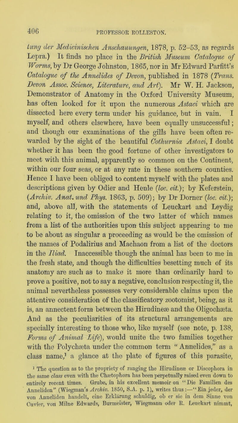 40G tuny der Medicinischen Anschawungen, 1878, p. 52-53, as regards Lepra.) It finds no place in the British Museum Catalogue of Warms, by Dr George Johnston, 1865, nor in Mr Edward Parfitt’s Catalogue of the Annelides of Devon, published in 1878 (Trans. Devon Assoc. Science, Literature, and Art). Mr W. H. Jackson, Demonstrator of Anatomy in the Oxford University Museum, has often looked for it upon the numerous Astaci which are dissected here every term under his guidance, but in vain. I myself, and others elsewhere, have been equally unsuccessful; and though our examinations of the gills have been often re- warded by the sight of the beautiful Cothurnia Astaci, I doubt whether it has been the good fortune of other investigators to meet with this animal, apparently so common on the Continent, within our four seas, or at any rate in these southern counties. Hence I have been obliged to content myself with the plates and descriptions given by Odier and Henle (loc. cit.); by Keferstein, (Archiv. Anat.und Phys. 1863, p. 509); by Dr Dorner (loc. cit.)-, and, above all, with the statements of Leuckart and Leydig relating to it, the omission of the two latter of which names from a list of the authorities upon this subject appearing to me to be about as singular a proceeding as would be the omission of the names of Podalirius and Machaon from a list of the doctors in the Iliad. Inaccessible though the animal has been to me in the fresh state, and though the difficulties besetting much of its anatomy are such as to make it more than ordinarily hard to prove a positive, not to say a negative, conclusion respecting it, the animal nevertheless possesses very considerable claims upon the attentive consideration of the classificatory zootomist, being, as it is, an annectent form between the Hirudinese and the Oligochoeta. And as the peculiarities of its structural arrangements are specially interesting to those who, like myself (see note, p. 138, Forms of Animal Life), would unite the two families together with the Polychaita under the common term “ Annelides,” as a class name,1 a glance at the plate of figures of this parasite, 1 The question as to the propriety of ranging the Hirudinese or Discophora in the same class even with the Chsetophora has been perpetually raised even down to entirely recent times. Grube, in his excellent memoir on “Die Familien des Anneliden” (Wiegman’s Archiv. 1850, S.A. p. 1), writes thus:—“Ein jeder, der von Anneliden handelt, eine Erldarung schuldig, ob er sic in dem Sinne von Cuvier, von Milne Edwards, Burmeister, Wiegmann oder E. Leuckart nimmt,