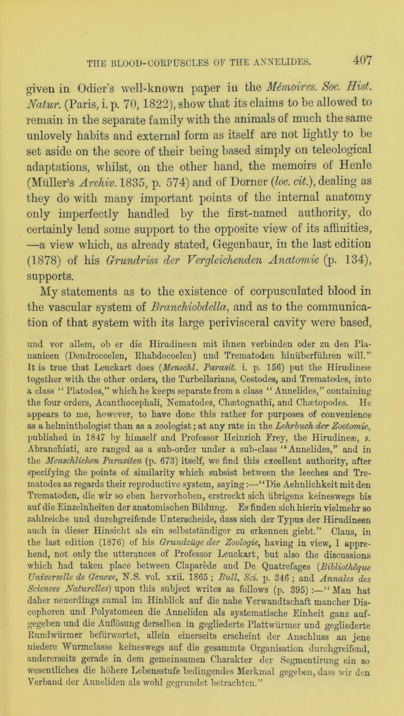 given in Odier’s well-known paper in the MSmoires. Soc. Hist. Natur. (Paris, i. p. 70,1822), show that its claims to be allowed to remain in the separate family with the animals of much the same unlovely habits and external form as itself are not lightly to he set aside on the score of their being based simply on teleological adaptations, whilst, on the other hand, the memoirs ot Henle (Muller’s Archiv. 1835, p. 574) and of Dorner (loc. cit.), dealing as they do with many important points of the internal anatomy only imperfectly handled by the first-named authority, do certainly lend some support to the opposite view of its affinities, —a view which, as already stated, Gegenbaur, in the last edition (1878) of his Grundriss der Vergleichenden Anatomie (p. 134), supports. My statements as to the existence of corpusculated blood in the vascular system of Branchiobdella, and as to the communica- tion of that system with its large perivisceral cavity were based, und vor allem, ob er die Hirudineen mit ihnen verbinden oder zu den Pla- nanieen (Dendrocoelen, Rhabdocoelen) und Trematoden hiniiberfiihren will.” It is true that Leuckart does (Menschl. Parasit. i. p. 156) put the Hirudinese together with the other orders, the Turbellarians, Cestodes, and Treraatodes, into a class “ Platodes,” which he keeps separate from a class “ Annelides,” containing the four orders, Acanthocephali, Nematodes, Chaetognathi, and Chaetopodes. He appears to me, however, to have done this rather for purposes of convenience as a helminthologist than as a zoologist; at any rate in the Lehrbuch der Zootomie, published in 1847 by himself and Professor Heinrich Frey, the Hirudinese, s. Abranchiati, are ranged as a sub-order under a sub-class “Annelides,” and in the Menschliclicn Parasiten (p. 673) itself, we find this excellent authority, after specifying the points of similarity which subsist between the leeches and Tre- matodes as regards their reproductive system, saying:—“Die Aehnlichkeit mit den Trematoden, die wir so eben hervorhoben, erstreckt sich iibrigens keineswegs bis auf die Einzelnheiten der anatomischen Bildung. Es finden sich hierin vielmehr so zahlreiche und durchgreifende Unterscheide, dass sich der Typus der Hirudineen auch in dieser Hinsicht als ein selbststandiger zu erkennen giebt.” Claus, in the last edition (1876) of his Grundziige der Zoologie, having in view, I appre- hend, not only the utterances of Professor Leuckart, but also the discussions which had taken place between Claparede and De Quatrefages (Bibliothdque Universelle de Geneve, N.S. vol. xxii. 1865 ; Bull, Sci. p. 346 ; and Annales des Sciences Naturclles) upon this subject writes as follows (p. 395):—“ Man hat daher neuerdings zumal im Hinblick auf die nahe Verwandtschaft mancher Dis- cophoren und Polystomeen die Anneliden als systematische Einheit ganz auf- gegeben und die Auflosung derselben in gegliederte Plattwurmer und gegliederte Itundwiirmer befurwortet, allein einerseits erscheint der Anschluss an jene niedere Wurmclasse keineswegs auf die gesammte Organisation durchgreifend, andererseits gerade in dem gemeinsamen Cliarakter der Segmentirung ein so wesentliches die holiere Lebensstufe bedingendes Merkmal gegeben, dass wir den Verband der Anneliden als wohl gegrundet betrachten.”