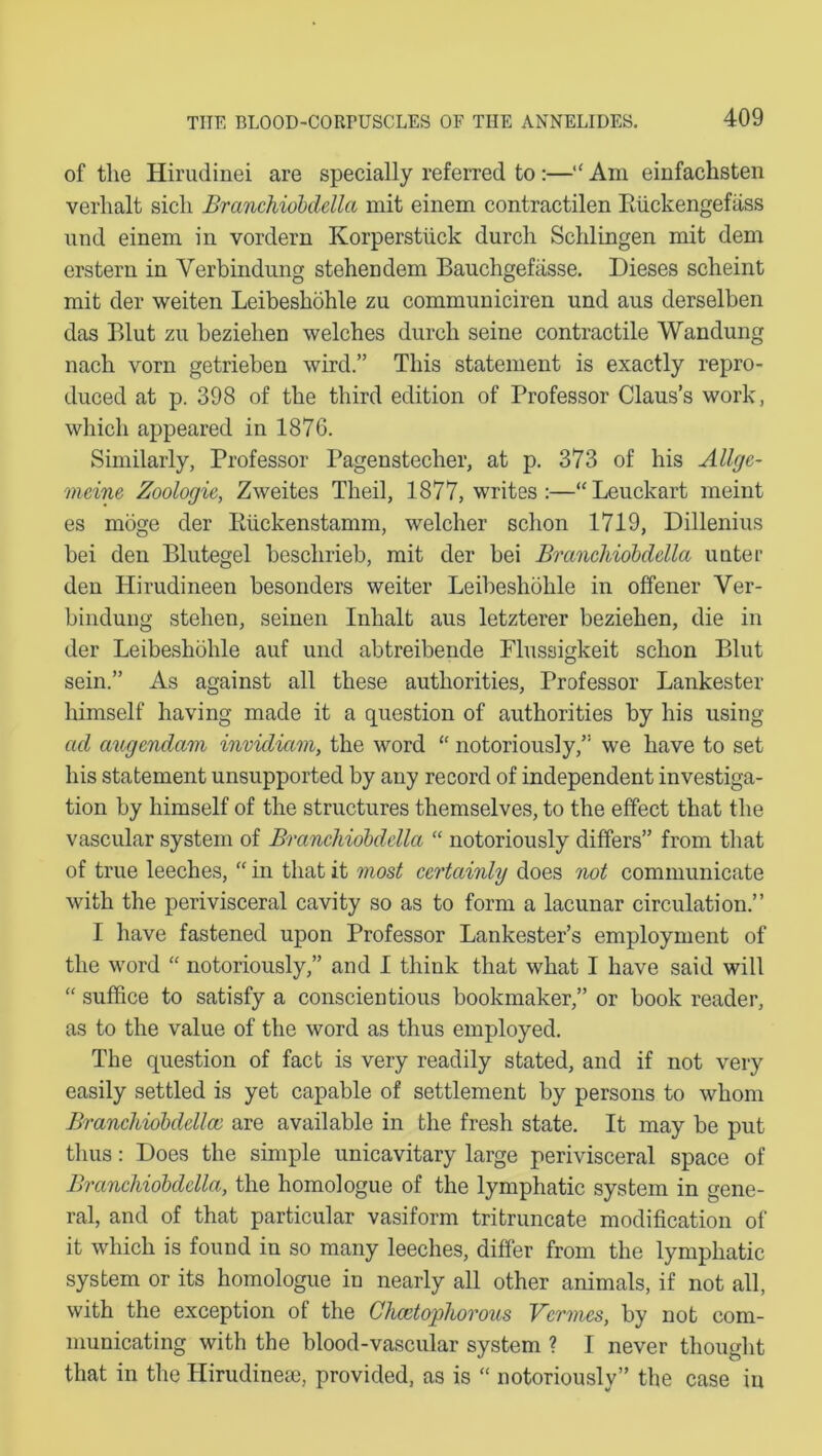 of the Hirudinei are specially referred to:—“ Am einfachsten verlialt sicli Branchiobdella mit einem contractilen Kiickengefass und einem in vordern Korperstiick durch Schlingen mit dem erstern in Verbindung stehendem Bauchgefasse. Dieses scheint mit der weiten Leibeshohle zu communiciren und aus derselben das Blut zu beziehen welches durch seine contractile Wandung nach vorn getrieben wird” This statement is exactly repro- duced at p. 398 of the third edition of Professor Claus’s work, which appeared in 1876. Similarly, Professor Pagenstecher, at p. 373 of his Allgc- meine Zoologie, Zweites Theil, 1877, writes :—“ Leuckart meint es moge der Eiickenstamm, welcher schon 1719, Dillenius bei den Blutegel beschrieb, mit der bei Branchiobdella unter den Hirudineen besonders weiter Leibeshohle in offener Ver- bindung stehen, seinen Inhalt aus letzterer beziehen, die in der Leibeshohle auf und abtreibende Plussigkeit schon Blut sein.” As against all these authorities, Professor Lankester himself having made it a question of authorities by his using ad augendam invidiam, the word “ notoriously,” we have to set his statement unsupported by any record of independent investiga- tion by himself of the structures themselves, to the effect that the vascular system of Branchiobdella “ notoriously differs” from that of true leeches, “ in that it most certainly does not communicate with the perivisceral cavity so as to form a lacunar circulation.” I have fastened upon Professor Lankester’s employment of the word “ notoriously,” and I think that what I have said will “ suffice to satisfy a conscientious bookmaker,” or book reader, as to the value of the word as thus employed. The question of fact is very readily stated, and if not very easily settled is yet capable of settlement by persons to whom Branchiobdellco are available in the fresh state. It may be put thus: Does the simple unicavitary large perivisceral space of Branchiobdella, the homologue of the lymphatic system in gene- ral, and of that particular vasiform tritruncate modification of it which is found in so many leeches, differ from the lymphatic system or its homologue in nearly all other animals, if not all, with the exception of the Chcetophorous Vermes, by not com- municating with the blood-vascular system ? I never thought that in the Hirudinese, provided, as is “ notoriously” the case in