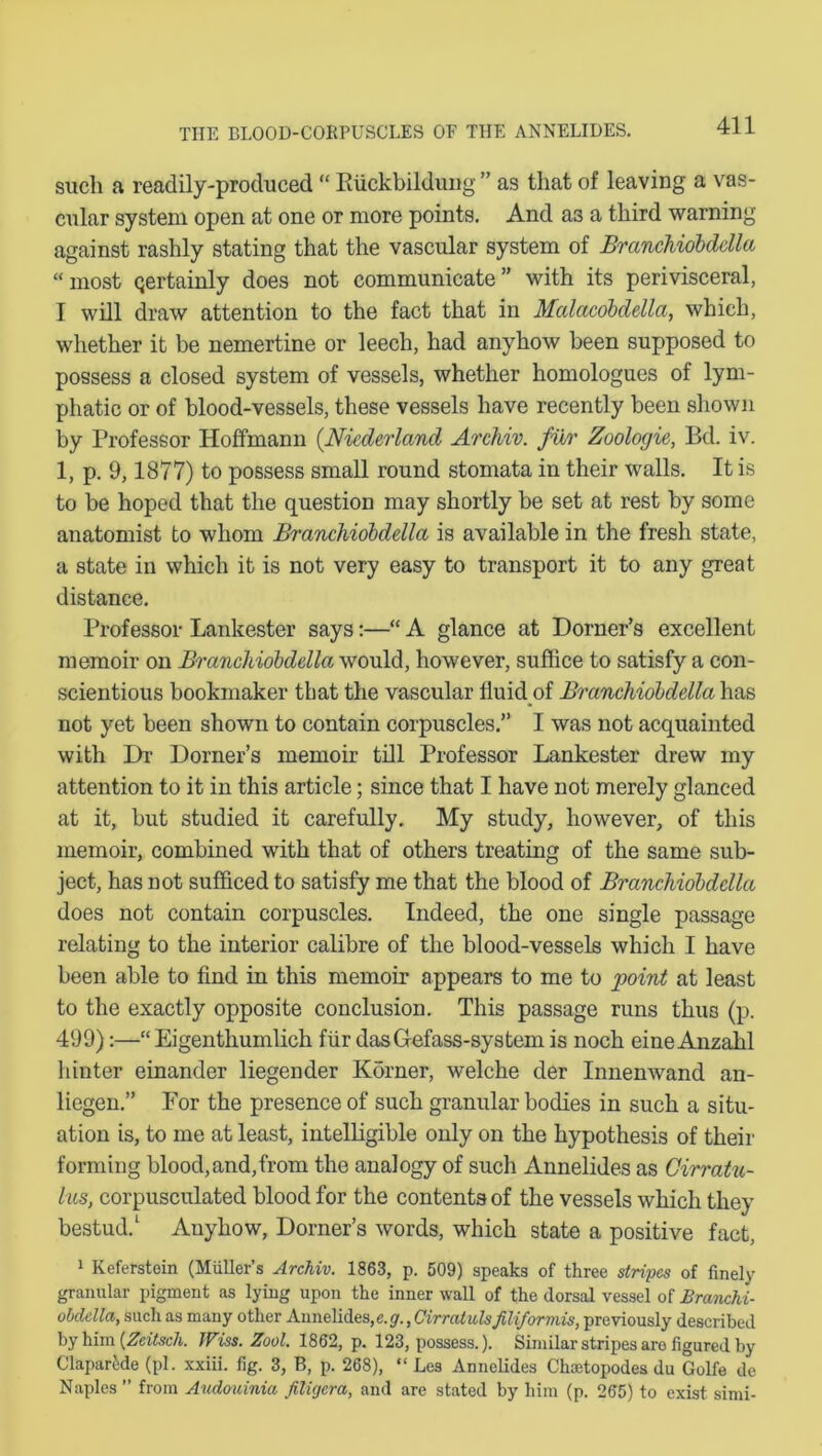such a readily-produced “ Riickbildung ” as that of leaving a vas- cular system open at one or more points. And a3 a third warning against rashly stating that the vascular system of Branchiobddla “most qertainly does not communicate” with its perivisceral, I will draw attention to the fact that in Mcdctcobdella, which, whether it be nemertine or leech, had anyhow been supposed to possess a closed system of vessels, whether homologues of lym- phatic or of blood-vessels, these vessels have recently been shown by Professor Hoffmann (Niederland Archiv. fur Zoologie, Bd. iv. 1, p. 9,1877) to possess small round stomata in their walls. It is to be hoped that the question may shortly be set at rest by some anatomist to whom Branchiobddla is available in the fresh state, a state in which it is not very easy to transport it to any great distance. Professor Lankester says:—“ A glance at Dorner’s excellent memoir on Branchiobddla would, however, suffice to satisfy a con- scientious bookmaker that the vascular fluid of Branchiobddla has not yet been shown to contain corpuscles.” I was not acquainted with Hr Dorner’s memoir till Professor Lankester drew my attention to it in this article; since that I have not merely glanced at it, but studied it carefully. My study, however, of this memoir, combined with that of others treating of the same sub- ject, has Dot sufficed to satisfy me that the blood of Branchiobddla does not contain corpuscles. Indeed, the one single passage relating to the interior calibre of the blood-vessels which I have been able to find in this memoir appears to me to point at least to the exactly opposite conclusion. This passage runs thus (p. 499):—“ Eigenthumlich fur dasGefass-systern is noch eineAnzahl hinter einander liegender Kdrner, welche der Innenwand an- liegen.” For the presence of such granular bodies in such a situ- ation is, to me at least, intelligible only on the hypothesis of their forming blood,and,from the analogy of such Annelides as Cirratu- lus, corpusculated blood for the contents of the vessels which they bestud.1 Anyhow, Dorner’s words, which state a positive fact, 1 Keferstein (Muller’s Archiv. 1863, p. 509) speaks of three stripes of finely granular pigment as lying upon the inner wall of the dorsal vessel of Branchi- obdella, such as many other Annelides, e.g., Cirratulsfiliformis, previously described by him {Zeitsch. Wiss. Zool. 1862, p. 123, possess.). Similar stripes aro figured by Claparide (pi. xxiii. fig. 3, B, p. 268), “ Les Annelides Chcetopodes du Golfe de Naples ” from Audouinia Jiligera, and are stated by him (p. 265) to exist simi-