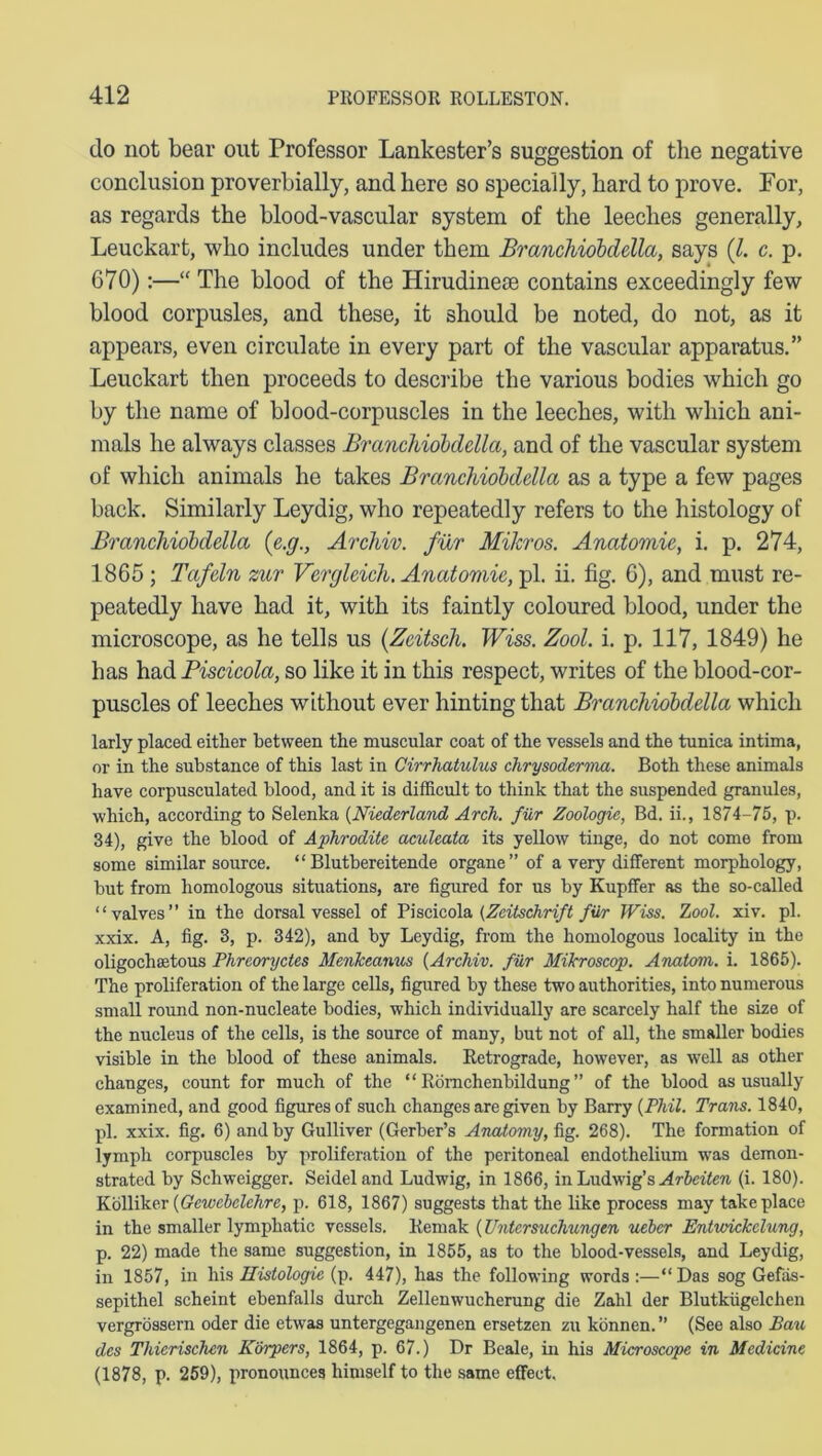 do not bear out Professor Lankester’s suggestion of the negative conclusion proverbially, and here so specially, hard to prove. For, as regards the blood-vascular system of the leeches generally, Leuckart, who includes under them Branchiobdella, says (l. c. p. 670):—“ The blood of the Hirudinese contains exceedingly few blood corpusles, and these, it should be noted, do not, as it appears, even circulate in every part of the vascular apparatus.” Leuckart then proceeds to describe the various bodies which go by the name of blood-corpuscles in the leeches, with which ani- mals he always classes Branchiobdella, and of the vascular system of which animals he takes Branchiobdella as a type a few pages back. Similarly Leydig, who repeatedly refers to the histology of Branchiobdella (e.g., Archiv. fur Mikros. Anatomic, i. p. 274, 1865 ; Tafeln zur Vcrgleich. Anatomic, pi. ii. fig. 6), and must re- peatedly have had it, with its faintly coloured blood, under the microscope, as he tells us (Zcitsch. Wiss. Zool. i. p. 117, 1849) he has had Biscicola, so like it in this respect, writes of the blood-cor- puscles of leeches without ever hinting that Branchiobdella which larly placed either between the muscular coat of the vessels and the tunica intima, or in the substance of this last in Cirrhatulus chrysoderma. Both these animals have corpusculated blood, and it is difficult to think that the suspended granules, which, according to Selenka (Niederland Arch, fur Zoologic, Bd. ii., 1874-75, p. 34), give the blood of Aphrodite aculeata its yellow tinge, do not come from some similar source. “ Blutbereitende organe” of a very different morphology, but from homologous situations, are figured for us by Kupffer as the so-called “valves” in the dorsal vessel of Piscicola (Zeitschrift filr Wiss. Zool. xiv. pi. xxix. A, fig. 3, p. 342), and by Leydig, from the homologous locality in the oligochaetous Phreoryctes Menlceanus (Archiv. filr Mikroscop. Anatom, i. 1865). The proliferation of the large cells, figured by these two authorities, into numerous small round non-nucleate bodies, which individually are scarcely half the size of the nucleus of the cells, is the source of many, but not of all, the smaller bodies visible in the blood of these animals. Retrograde, however, as well as other changes, count for much of the “ Romchenbildung ” of the blood as usually examined, and good figures of such changes are given by Barry [Phil. Trans. 1840, pi. xxix. fig. 6) and by Gulliver (Gerber’s Anatomy, fig. 268). The formation of lymph corpuscles by proliferation of the peritoneal endothelium wras demon- strated by Schweigger. Seidel and Ludwig, in 1866, in Ludwig’s Arbeiten (i. 180). Kolliker (Gewebelchre, p. 618, 1867) suggests that the like process may take place in the smaller lymphatic vessels. Remak (Untcrsuchungtn ueber Entwickclung, p. 22) made the same suggestion, in 1855, as to the blood-vessels, and Leydig, in 1857, in his Histologic (p. 447), has the following words :—“ Das sog Gefas- sepithel scheint ebenfalls durch Zellenwucherung die Zahl der Blutkiigelchen vergrossern oder die etwas untergegangenen ersetzen zu konnen. ” (See also Ban des Thierischen Korpers, 1864, p. 67.) Dr Beale, in his Microscope in Medicine (1878, p. 259), pronounces himself to the same effect.