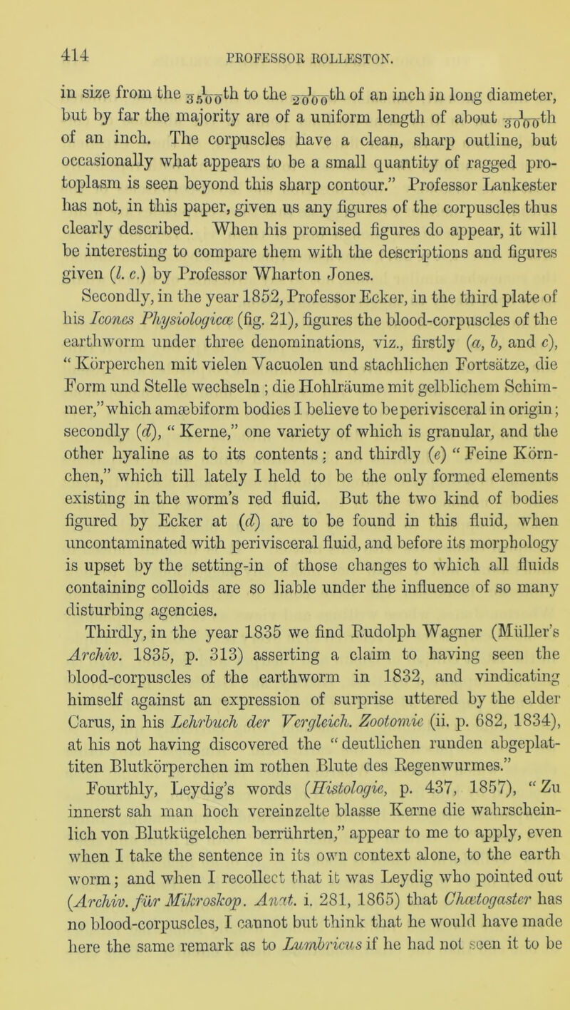in size from the to the 2-r)]0fjth of an inch in long diameter, but by far the majority are of a uniform length of about ^oWth of an inch. The corpuscles have a clean, sharp outline, but occasionally what appears to be a small quantity of ragged pro- toplasm is seen beyond this sharp contour.” Professor Lankester has not, in this paper, given us any figures of the corpuscles thus clearly described. When his promised figures do appear, it will be interesting to compare them with the descriptions and figures given (il. c.) by Professor Wharton Jones. Secondly, in the year 1852, Professor Ecker, in the third plate of his leones Physiologicoe (fig. 21), figures the blood-corpuscles of the earthworm under three denominations, viz., firstly (a, b, and c), “ Kdrperchen mit vielen Vacuolen und stachlichen Fortsatze, die Form und Stelle wechseln ; die Hohlraume mit gelblichem Schim- mer,” which amsebiform bodies I believe to be perivisceral in origin; secondly (d), “ Kerne,” one variety of which is granular, and the other hyaline as to its contents : and thirdly (e) “ Feine Korn- chen,” which till lately I held to be the only formed elements existing in the worm’s red fluid. But the two kind of bodies figured by Ecker at {d) are to be found in this fluid, when uncontaminated with perivisceral fluid, and before its morphology is upset by the setting-in of those changes to which all fluids containing colloids are so liable under the influence of so many disturbing agencies. Thirdly, in the year 1835 we find Rudolph Wagner (Muller’s Archiv. 1835, p. 313) asserting a claim to having seen the blood-corpuscles of the earthworm in 1832, and vindicating himself against an expression of surprise uttered by the elder Carus, in his Lchrbuch der Vergleich. Zootomic (ii. p. 682, 1834), at his not having discovered the “ deutlichen ruuden abgeplat- titen Blutkorperchen im rothen Blute des Regenwurmes.” Fourthly, Leydig’s words {Histologic, p. 437, 1857), “ Zu innerst sah man hocli vereinzelte blasse Kerne die wahrscliein- lich von Blutkiigelchen berriihrten,” appear to me to apply, even when I take the sentence in its own context alone, to the earth worm; and when I recollect that it was Leydig who pointed out {Archiv. fur Mikroskop. Amt. i. 281, 1865) that Chevtogastcr has no blood-corpuscles, I cannot but think that he would have made here the same remark as to Lumbricus if he had not seen it to be