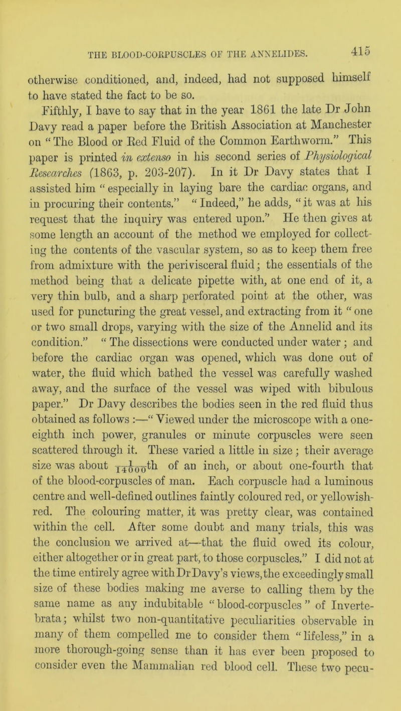 otherwise conditioned, and, indeed, had not supposed himself to have stated the fact to he so. Fifthly, I have to say that in the year 1861 the late Dr John Davy read a paper before the British Association at Manchester on “ The Blood or Red Fluid of the Common Earthworm.” This paper is printed in cxtenso in his second series of Physiological Researches (1863, p. 203-207). In it Dr Davy states that 1 assisted him “ especially in laying hare the cardiac organs, and in procuring their contents.” “ Indeed,” he adds, “ it was at his request that the inquiry was entered upon.” He then gives at some length an account of the method we employed for collect- ing the contents of the vascular system, so as to keep them free from admixture with the perivisceral fluid; the essentials of the method being that a delicate pipette with, at one end of it, a very thin bulb, and a sharp perforated point at the other, was used for puncturing the great vessel, and extracting from it “ one or two small drops, varying with the size of the Annelid and its condition.” “ The dissections were conducted under water ; and before the cardiac organ was opened, which was done out of water, the fluid which bathed the vessel was carefully washed away, and the surface of the vessel was wiped with bibulous paper.” Dr Davy describes the bodies seen in the red fluid thus obtained as follows :—“ Viewed under the microscope with a one- eighth inch power, granules or minute corpuscles were seen scattered through it. These varied a little in size ; their average size was about xToooth of an inch, or about one-fourth that of the blood-corpuscles of man. Each corpuscle had a luminous centre and well-defined outlines faintly coloured red, or yellowish- red. The colouring matter, it was pretty clear, was contained within the cell. After some doubt and many trials, this was the conclusion we arrived at—that the fluid owed its colour, either altogether or in great part, to those corpuscles.” I did not at the time entirely agree withDrDavy’s views,the exceedingly small size of these bodies making me averse to calling them by the same name as any indubitable “ blood-corpuscles ” of Inverte- brata; whilst two non-quantitative peculiarities observable in many of them compelled me to consider them “ lifeless,” in a more thorough-going sense than it has ever been proposed to consider even the Mammalian red blood cell. These two pecu-