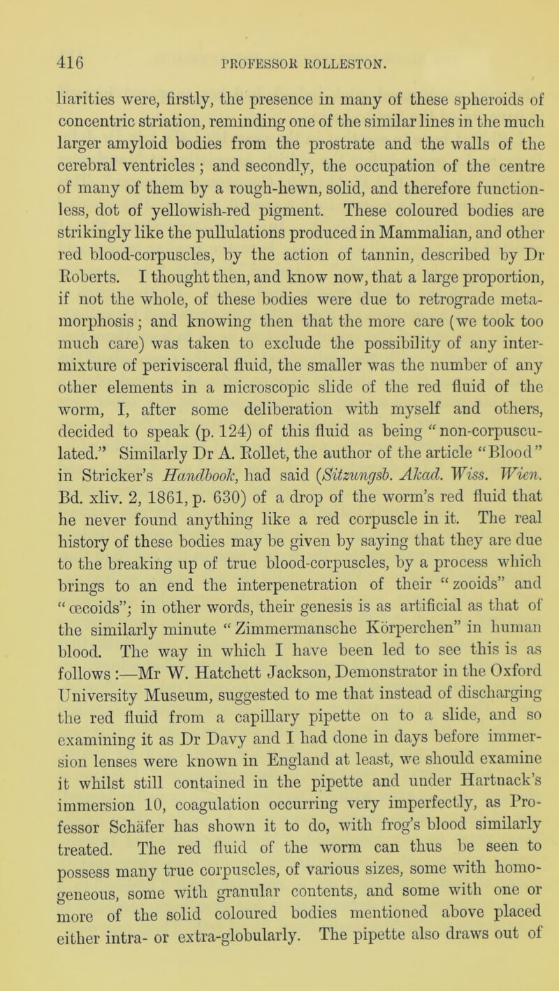 liarities were, firstly, the presence in many of these spheroids of concentric striation, reminding one of the similar lines in the much larger amyloid bodies from the prostrate and the walls of the cerebral ventricles; and secondly, the occupation of the centre of many of them by a rough-hewn, solid, and therefore function- less, dot of yellowish-red pigment. These coloured bodies are strikingly like the pullulations produced in Mammalian, and other red blood-corpuscles, by the action of tannin, described by Dr Roberts. I thought then, and know now, that a large proportion, if not the whole, of these bodies were due to retrograde meta- morphosis; and knowing then that the more care (we took too much care) was taken to exclude the possibility of any inter- mixture of perivisceral fluid, the smaller was the number of any other elements in a microscopic slide of the red fluid of the worm, I, after some deliberation with myself and others, decided to speak (p. 124) of this fluid as being “ non-eorpuscu- lated.” Similarly Dr A. Rollet, the author of the article “Blood” in Strieker’s Handbook, had said (Sitzungsb. Akad. Wiss. Wien. Bd. xliv. 2, 1861, p. 630) of a drop of the worm’s red fluid that he never found anything like a red corpuscle in it. The real history of these bodies may be given by saying that they are due to the breaking up of true blood-corpuscles, by a process which brings to an end the interpenetration of their “zooids” and “ cecoids”; in other words, their genesis is as artificial as that of the similarly minute “ Zimmermansche Korperchen” in human blood. The way in which I have been led to see this is as follows :—Mr W. Hatchett Jackson, Demonstrator in the Oxford University Museum, suggested to me that instead of discharging the red fluid from a capillary pipette on to a slide, and so examining it as Dr Davy and I had done in days before immer- sion lenses were known in England at least, we should examine it whilst still contained in the pipette and under Hartnack’s immersion 10, coagulation occurring very imperfectly, as Pro- fessor Schafer has shown it to do, with frog’s blood similarly treated. The red fluid of the worm can thus be seen to possess many true corpuscles, of various sizes, some with homo- geneous, some with granular contents, and some with one or more of the solid coloured bodies mentioned above placed either intra- or extra-globularly. The pipette also draws out of