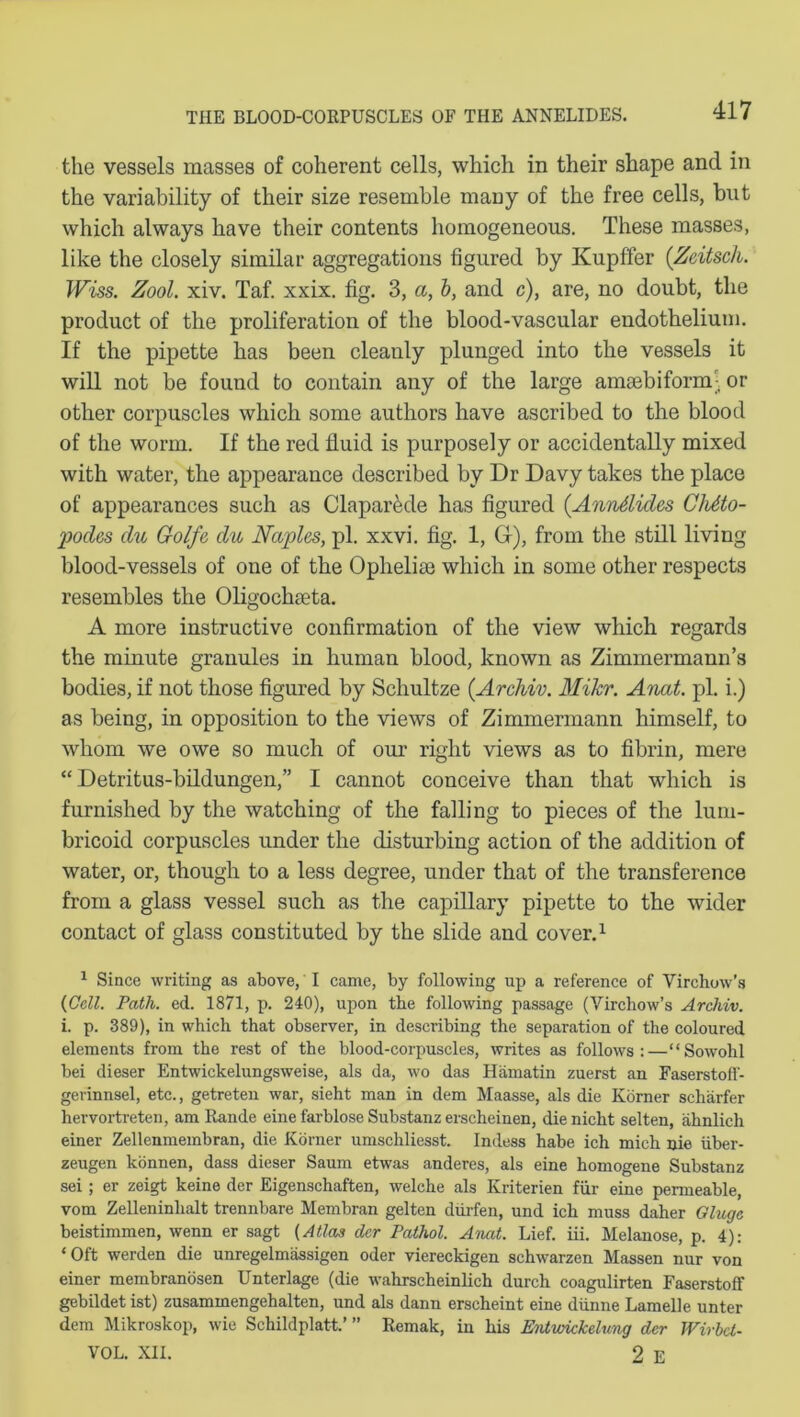 the vessels masses of coherent cells, which in their shape and in the variability of their size resemble many of the free cells, blit which always have their contents homogeneous. These masses, like the closely similar aggregations figured by Kupffer (Zeitsch. Wiss. Zool. xiv. Taf. xxix. fig. 3, a, b, and c), are, no doubt, the product of the proliferation of the blood-vascular endothelium. If the pipette has been cleanly plunged into the vessels it will not be found to contain any of the large amaebiform- or other corpuscles which some authors have ascribed to the blood of the worm. If the red fluid is purposely or accidentally mixed with water, the appearance described by Dr Davy takes the place of appearances such as Claparede has figured (Anndides CMto- podes du Golfe du Naples, pi. xxvi. fig. 1, Gr), from the still living blood-vessels of one of the Oplielise which in some other respects resembles the Oligochaeta. A more instructive confirmation of the view which regards the minute granules in human blood, known as Zimmermann’s bodies, if not those figured by Schultze (Archiv. Mikr. Anat. pi. i.) as being, in opposition to the views of Zimmermann himself, to whom we owe so much of our right views as to fibrin, mere “ Detritus-bildungen,” I cannot conceive than that which is furnished by the watching of the falling to pieces of the lum- bricoid corpuscles under the disturbing action of the addition of water, or, though to a less degree, under that of the transference from a glass vessel such as the capillary pipette to the wider contact of glass constituted by the slide and cover.1 1 Since writing as above, I came, by following up a reference of Virchow’s {Cell. Path. ed. 1871, p. 240), upon the following passage (Virchow’s Archiv. i. p. 389), in which that observer, in describing the separation of the coloured elements from the rest of the blood-corpuscles, writes as follows:—“Sowohl bei dieser Entwickelungsweise, als da, wo das Hamatin zuerst an Faserstoff- gerinnsel, etc., getreten war, sieht man in dem Maasse, als die Korner scharfer hervortreten, am Rande eine farblose Substanz erscheinen, die nicht selten, ahnlich einer Zellenmembran, die Korner umschliesst. Indess habe ich mich nie iiber- zeugen konnen, dass dieser Saum etwas anderes, als eine homogene Substanz sei; er zeigt keine der Eigenschaften, welclie als Kriterien fur eine permeable, vom Zelleninlialt trennbare Membran gelten diirfen, und ich muss daher Cluge beistimmen, wenn er sagt (Atlas dcr Pathol. Anat. Lief. iii. Melanose, p. 4): ‘ Oft werden die unregelmassigen oder viereckigen schwarzen Massen nur von einer membranosen Unterlage (die wahrscheinlich durch coagulirten Faserstoff gebildet ist) zusammengehalten, und als dann erscheint eine diinne Lamelle unter dem Mikroskop, wie Schildplatt.’ ” Remak, in his Entvnckelung dcr TVirbct- VOL. XII. 2 E