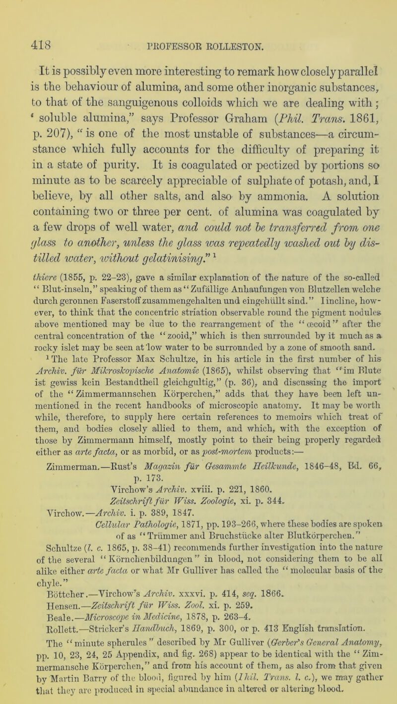 It is possibly even more interesting to remark how closely parallel is the behaviour of alumina, and some other inorganic substances, to that of the sanguigenous colloids which we are dealing with ; * soluble alumina,” says Professor Graham {Phil. Trans. 1861, p. 207), “ is one of the most unstable of substances—a circum- stance which fully accounts for the difficulty of preparing it in a state of purity. It is coagulated or pectized by portions so minute as to be scarcely appreciable of sulphate of potash, and, I believe, by all other salts, and also by ammonia. A solution containing two or three per cent, of alumina was coagulated by a few drops of well water, and could not be transferred from one glass to another, unless the glass was repeatedly washed out by dis- tilled water, ivithout gelatinising.”1 thiere (1855, p. 22-23), gave a similar explanation of tlie nature of the so-called “ Blut-inseln,” speaking of them as “ Zufallige Anliaufungen von Blutzellen welche durch geronnen Faserstoff zusammengehalten und eingehiillt sind. ” I incline, how- ever, to think that the concentric striation observable round the pigment nodules above mentioned may be due to the rearrangement of the “oeeoid” after the central concentration of the “ zooid,” which is then surrounded by it much as a rocky islet may be seen at'low water to be surrounded by a zone of smooth sand. 1 The late Professor Max Scliultze, in his article in the first number of his Arcliiv. fiir MiJcrostcopische Anatomic (1865), whilst observing that “im Blute ist gewiss kein Bestandtheil gleichgultig,” (p. 36), and discussing the import of the “ Zimmermannschen Korperchen,” adds that they have been left un- mentioned in the recent handbooks of microscopic anatomy. It may be worth while, therefore, to supply here certain references to memoirs which treat of them, and bodies closely allied to them, and which, with the exception of those by Zimmermann himself, mostly point to their being properly regarded either as arte facta, or as morbid, or as •post-mortem products:— Zimmerman.—Rust’s Magazin fiir Gesammte Heilkunde, 1846-48, Bd. 66, p. 173. Virchow’s Archiv. xviii. p. 221, 1860. Zeitschrifl fiir Wiss. Zoologie, xi. p. 344, Virchow.—Archiv. i. p. 389, 1847. Cellular Pathologic, 1871, pp. 193-266, where these bodies are spoken of as “ Triimmer and Bruclistiicke alter Blutkorperchen/’ Schultze (l. c. 1865, p. 38-41) recommends further investigation into the nature of the several “ Kornchenbildungen ” in blood, not considering them to be all alike either arte facta or what Mr Gulliver has called the “ molecular basis of the chyle. ” Bottcher.—Virchow’s Archiv. xxxvi. p. 414, seq. 1866. Hensen.—Zeitschrift fiir Wiss. Zool. xi. p. 259. Beale.—Microscope in Medicine, 1878, p. 263-4. Rollett.—Strieker’s llandbuch, 1869, p. 300, or p. 413 English translation. The “ minute spherules ” described by Mr Gulliver (Gerber's General Anatomy, pp. 10, 23, 24, 25 Appendix, and fig. 268) appear to be identical with the “ Zinx- mermansche Korperchen,” and from his account of them, as also from that given by Martin Barry of the blood, figured by him (lhil. Trans. 1. c.), we may gather that they are produced in special abundance in altered or altering blood.