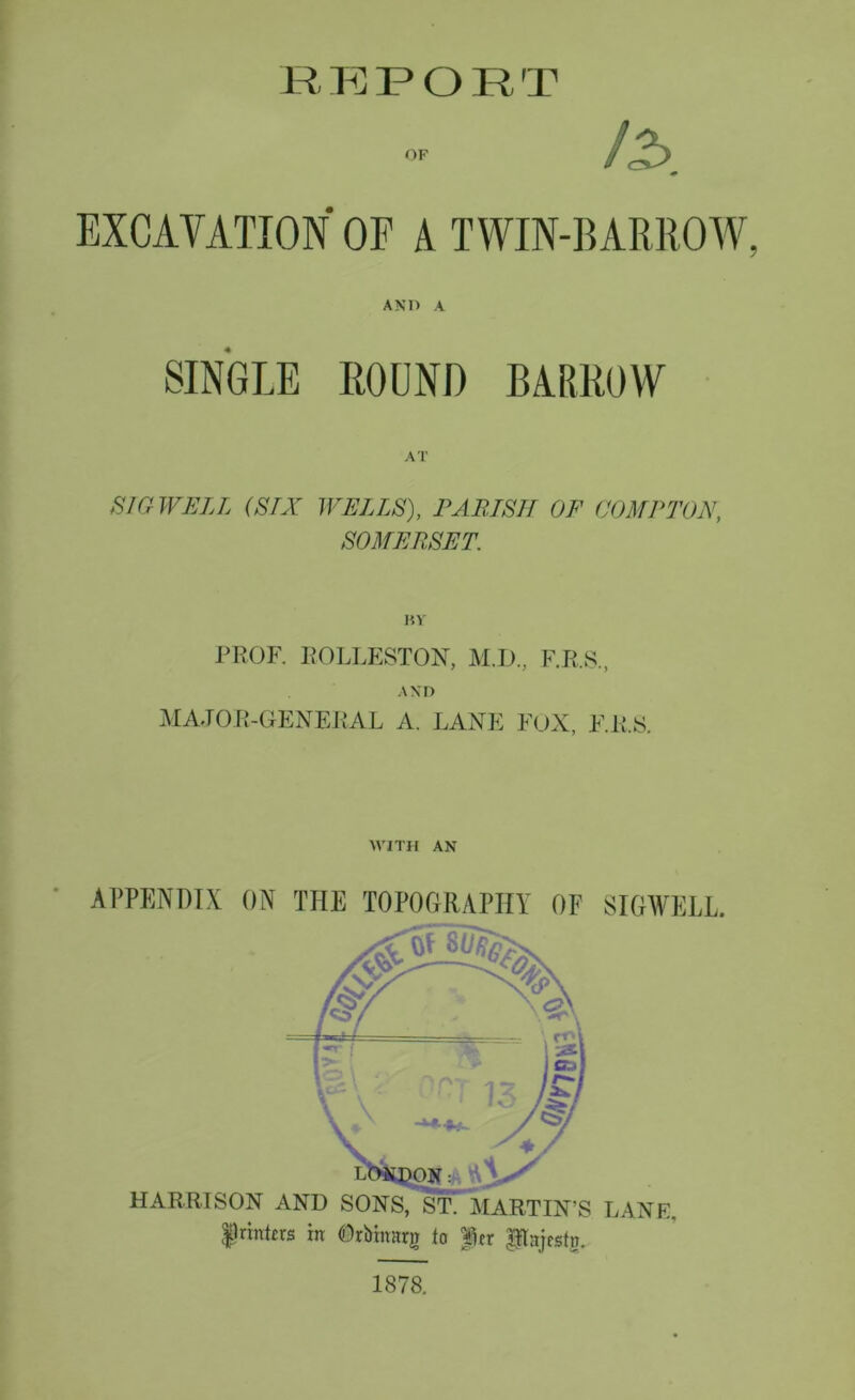 or / EXCAVATION OE A TWIN-BARROW, AND A SINGLE ROUND BARROW AT SIG WELL (SIX WELLS), PARISH OF COMPTON, SOMERSET. BV PROF. ROLLESTON, M.D., F.R.S., AND MAJOR-GENERAL A. LANE FOX, F.R.S. WITH AN APPENDIX ON THE TOPOGRAPHY OF SIGWELL. 1878.