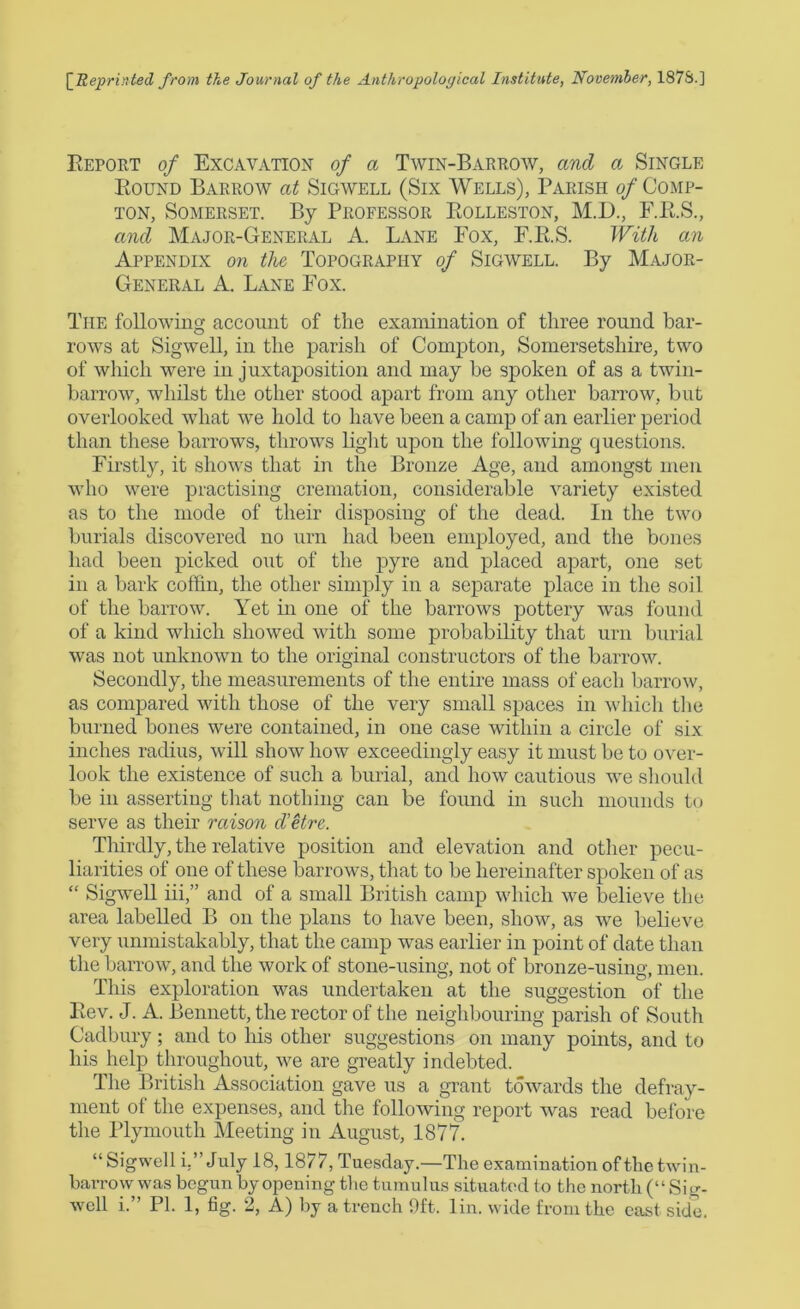 [Reprinted from the Journal of the Anthropological Institute, November, 1878.] Beport of Excavation of a Twin-Barrow, and a Single Bound Barrow at Sigwell (Six Wells), Parish of Comp- ton, Somerset. By Professor Bolleston, M.D., F.B.S., and Major-General A. Lane Pox, F.B.S. With an Appendix on the Topography of Sigwell. By Major- General A. Lane Pox. The following account of the examination of three round bar- rows at Sigwell, in the parish of Compton, Somersetshire, two of which were in juxtaposition and may be spoken of as a twin- barrow, whilst the other stood apart from any other barrow, but overlooked what we hold to have been a camp of an earlier period than these barrows, throws light upon the following questions. Firstly, it shows that in the Bronze Age, and amongst men who were practising cremation, considerable variety existed as to the mode of their disposing of the dead. In the two burials discovered no urn had been employed, and the bones had been picked out of the pyre and placed apart, one set in a bark coffin, the other simply in a separate place in the soil of the barrow. Yet in one of the barrows pottery was found of a kind which showed with some probability that urn burial was not unknown to the original constructors of the barrow. Secondly, the measurements of the entire mass of each barrow, as compared with those of the very small spaces in which the burned bones were contained, in one case within a circle of six inches radius, will show how exceedingly easy it must be to over- look the existence of such a burial, and how cautious we should be in asserting that nothing can be found in such mounds to serve as their raison d'etre. Thirdly, the relative position and elevation and other pecu- liarities of one of these barrows, that to be hereinafter spoken of as “ Sigwell iii,” and of a small British camp which we believe the area labelled B on the plans to have been, show, as we believe very unmistakably, that the camp was earlier in point of date than the barrow, and the work of stone-using, not of bronze-using, men. This exploration was undertaken at the suggestion of the Bev. J. A. Bennett, the rector of the neighbouring parish of South Cadbury; and to his other suggestions on many points, and to his help throughout, we are greatly indebted. The British Association gave us a grant towards the defray- ment of the expenses, and the following report was read before the Plymouth Meeting in August, 1877. “Sigwell i.” July 18,1877, Tuesday.—The examination of the twin- barrow was begun by opening the tumulus situated to the north (“ Sig-