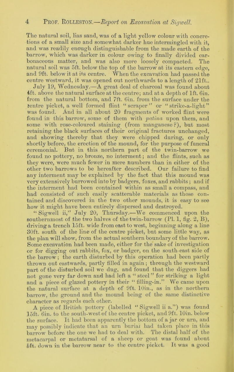 The natural soil, lias sand, was of a light yellow colour with concre- tions of a small size and somewhat darker hue intermingled with it, and was readily enough distinguishable from the made earth of the barrow, which was darker in colour owing to finally divided car- bonaceous matter, and was also more loosely compacted. The natural soil was 5ft. below the top of the barrow at its eastern edge, and Oft. below it at its centre. When the excavation had passed the centre westward, it was opened out northwards to a length of 21ft.. July 19, Wednesday.—A great deal of charcoal was found about 1ft. above the natural surface at the centre; and at a depth of 1ft. 6in. from the natural bottom, and 7ft. Gin. from the surface under the tentx-e picket, a well formed flint “scraper” or “ strike-a-light ” Was found. And in all about 20 fragments of worked flint were found in this barrow, some of them with patina upon them, and some with rose-coloured staining (from manganese ?), but most retaining the black surfaces of their original fractures unchanged, and showing thereby that they were chipped during, or only shortly before,- the erection of the mound, for the purpose of funeral ceremonial. But in this northern part of the twin-barrow we found no pottery, no bronze, no interment; and the flints, such as they were, were much fewer in mere numbers than in either of the other two barrows to be hereafter described. Our failure to find any interment may be explained by the fact that this mound was very extensively burrowed into by badgers, foxes, and rabbits ; and if the interment had been contained within as small a compass, and had consisted of such easily scatterable materials as those con- tained and discovered in the two other mounds, it is easy to see how it might have been entirely dispersed and destroyed. “ Sigwell ii,” July 20, Thursday.—We commenced upon the southernmost of the two halves of the twin-barrow (PI. 1, fig. 2, B), driving a trench 15ft. wide from east to west, beginning along a line 30ft. south of the line of the centre picket, but some little way, as the plan will show, from the actual southern boundary of the barrow. Some excavation had been made, either for the sake of investigation or for digging out rabbits, fox, or badger, on the south- east side of the barrow; the earth disturbed by this operation had been partly thrown out eastwards, partly filled in again; through the westward part of the disturbed soil we dug, and found that the diggers had not gone very far down and had left a “ steel ” for striking a light and a piece of glazed pottery in their “ filling-in.” We came upon the natural surface at a depth of Oft. 10in., as in the northern barrow, the ground and the mound being of the same distinctive character as regards each other. A piece of British pottery (labelled “ Sigwell ii a.”) was found 15ft, Gin. to the south-west of the centre picket, and Oft. lOin. below the surface. It had been apparently the bottom of a jar or urn, and may possibly indicate that an urn burial had taken place in this barrow before the one we had to deal with. The distal half of the metacarpal or metatarsal of a sheep or goat was found about 6ft, down in the barrow near to the centre picket. It was a good