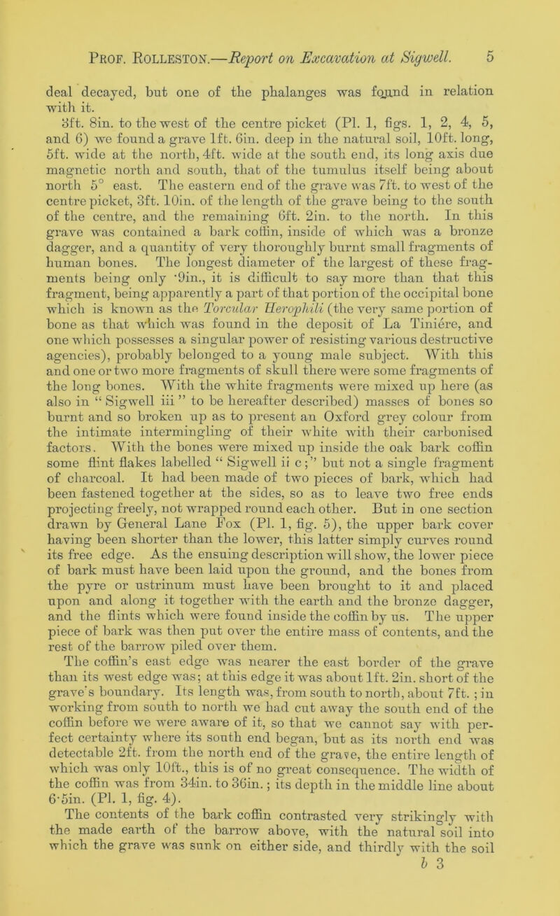 deal decayed, but one of the phalanges was fecund in relation with it. 8ft. 8in. to the west of the centre picket (PI. 1, figs. 1, 2, 4, 5, and 6) we found a grave 1ft. 6in. deep in the natural soil, 10ft. long, 5ft. wide at the north, 4ft. wide at the south end, its long axis due magnetic north and south, that of the tumulus itself being about north 5° east. The eastern end of the grave was 7ft. to west of the centre picket, 3ft. lOin. of the length of the grave being to the south of the centre, and the remaining Gft. 2in. to the north. In this grave was contained a bark coffin, inside of which was a bronze dagger, and a quantity of very thoroughly burnt small fragments of human bones. The longest diameter of the largest of these frag- ments being only ’Din., it is difficult to say more than that this fragment, being apparently a part of that portion of the occipital bone which is known as the Torcular TIerophili (the very same portion of bone as that which was found in the deposit of La Tiniere, and one which possesses a singular power of resisting various destructive agencies), probably belonged to a young male subject. With this and one or two more fragments of skull there were some fragments of the long bones. With the white fragments were mixed up here (as also in “ Sigwell iii ” to be hereafter described) masses of bones so burnt and so broken up as to present an Oxford grey colour from the intimate intermingling of their white with their carbonised factors. With the bones were mixed up inside the oak bark coffin some flint flakes labelled “ Sigwell ii cbut not a single fragment of charcoal. It had been made of two pieces of bark, which had been fastened together at the sides, so as to leave two free ends projecting freely, not wrapped round each other. But in one section drawn by General Lane Fox (PI. 1, fig. 5), the upper bark cover having been shorter than the lower, this latter simply curves round its free edge. As the ensuing description will show, the lower piece of bark must have been laid upon the ground, and the bones from the pyre or ustrinum must have been brought to it and placed upon and along it together with the earth and the bronze dagger, and the flints which were found inside the coffin by us. The upper piece of bark was then put over the entire mass of contents, and the rest of the barrow piled over them. The coffin’s east edge was nearer the east border of the grave than its west edge was; at this edge it was about 1ft. 2in. short of the grave's boundary. Its length was, from south to north, about 7ft. ; in working from south to north we had cut away the south end of the coffin before we were aware of it, so that we cannot say with per- fect certainty where its south end began, but as its north end was detectable 2ft. from the north end of the grave, the entire length of which was only 10ft., this is of no great consequence. The width of the coffin was from 34in. to 36in.; its depth in the middle line about 6‘5in. (PI. 1, fig. 4). The contents of the bark coffin contrasted very strikingly with the made earth of the barrow above, with the natural soil into which the grave was sunk on either side, and thirdly with the soil b 3