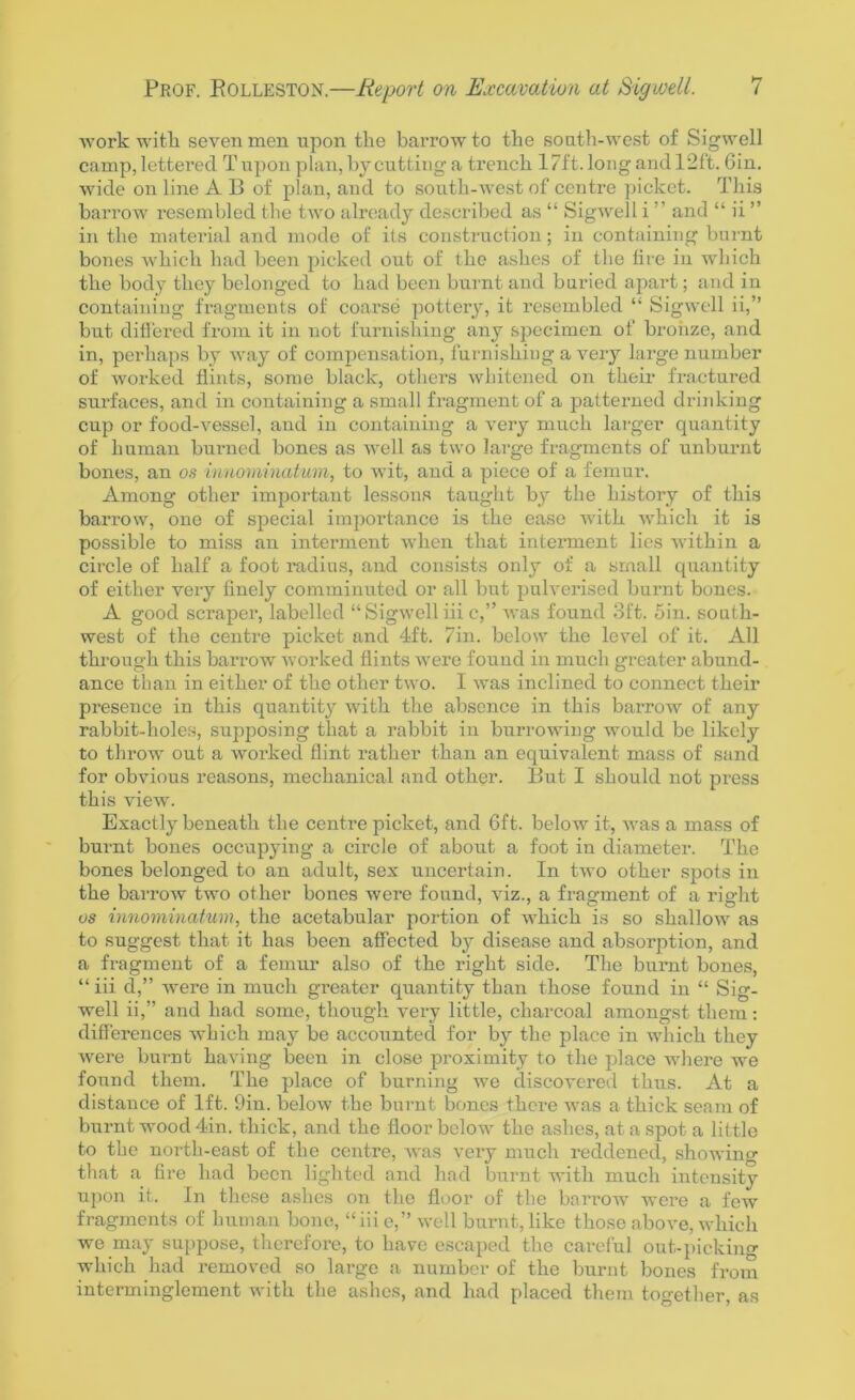 work with, seven men upon the barrow to the south-west of Sigwell camp, lettered T upon plan, by cutting a trench 17ft. long and 12ft. Gin. wide on line A B of plan, and to south-west of centre picket. This barrow resembled the two already described as “ Sigwell iand “ ii ” in the material and mode of its construction; in containing burnt bones which had been picked out of the ashes of the lire in which the body they belonged to had been burnt and buried apart; and in containing fragments of coarse pottery, it resembled “ Sigwell ii,” but differed from it in not furnishing any specimen of bronze, and in, perhaps by way of compensation, furnishing a very large number of worked flints, some black, others whitened on their fractured surfaces, and in containing a small fragment of a patterned drinking cup or food-vessel, and in containing a very much larger quantity of human burned bones as well as two large fragments of unburnt bones, an os innominatum, to wit, and a piece of a femur. Among other important lessons taught by the history of this barrow, one of special importance is the ease with which it is possible to miss an interment when that interment lies within a circle of half a foot radius, and consists only of a small quantity of either very finely comminuted or all but pulverised burnt bones. A good scraper, labelled “Sigwelliii c,” was found 3ft. Sin. south- west of the centre picket and 4ft. 7in. below the level of it. All through this barrow worked flints were found in much greater abund- ance than in either of the other two. I was inclined to connect their presence in this quantity with the absence in this barrow of any rabbit-holes, supposing that a rabbit in burrowing would be likely to throw out a worked flint rather than an equivalent mass of sand for obvious reasons, mechanical and other. But I should not press this view. Exactly beneath the centre picket, and 6ft. below it, was a mass of burnt bones occupying a circle of about a foot in diameter. The bones belonged to an adult, sex uncertain. In two other spots in the barrow two other bones were found, viz., a fragment of a right os innominatum, the acetabular portion of which is so shallow as to suggest that it has been affected by disease and absorption, and a fragment of a femur also of the right side. The burnt bones, “ iii d,” were in much greater quantity than those found in “ Sig- well ii,” and had some, though very little, charcoal amongst them: differences which may be accounted for by the place in which they were burnt having been in close proximity to the place where we found them. The place of burning we discovered thus. At a distance of 1ft. 9in. below the burnt bones there was a thick seam of burnt wood 4in. thick, and the floor below the ashes, at a spot a little to the nortli-east of the centre, was very much reddened, showing that a fire had been lighted and had burnt with much intensity upon it. In these ashes on the floor of the barrow were a few fragments of human bone, “iiie,” well burnt, like those above, which we may suppose, therefore, to have escaped the careful out-picking which had removed so large a number of the burnt bones from interminglement with the ashes, and had placed them together, as