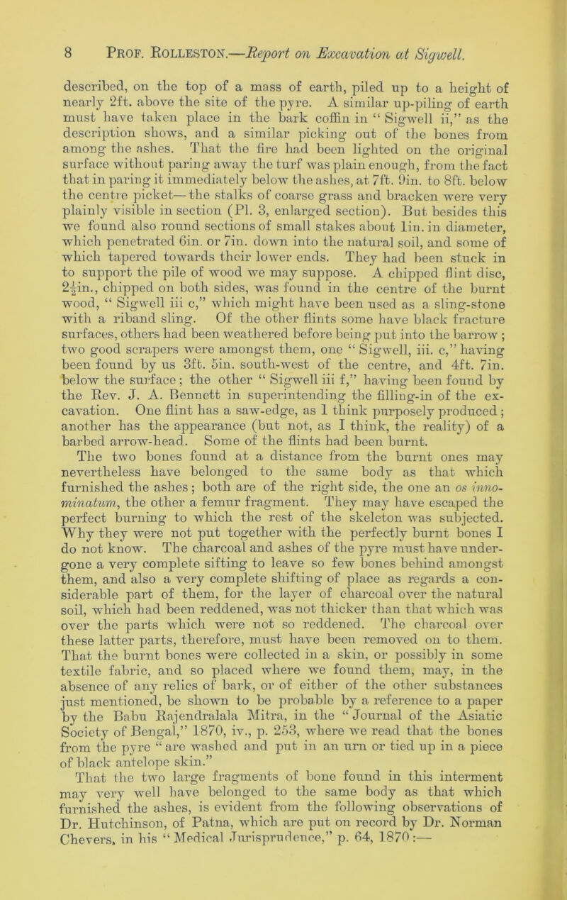 described, on tlie top of a mass of earth, piled up to a height of nearly ‘2ft. above the site of the pyre. A similar up-piling of earth must have taken place in the bark coffin in “ Sigwell ii,” as the description shows, and a similar picking out of the bones from among the ashes. That the fire had been lighted on the original surface without paring away the turf was plain enough, from the fact that in paring it immediately below the ashes, at 7ft. 9in. to 8ft. below the centre picket—the stalks of coarse grass and bracken were very plainly visible in section (PI. 3, enlarged section). But besides this we found also round sections of small stakes about lin.in diameter, which penetrated Gin. or 7in. down into the natural soil, and some of which tapered towards their lower ends. They had been stuck in to support the pile of wood we may suppose. A chipped flint disc, 2|in., chipped on both sides, was found in the centre of the burnt wood, “ Sigwell iii c,” which might have been used as a sling-stone with a riband sling. Of the other flints some have black fracture surfaces, others had been weathered before being put into the barrow ; two good scrapers were amongst them, one “ Sigwell, iii. c,” having been found by us 3ft. 5in. south-west of the centre, and 4ft. 7in. below the surface; the other “ Sigwell iii f,” having been found by the Rev. J. A. Bennett in superintending the filling-in of the ex- cavation. One flint has a saw-edge, as 1 think purposely produced; another has the appearance (but not, as I think, the reality) of a barbed arrow-head. Some of the flints had been burnt. The two bones found at a distance from the burnt ones may nevertheless have belonged to the same body as that which furnished the ashes; both are of the right side, the one an os inno- minatum, the other a femur fragment. They may have escaped the perfect burning to which the rest of the skeleton was subjected. Why they were not put together with the perfectly burnt bones I do not know. The charcoal and ashes of the pyre must have under- gone a very complete sifting to leave so few bones behind amongst them, and also a very complete shifting of place as regards a con- siderable part of them, for the layer of charcoal over the natural soil, which had been reddened, was not thicker than that which was over the parts which were not so reddened. The charcoal over these latter parts, therefore, must have been removed on to them. That the burnt bones were collected in a skin, or possibly in some textile fabric, and so placed where we found them, may, in the absence of any relics of bark, or of either of the other substances just mentioned, be shown to be probable by a reference to a paper by the Babu Rajendralala Mitra, in the “ Journal of the Asiatic Society of Bengal,” 1870, iv., p. 253, where we read that the bones from the pyre “ are washed and put in air urn or tied up in a piece of black antelope skin.” That the two large fragments of bone found in this interment may very well have belonged to the same body as that which furnished the ashes, is evident from the following observations of Dr. Hutchinson, of Patna, which are put on record by Dr. Norman Chevers. in his “Medical Jurisprudence,” p. 64, 1870:—
