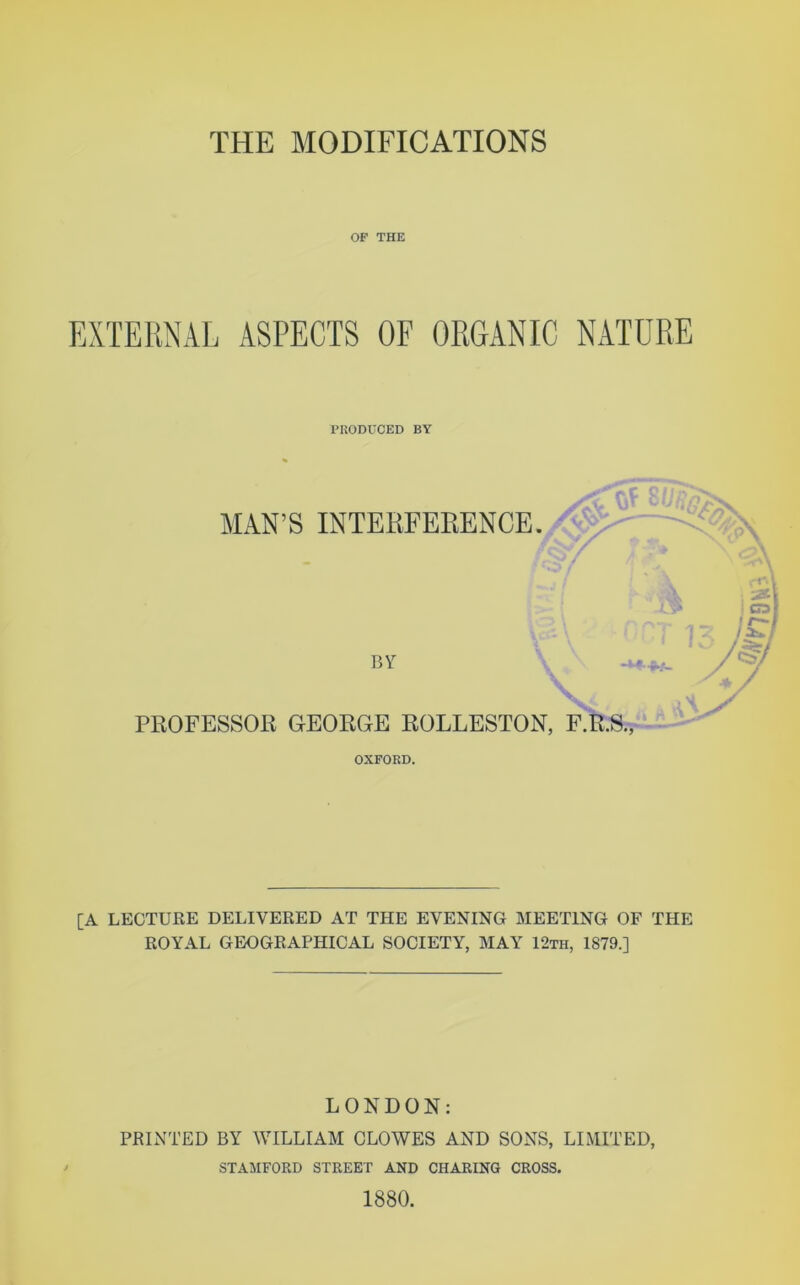 OP THE EXTERNAL ASPECTS OF ORGANIC NATURE PRODUCED BY r MAN’S INTERFERENCE. I C . f A BY PROFESSOR GEORGE ROLLESTON, F.R.S., r OXFORD. [A LECTURE DELIVERED AT THE EVENING MEETING OF THE ROYAL GEOGRAPHICAL SOCIETY, MAY 12th, 1879.] LONDON: PRINTED BY WILLIAM CLOWES AND SONS, LIMITED, STAMFORD STREET AND CHARING CROSS. 1880.