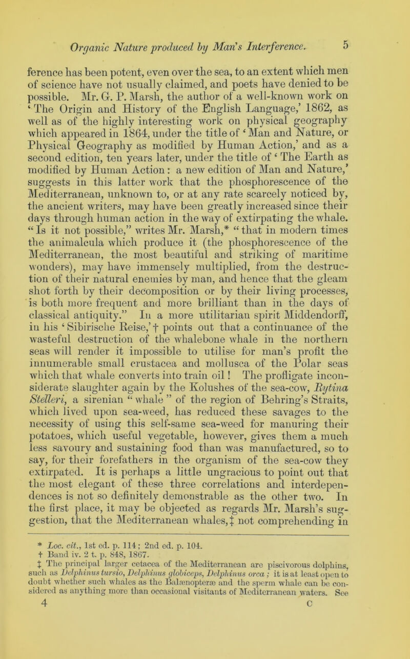 fereuce has been potent, even over the sea, to an extent which men of science have not usually claimed, and poets have denied to be possible. Mr. Gr. P. Marsh, the autlior of a well-known work on ‘ The Origin and History of the English Language,’ 1862, as well as of the highly interesting work on physical geography which appeared in 1864, under the title of ‘ Man and Nature, or Physical Geography as modified by Human Action,’ and as a second edition, ten years later, under the title of ‘ The Earth as modified by Human xlction: a new edition of Man and Nature,’ suggests in this latter work that the phosphorescence of the Mediterranean, unknown to, or at any rate scarcely noticed by, the ancient writers, may have been greatly increased since their days through human action in the way of extirpating the whale. “ Is it not possible,” writes Mr. Marsh,* “ that in modern times the animalcula which produce it (the phosphorescence of the IMediterranean, the most beautiful and striking of maritime wonders), may have immensely multiplied, from the destruc- tion of their natural enemies by man, and hence that the gleam shot forth by their decomposition or by their living processes, is both more frequent and more brilliant than in the days of classical antiquity.” In a more utilitariau spirit Middendorff, in his ‘Sibirische Reise,’f points out that a continuance of the wasteful destruction of the whalebone whale in the northern seas will render it impossible to utilise for man’s profit the innumerable small Crustacea and molliisca of the Polar seas which that whale converts into train oil! The profligate incon- siderate slaughter again by the Kolushes of the sea-cow, Bytina Stelleri, a sirenian “ whale ” of the region of Behring’s Straits, which lived upon sea-weed, has reduced these savages to the necessity of using this self-same sea-weed for manuring their potatoes, which useful vegetable, however, gives them a much less savoury and sustaining food than was manufactured, so to say, for their forefathers in the organism of the sea-cow they extirpated. It is perhaps a little ungracious to point out that the most elegant of these three correlations and interdepen- dences is not so definitely demonstrable as the other two. In the first place, it may be objected as regards Mr. Marsh’s sug- gestion, that the Mediterranean whales,! iiot comprehending in * Loc. cit., 1st ed. p. 114; 2nd ed. p. 104. t Band iv. 2 t. p. 848, 1807. I The principal larger cetacea of the Mediterranean are piscivorous dolphins, such as JJelphinus tursio, Delphinus glohiceps, Delphinus area ; it is at least open to doubt whether such whales as the Balrenoptera) and the sperm whale can be con- sidered as anything more tlian occasional visitants of Mediterranean waters. See