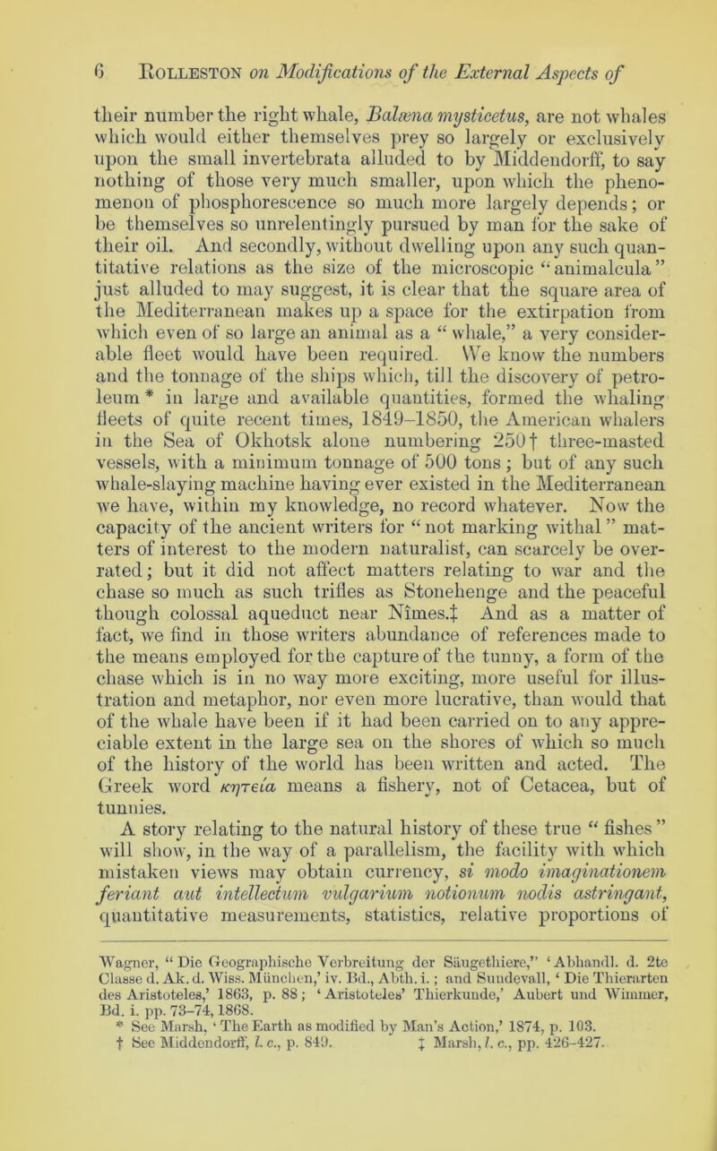 their number the right whale, Balaina mysticetus, are not whales which would either themselves prey so largely or exclusively upon the small invertehrata alluded to by Middendorff, to say nothing of those very much smaller, upon which the pheno- menon of phosphorescence so much more largely depends; or be themselves so unrelentingly pursued by man for the sake of their oil. And secondly, without dwelling upon any such quan- titative relations as the size of the microscopic “ animalcula ” just alluded to may suggest, it is clear that the square area of the Mediterranean makes up a space for the extirpation from which even of so large an animal as a “ whale,” a very consider- able fleet would have been required. We know the numbers and the tonnage of the ships which, till the discovery of petro- leum * * in large and available quantities, formed the whaling fleets of quite recent times, 1819-1850, the American whalers in the Sea of Okhotsk alone numbering 250 f three-masted vessels, with a minimum tonnage of 500 tons ; but of any such whale-slaying machine having ever existed in the Mediterranean we have, within my knowledge, no record wdiatever. Now the capacity of the ancient writers for “ not marking wdthal ” mat- ters of interest to the modern naturalist, can scarcely be over- rated ; but it did not affect matters relating to w'ar and the chase so much as such trifles as Stonehenge and the peaceful though colossal aqueduct near Nimes.^ And as a matter of fact, we find in those writers abundance of references made to the means employed for the capture of the tunny, a form of the chase which is in no w'ay more exciting, more useful for illus- tration and metaphor, nor even more lucrative, than would that of the whale have been if it had been carried on to any appre- ciable extent in the large sea on the shores of w'hich so much of the history of the w'orld has been wultten and acted. The Greek w'ord KT^reia means a fishery, not of Cetacea, but of tunnies. A story relating to the natural history of these true fishes ” will show, in the w'ay of a parallelism, the facility with w'hich mistaken views may obtain currency, si modo imaginationem feriant aut intellectum vidgarium notionum nodis astringant, quantitative measurements, statistics, relative proportions of Wagner, “Die Geographische Verbreitung dor Silugethiere,” ‘Abhandl. d. 2te ClaBse d. Ak. d. Wiss. Muncbeu,’ iv. Bd., Abtb. i.; and Sundevall, ‘ Die Tliierarten des Aristoteles,’ 1863, p. 88; ‘ Aristoteleu’ Tbierkuude,’ Aubert uud Wiinmcr, Bd. i. pp. 73-74,1868. * See Marsh, ‘ The Earth as modified by Man’s Action,’ 1874, p. 103. t See Middendorff, l.c., p. 84'J. J Marsli,/. c., pp. 426-427.