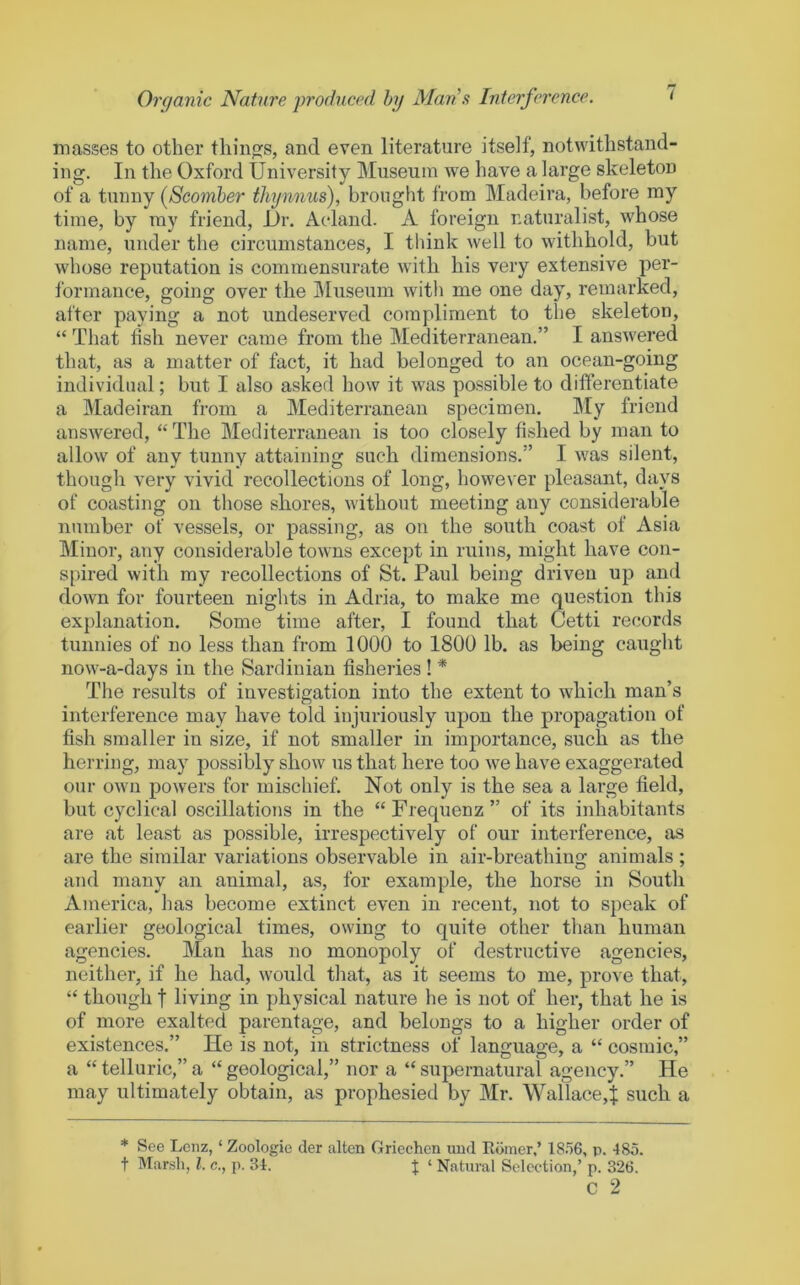 masses to other things, and even literature itself, notwithstand- ing. In the Oxford University Museum we have a large skeleton of a tunny (Scomber thynnus), brought from Madeira, before my time, by ray friend, Ur. Acdand. A foreign naturalist, whose name, under the circumstances, I think well to withhold, but whose reputation is commensurate with his very extensive per- formance, going over the Museum with me one day, remarked, after paying a not undeserved compliment to the skeleton, “ That fish never came from the Mediterranean.” I answered that, as a matter of fact, it had belonged to an ocean-going individual; but I also asked how it was possible to differentiate a Madeiran from a Mediterranean specimen. IMy friend answered, “ The Mediterranean is too closely fished by man to allow of any tunny attaining such dimensions.” I was silent, though very vivid recollections of long, howe^'er pleasant, days of coasting on those shores, without meeting any considerable number of vessels, or passing, as on the south coast of Asia Minor, any considerable towns except in ruins, might have con- spired with my recollections of St. Paul being driven up and down for fourteen nights in Adria, to make me question this explanation. Some time after, I found that Cetti records tunnies of no less than from 1000 to 1800 lb. as being caught now-a-days in the Sardinian fisheries ! * The results of investigation into the extent to which man’s interference may have told injuriously upon the propagation of fish smaller in size, if not smaller in importance, such as the herring, may possibly show us that here too we have exaggerated our own powers for mischief. Not only is the sea a large field, but cyclical oscillations in the “ Frequenz ” of its inhabitants are at least as possible, irrespectively of our interference, as are the similar variations observable in air-breathing animals ; and many an animal, as, for example, the horse in South America, has become extinct even in recent, not to speak of earlier geological times, owing to quite other than human agencies. Man has no monopoly of destructive agencies, neither, if he had, would that, as it seems to me, prove that, “ though t living in physical nature he is not of her, that he is of more exalted parentage, and belongs to a higher order of existences.” He is not, in strictness of language, a “ cosmic,” a “ telluric,” a “ geological,” nor a “ supernatural agency.” He may ultimately obtain, as prophesied by Mr. Wallace,^ such a ♦ t See Lenz, ‘ Zoologie der alien Griechen und Ediner,’ 18.56, p. 485. IMarsli, 1. c., p. 34. J ‘ Natural Selection,’ p. 326. c 2