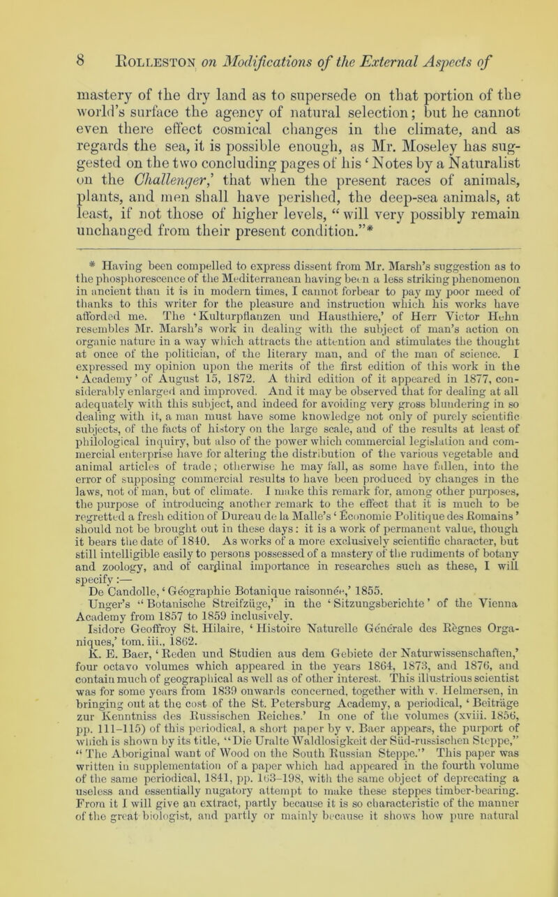 mastery of the dry land as to supersede on that portion of the world’s surface the agency of natural selection; but he cannot even there effect cosmical clianges in the climate, and as regards the sea, it is possible enough, as Mr. Moseley has sug- gested on the two concluding pages of his ‘Notes by a Naturalist on the Challenger,' that when the present races of animals, plants, and men shall have perished, the deep-sea animals, at least, if not those of higher levels, “ will very possibly remain unchanged from their present condition.”* * Having been compelled to express dissent from Mr. Marsh’s suggestion as to the phosphorescence of the Mediterranean having bei n a less striking phenomenon in ancient than it is in modern times, I cannot forbear to pay my poor meed of thanks to this writer for the pleasure and instruction which his works have afforded me. The ‘ Kultnrpflanzen und Hausthiere,’ of Herr Victor Helm resembles Mr. Marsh’s work in dealing with the subject of man’s action on organic nature in a way wliich attracts the attention and stimulates the thought at once of the politician, of the literary man, and of the man of science. I expressed my opinion upon the merits of the first edition of this work in the ‘Academy’of August 15, 1872. A tlrird edition of it appeared in 1877, con- sideraldy enlargeil and improved. And it may be observed that for dealing at all adequately with this subject, and indeed for avoiding very gross blundering in so dealing with it, a man must have some knowledge not only of purely scientific subjects, of the facts of hi.story on the large scale, aud of the results at least of philological inquiry, but also of the power which commercial legislation and com- mercial enterprise have for altering the distribution of the various vegetable and animal articles of trade; otherwise he may fall, as some have fallen, into the error of supposing commercial results to have been produced by changes in the laws, not of man, but of climate. I make this remark for, among other purposes, the purpose of introducing another remark to the efiect that it is much to be regretted a fresh edition of Bureau de la Malle’s ‘ Economie Politique des Komains ’ should not be brought out in these days; it is a work of permanent value, though it bears the date of 1840. As works of a more exclusively scientific character, but still intelligible easily to persons posses.sed of a mastery of the rudiments of botany and zoology, and of cardinal importance in researches such as these, I will specify:— De Candolle, ‘Ge'ographie Botanique raisonnee,’ 1855. Unger’s ‘‘ Botanische Streifziige,’ in the ‘ Sitzungsberichte ’ of the Vienna Academy from 1857 to 1859 inclusively. Isidore Geoffroy St. Hilaire, ‘ Histoire Naturello Gene'rale des Eegnes Orga- niques,’ tom. iii., 1862. K. E. Baer, ‘ Keden und Studien aus dem Gebiete der Naturwissenschaften,’ four octavo volumes which appeared in the years 1864, 1878, and 1876, and contain much of geographical as well as of other interest. This illustrious scientist was for some years from 1839 onwarils concerned, together with v. Helmersen, in bringing ont at the co.st of the St. Petersburg Academy, a periodical, ‘ Bcitrage zur Kenntniss des Eussischen Eeiches.’ In one of the volumes (xviii. 1856, pp. 111-115) of this periodical, a short paper by v. Baer appears, the purport of which is shown by its title, “Die Uralte Waldlosigkeit der Siid-russischen Steppe,” “ The Aboriginal want of Wood on the South Eussian Steppe.’’ This paper was written in supplementation of a paper which had appeared in the foiu-th volume of the same periodical, 1841, pp. 163-198, witli the same object of deprecating a useless and essentially nugatory attempt to make these steppes tiraber-beariug. From it I will give an extract, ]>artly because it is so characteristic of the manner of the great biologist, and partly or mainly because it shows how pure natural