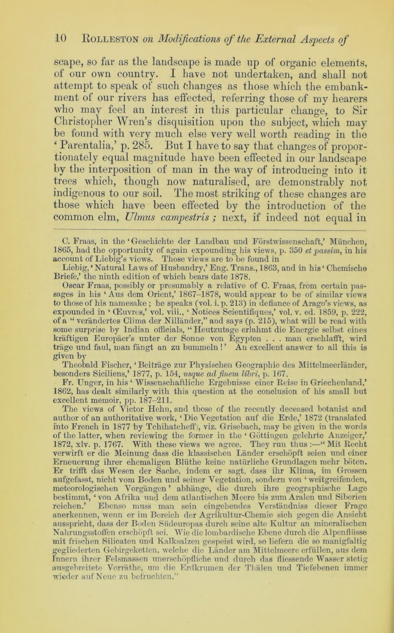 scape, so far as tlie landscape is made up of organic elements, of our own country. I Lave not undertaken, and shall not attempt to speak of such Changes as those which the embank- ment of our rivers has effected, referring those of my hearers Avho may feel an interest in this particular change, to Sir Christopher Wren’s disquisition upon the subject, which may be found with very much else very well worth reading in tlie ‘ Parentalia,’ p. 285. But I have to say that changes of propor- tionately equal magnitude have been effected in our landscape by the interposition of man in the way of introducing into it trees which, though now naturalised, are demonstrably not indigenous to onr soil. The most striking of these changes are those which have been effected by the introduction of the common elm, Ulmus campestris ; next, if indeed not equal in C. Fraas, in the ‘ GescLichte der Landbau und Fbrstwisseiischaft,’ Miinchen, 18G5, had the opportunity of again expounding his views, p. 350 et passim, in his account of Liebig’s views. Those views are to be found in Liebig, ‘ Natural Laws of Husbandry,’ Eng. Trans., 1863, and in his ‘ Chemischo Briefe,’ the ninth edition of which bears date 1878. Oscar Fraas, possibly or presumably a relative of C. Fraas, from certain pas- sages in his ‘ Aus dem Orient,’ 1867-1878, would appear to be of similar views to those of his namesake ; he speaks (vol. i. p. 213) in defiance of Arago’s views, as expounded in ‘ Oeuvres,’ vol. viii., ‘ Notices Scientifiques,’ vol. v. ed. 1859, p. 222, of a “ verandertes Clima der Nillander,” and says (p. 215), wliat will be read with some surprise by Indian officials, “ Heutzutage erlahmt die Energie selbst eines kraftigen Europaer’s unter der Sonne von Egyjrten . . . man erschlatft, wird triige und faul, man fangt an zu bummeln ! ’ An excellent answer to all this is given by Theobald Fischer, ‘ Beitrage zur Physischen Geograifiue des Mittelmeerhinder, besonders Siciliens,’ 1877, p. 154, usque adfinem lihri, p. 167. Fr. Unger, in his ‘ Wissenschaftliche Ergebnisse einer Eeise in Griechenland,’ 1862, has dealt similarly with this question at the conclusion of his small but excellent memoir, pp. 187-211. The views of Victor Hehn, and those of the recently deceased botanist and author of an authoritative work, ‘ Die Vegetation auf die Erde,’ 1872 (translated into French in 1877 by Tchihatcheff), viz. Grisebach, may be given in the words of the latter, when reviewing the former in the ‘ Gottingen gelehrte Anzeiger,’ 1872, xlv. p. 1767. With these views we agree. They run thus :—“ Mit Recht vcrwirft er die Meinung dass die klassischen Lander erschopft seien und einer Erneuerung ihrer ehemaligen Bliithe keine natiirliche Grundlagen mehr bbten. Er trifft das Wesen der Sache, indem er sagt, dass ihr Klima, im Grossen aufgefasst, nicht vom Boclen und seiner Vegetation, sondern von ‘ weitgreifenden, metcorologischen Vorgiingen ’ abhange, die durcli ihre geographischo Lage bestimmt, ‘ von Afrika und dem allautischen Meere bis zum Aralen und Siberien reichen.’ Ebenso muss man sein eingelieudes Verstiindniss dieser Frage anerkeunen, wenn er im Bereich der Agrikultur-Chemie sich gegen die Ansicht ausspricht, dass der Boden Siideuropas durch seine alto Kultur an mineralischen Nahrungsstoflen erschiipft sei. Wie die lombardischc Ehene durch die Alpenfliisse mit frischen Silicaten und Kalksalzen ge.speist wird, so liefern die so manigfaltig gegliederten Gebirgeketten, welcho die Lander am IVIittelmeere erfiillen, aus dem Inuern ihrer Felsmassen xmerschiipfliche und durch das fliessende Wasser stetig ausgebreitete Vori'athe, uni die Erdkrumen der Tlialen und Tiefebenen immer winder auf Neue zu bcfruchtcn.”