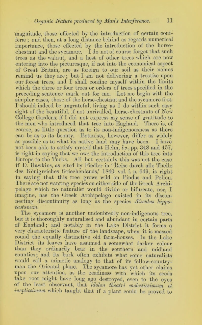 magnitude, those effected bv the introduction of certain coni- ferae ; and then, at a long distance behind as regards numerical importance, those effected by the introduction of the horse- chestnut and the sycamore. 1 do not of course forget that such trees as the walnut, and a host of other trees which are now entering into the picturesque, if not into the economical aspect of Great Britain, are as foreign to our soil as their names remind us they are; but I am not delivering a treatise upon our forest trees, and I shall confine myself within the limits which the three or four trees or orders of trees specified in the jireceding sentence mark out for me. Let me begin with the simpler cases, those of the horse-chestnut and the sycamore first. I should indeed be ungrateful, living as I do within such easy sight of the beautifnl, if not unrivalled, horse-chestnuts of .New College Gardens, if I did not express my sense of gratitude to the men who introduced that tree into England. There is, of course, as little question as to its non-indigenousness as there can be as to its beauty. Botanists, how^ever, differ as w idely as possible as to what its native land may have been. I have not been able to satisfy myself that Helm, l.c., pp. 348 and 457, is right in saying that we owe the introduction of this tree into Europe to the Turks. All but certainly this was not the case if D. Hawkins, as cited by Fiedler in ‘ Keise durch alle Theile des Konigreiches Griecheidands,’ 1840, vol. i. p. G49, is right in saying that this tree grows wdld on Pindus and Pelion. There are not wanting species on either side of the Greek Archi- pelago which no naturalist would divide or bifurcate, nor, I imagine, has the Greek Archipelago existed in its discon- necting discontinuity as long as the species MscuIils hippo- castanum. The sycamore is another undoubtedly non-indigenous tree, but it is thoroughly naturalised and abundant in certain parts of England; and notably in the Lake District it forms a very characteristic feature of the landscape, when it is massed round the equally distinctive old farm-houses. In the Lake District its leaves have assumed a somewhat darker colour than they ordinarily bear in the southern and midland counties; and its bark often exhibits what some naturalists would call a mimetic analogy to that of its fellow-country- man the Oriental plane. The sycamore lias yet other claims upon our attention, as the readiness with which its seeds take root might have long ago destroyed, even to the eyes of the least observant, that idolon theatri molestissinmm et ineptissimum which taught that if a jdant could be proved to