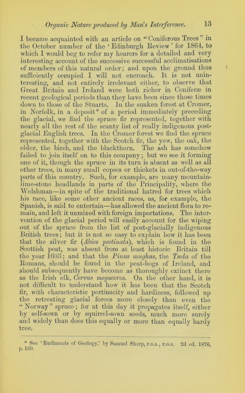 I became acquainted with an article on “ Coniferous Trees ” in the October number of the ‘ Edinburgh Keview ’ for 1864, to which I would beg to refer my hearers for a detailed and very interesting account of the successive successful acclimatisations of members of this natural order; and upon the ground thus sufficiently occupied I will not encroach. It is not unin- teresting, and not entirely irrelevant either, to observe that Great Britain and Ireland were both richer in Coniferm in recent geological periods than they have been since those times down to those of the Stuarts. In the sunken forest at Cromer, in Norfolk, in a deposit* of a period immediately preceding the glacial, we find the spruce fir represented, together with nearly all the rest of the scanty list of really indigenous post- glacial English trees. In the Cromer forest we find the spruce represented, together with the Scotch fir, the yew, the oak, the elder, the birch, and the blackthorn. The ash has somehow failed to join itself on to this company; but we see it forming one of it, though the spruce in its turn is absent as well as all other trees, in many small copses or thickets in out-of-the-way parts of this country. Such, for example, are many mountain- lime-stone headlands in parts of the Principality, where the Welshman—in spite of the traditional hatred for trees which his race, like some other ancient races, as, for example, the Spanish, is said to entertain—has allowed the ancient flora to re- main, and left it unmixed with foreign importations. The inter- vention of the glacial period will easily account for the w’iping out of the spruce from the list of post-glacially indigenous British trees; but it is not so easy to explain how it has been that the silver fir {Ahies pectinata), which is found in the Scottish peat, was absent from at least historic Britain till the year 1603; and that the Pinus mughus, the Tasda of the Komans, should be found in the peat-bogs of Ireland, and should subsequently have become as thoroughly extinct there as the Irish elk, Gervus megaceros. On the other hand, it is not difficult to understand how it has been that the Scotch fir, with characteristic pertinacity and hardiness, followed up the retreating glacial forces more closely than even the “ Norway ” spruce; for at this day it propagates itself, either by self-sown or by squirrel-sown seeds, much more surely and widely than does this equally or more than equally hardy tree. * See ‘Rudiments of Geology,’ by Samuel Sharp, f.s.a., f.g.s. 2d cd. 1876 p. 169.