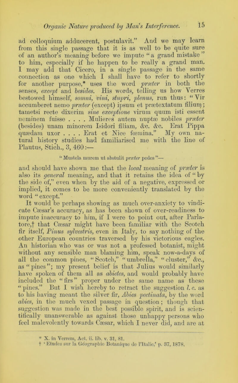 ad colloquium adducerent, postulavit.” Aud we may learn from this single passage that it is as well to be quite sure of an author’s meaning before we impute “a grand mistahe ’ to him, especially if he happen to be really a grand man. I may add that Cicero, in a single passage in the same connection as one which I shall have to refer to shortly for another purpose,* uses the word prxter in both the senses, except and besides. His words, telling us how Verres bestowed himself, sonini, vini, slupri, plenus, run thus; “Vir accumberet nemo proeter {axcepi) ipsum et pra3textatum filium; tametsi recte dixerim sine exceptione virum quum isti essent ueminem fuisse .... Mulieres autem nuptac nobiles prxter (besides) unam minorem Isidori filiam, &c. &c. Erat Pippa quoedam uxor .... Erat et Nice foeraina.” My own na- tural history studies had familiarised me with the line of Plautus, Stich., 3, 460;— “ Mustela murem ut abstulit prieter pedes ”— and should have shown me that the local meaning of prxter is also its general meaning, and that it retains the idea of “by the side of,” even when by the aid of a negative, expressed or implied, it comes to be more conveniently translated by the word “ except.” It would be perhaps showing as much over-anxiety to vindi- cate Caesar’s accuracy, as has been shown of over-readiness to impute inaccuracy to him, if I were to point out, after Parla- tore,t that Caesar might have been familiar with the Scotch fir itself, Pinus sylvestris, even in Italy, to say nothing of the other European countries traversed by his victorious eagles. An historian who was or was not a professed botanist, might without any sensible man blaming him, speak now-a-days of all the common pines, “Scotch,” “umbrella,” “cluster,” Ac., as “pines”; my present belief is that Julius would similarly have spoken of them all as abides, and would probably have included the “firs” proper under the same name as these “ pines.” But 1 wish hereby to retract the suggestion 1. c. as to his having meant the silver fir, Abies pectinata, by the word abies, in the much vexed passage in question; though that suggestion was made in the best possible spirit, and is scien- tifically unanswerable as against those unhappy persons who feel malevolently towards Ca3sar, which I never did, and are at * X. in VeiTcm, Act. ii. lib. v. 31, 81. t ‘ Etudes bur la Gcograpluo Botunique do ribilic,’ p. 37, 1878.