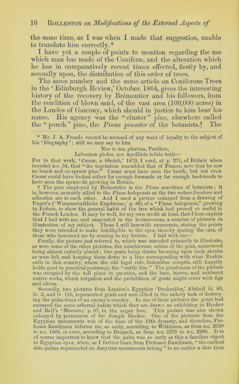 the same time, as I was when I made that suggestion, unable to translate him correctly.* I have yet a couple of points to mention regarding the use which man has made of the Coniferae, and the alteration which he has in comparatively recent times effected, firstly by, and secondly upon, the distribution of this order of trees. The same number and the same article on Coniferous Trees in the ‘ Edinburgh Review,’ October, 1864, gives the interesting history of the recovery by Bremontier and his followers, from the condition of blown sand, of the vast area (100,000 acres) in the Landes of Gascony, which should in justice to him bear his name. His agency was the “cluster” pine, elsewhere called the “ pouch ” pine, the Finns pinaster of the botanists.f The * Mr. J. A. Froude cannot bo accused of any want of loyalty to the subject of his ‘ Biography ’; still we may say to him Nec te tua plurima, Pentheu, Labcntem pietas, nec Apollinis infula texit— For in that work, ‘ Csesar, a Sketch,’ 1879, I read, at p. 271, of Britain when invaded b.c. 54, that “ the vegetation resembled that of France, save that he saw no beech and no spruce pine.” Caesar must have seen the beech, but not even Ciesar could have looked either far enough forwards or far enough backwards to have seen the sjDruce-fir growing in Britain. t The pine employed by Bremontier is the Finns maritima of botanists ; it is, however, as nearly allied to the Finns halepensis as the two cedars Deodara and atlantica are to each other. And I used a picture enlarged from a drawing of Unger’s (‘ Wissenschaftliche Ergebnisse,’ p. 88) of a “ Pinus halepensis,” growing in Euboea, to show the general habit of the tree which had proved so useful in the French Landes. It may be well, for my own credit at least, that I here explain that I had with me, and suspended in the lecture-room, a number of pictures in illustration of my subject. These I will herewith enumerate, stating tbe points they were intended to make intelligible to the eyes, thereby sparing the ears, of those who honoured me by coming to my lecture. I had with me— Firstly, the picture just referred to, which was intended primarily to illustrate, as were some of the other pictures, the mischievous action of the goat, underwood being almost entirely absent; two goats being drawn browsing upon such shrubs as were left, and keeping tliem down to a line coiTesponding with what Buskin calls in this country, where the old legal rule, hidentihns excepHs, still happily holds good in jiractical pasturage, the “cattle Hue.” The great mass of the picture was occupied by the tall pines in question, and the bare, barren, and sunburnt native rocks, which irrigation and the prohibition of goats might cover with figs and olives. Secondly, two pictures from Lepsius’s Egyptian ‘ DenkmiUer,’ Abtheil iii. 46, iv. 3, and iv. 126, represented goats and men allied in the unholy task of destroy- ing the palm-trees of an enemy's country. In one of these pictures the goats had assumed the same arboreal habits which they are drawn as exhibiting in Hooker and Ball’s ‘ Marocco,’ p. 97, in the organ tree. This picture was also shown enlarged by permission of Sir Joseph Hooker. One of the pictures I'rom the Egyptian monuments was of the time of the 12th dynasty, and therefore. Pro- fessor Kawlinson informs me, as early, according to 'Wilkinson, as from B.o. 2020 to B.c. 1860, or even, according to Brugsch, as from B.c. 2378 to B.c. 2200. It is of course important to know that the palm was so early as this a familiar object to Egyptian eyes, when, as I further learn from Professor Eawlinson, “ the earliest date-palms represented on Assyrian monuments belong ” to no earlier a elate than