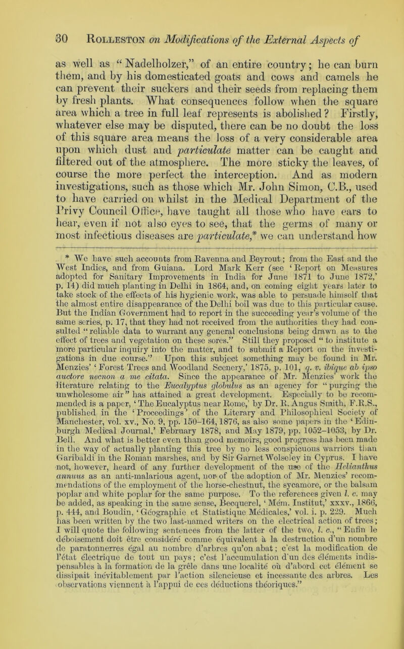 as well as “ Naclelholzer,” of an entire country; he can burn then], and by his domesticated goats and cows and camels he can prevent their suckers and their seeds from replacing them by fresh plants. What consequences follow when the square area which a tree in full leaf represents is abolished ? Firstly, whatever else may be disputed, there can be no doubt the loss of this square area means the loss of a very considerable area upon which dust and particulate matter can be caught and filtered out of the atmosphere. The more sticky the leaves, of course the more perfect the interception. And as modern investigations, such as those which Mr. John Simon, C.B., used to have cariied on whilst in the Medical Department of the Frivy Council Office, have taught all those who have ears to heal’, even if not also eyes to see, that the germs of many or most infectious diseases are particulate,* we can understand how * We liave such accounts from Eavenna and Beyrout; from the East and the West Indies, and from Guiana. Lord Mark Kerr (see ‘ Kcport on Measures adopted for Sanitary Improvements in India for June 1871 to June 187i2,’ p. 14) did much planting in Delhi in 1864, and, on coming eight years later to take stock of the effects of his hygienic work, was able to persuade himself that the almost entire disappearance of the Delhi boil was due to this particular cause. But the Indian Government had to report in the succeeding year’s volume of the same series, p. 17, that they had not received from the authorities they had con- sulted “ reliable data to warrant any general conclusions being drawn as to the effect of trees and vegetation on these sores.” Still they proposed “ to institute a more particular inquiiy into the matter, and to submit a Keport on the invi-sti- gations in due course.” Upon this subject something may be found in Mr. Menzies’ ‘ Forest Trees and Woodland Scenery,’ 1875, p. 101, q. v. ibique ah ipso auctore necnon a me citata. Since the appearance of Mr. Menzies’ work the literature relating to the Eucalyptus qlohulus as an agency for “ purging the unwholesome air” has attained a great development. Especially to be recom- mended is a paper, ‘ The Eucalyptus near Rome,’ by Dr. R. Angus Smith, F.R.S., published in the ‘ Proceedings ’ of the Literary and Philosophical Society of Manchester, vol. xv.. No. 9, pp. 150-164,1876, as also some pai)crs in the ‘ Edin- burgh Medical Journal,’ February 1878, and May 1879, pp. 1052-1053, by Dr. Bell. And what is better even than good memoirs, good progress has been made in the way of actually planting this tree by no less conspicuous warriors than Garibaldi in the Roman marshes, and by Sir Garnet Wolseley in Cyprus. I have not, however, heard of any further development of the use of the Ilelianthus annuus as an anti-malarious agent, non of the adoption of Mr. Menzies’ recom- mendations of the employment of the horse-chestnut, the sycamore, or the balsam poplar and white poplar for the same purpose. To the references given 1. c. may bo added, as spealdng in the same sense, Becquerel, ‘ Mem. Institut,’ xxxv., 1866, p. 444, and Boudin, ‘ Geographic et Statistique Me'dicales,’ vol. i. p. 229. Much has been written by the two last-named writers on the electrical action of trees; I will quote the following sentences from the latter of the two, 1. c., ‘‘ Enlin lo deboisement doit etre considere comine equivalent a la destruction d’un nombre do paratonnerres egal au nombre d’arbres qu’on abat; e’est la modification de l’4tat electrique de tout un pays; e’est I’accumulation d’un des elements indis- pensables k la formation de la grele dans une localite oil d’abord cct ele'ment se dissipait inevitablement par Taction silcncieuse et incessante des arbres. Les observations vieunent ii Tappui de ces de'ductions the'oriques.”