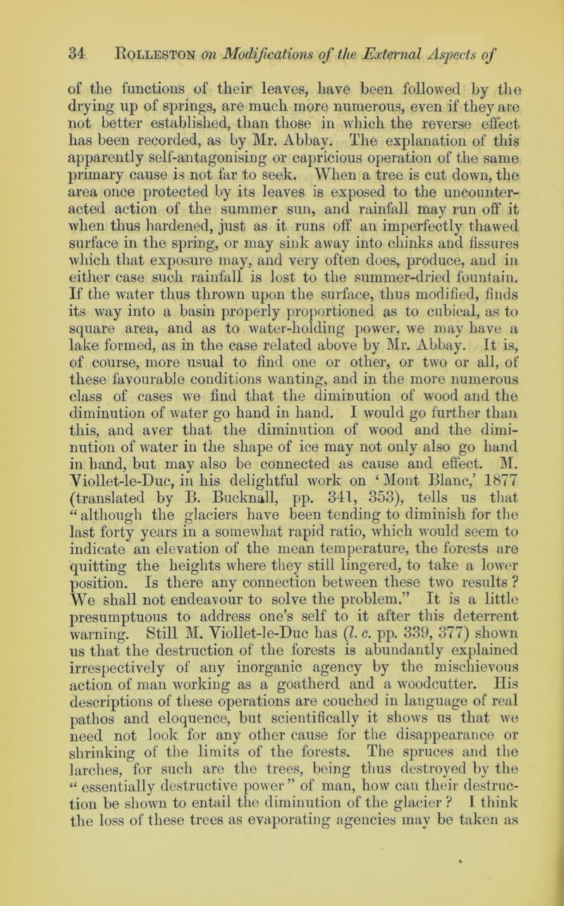 of the functions of their leaves, have been followed by the drying up of springs, are much more numerous, even if they are not better established, than those in which the reverse effect has been recorded, as by Mr. Abbay. The explanation of this apparently self-antagonising or capricious operation of the same primary cause is not far to seek. When a tree is cut down, the area once protected by its leaves is exposed to the uncounter- acted action of the summer sun, and rainfall may run off it when thus hardened, just as it runs off an imperfectly thawed surface in the spring, or may sink away into chinks and fissures which that exposure may, and very often does, produce, and in either case such rainfall is lost to the summer-dried fountain. If the water thus thrown upon the surface, thus modified, finds its way into a basin properly proportioned as to cubical, as to square area, and as to water-holding power, we may have a lake formed, as in the case related above by Mr. Abbay. It is, of course, more usual to find one or other, or two or all, of these favourable conditions wanting, and in the more numerous class of cases we find that the diminution of wood and the diminution of water go hand in hand. I would go further than this, and aver that the diminution of wood and the dimi- nution of water in the shape of ice may not only also go hand in hand, but may also be connected as cause and effect. IM. Viollet-le-Duc, in his delightful work on ‘Mont Blanc,’ 1877 (translated by B. Bucknall, pp. 341, 353), tells us that “ although the glaciers have been tending to diminish for the last forty years in a somewhat rapid ratio, Ayhich would seem to indicate an elevation of the mean temperature, the forests are quitting the heights where they still lingered, to take a lower position. Is there any connection between these two results ? We shall not endeavour to solve the problem.” It is a little presumptuous to address one’s self to it after this deterrent warning. Still M. Viollet-le-Duc has (Z. c. pp. 339, 377) shown us that the destruction of the forests is abundantly explained irrespectively of any inorganic agency by the mischievous action of man working as a goatherd and a woodcutter. His descriptions of these operations are couched in language of real pathos and eloquence, but scientifically it shows us that we need not look for any other cause for the disappearance or shrinking of the limits of the forests. The spruces and the larches, for such are the trees, being thus destroyed by the “ essentially destructive power ” of man, how can their destruc- tion be shown to entail the diminution of the glacier ? 1 think the loss of these trees as evaporating agencies may be taken as