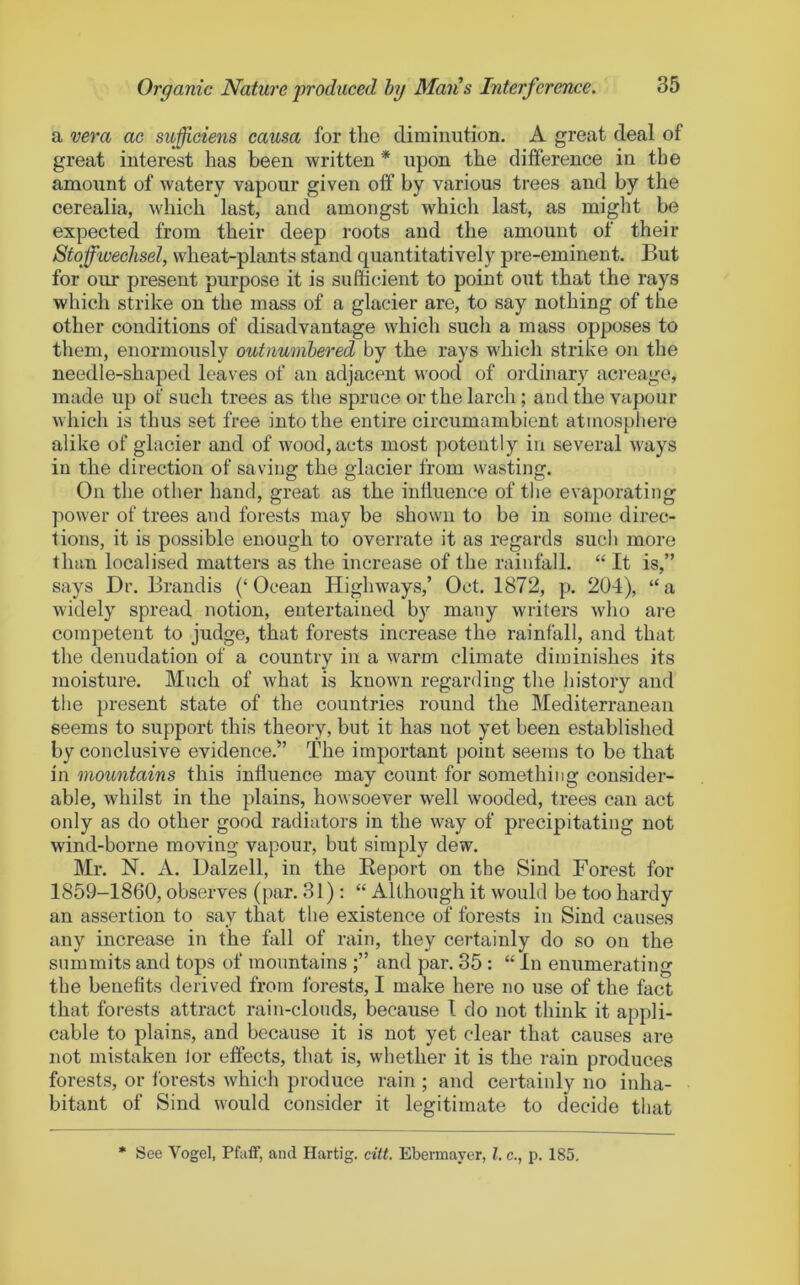 a vera ac suffieiens causa for the diminution. A great deal of great interest has been written * upon the difference in the amount of watery vapour given off by various trees and by the cerealia, which last, and amongst which last, as might be expected from their deep roots and the amount of their StoffwecJisel, wheat-plants stand quantitatively pre-eminent. But for our present purpose it is sufficient to point out that the rays which strike on the mass of a glacier are, to say nothing of the other conditions of disadvantage which such a mass opposes to them, enormously outnumhered by the rays whicli strike on the needle-shaped leaves of an adjacent wood of ordinary acreage, made up of such trees as the spruce or the larcli; and the vapour which is thus set free into the entire circumambient atmosphere alike of glacier and of wood, acts most potently in several ways in the direction of saving the glacier from wasting. On the other hand, great as the influence of the evaporating power of trees and forests may be shown to be in some direc- tions, it is possible enough to overrate it as regards such more than localised matters as the increase of the rainfall. “ It is,” says Dr. Brandis (‘Ocean Highways,’ Oct. 1872, p. 204), “a widely spread notion, entertained by many writers who are competent to judge, that forests increase the rainfall, and that the denudation of a country in a warm climate diminishes its moisture. Much of what is known regarding the history and the present state of the countries round the Mediterranean seems to support this theory, but it has not yet been established by conclusive evidence.” The important point seems to be that in mountains this influence may count for something consider- able, whilst in the plains, howsoever well wooded, trees can act only as do other good radiators in the way of precipitating not wind-borne moving vapour, but simply dew. Mr. N. A. Dalzell, in the Keport on the Sind Forest for 1859-1860, observes (par. 31) : “ Although it would be too hardy an assertion to say that the existence of forests in Sind causes any increase in the fall of rain, they certainly do so on the summits and tops of mountains and par. 35: “ In enumerating the benefits derived from forests, I make here no use of the fact that forests attract rain-clouds, because I do not think it appli- cable to plains, and because it is not yet clear that causes are not mistaken lor effects, that is, whether it is the rain produces forests, or forests which produce rain ; and certainly no inha- bitant of Sind would consider it legitijuate to decide that See Vogel, Pfaff, and Hartig. citt. Ebermaycr, 1. c., p. 185, *