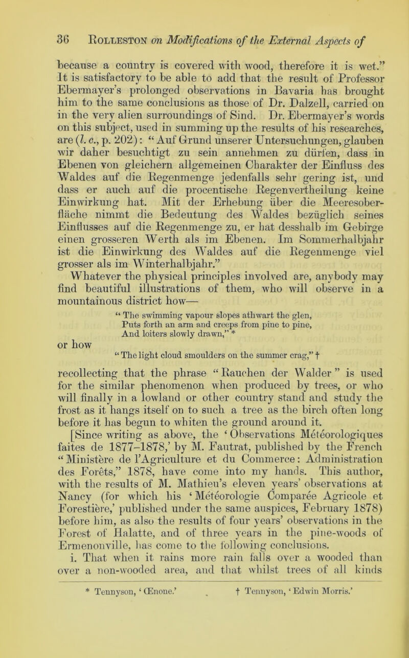 because a country is covered with wood, therefore it is wet.” It is satisfactory to be able to add that the result of Professor Eberinayer’s prolonged observations in Bavaria has brought him to the same conclusions as those of Dr. Dalzell, carried on in the very alien surroundings of Sind. Dr. Ebermayer’s words on this subject, used in summing up the results of his researches, are (1. c., p. 202): “ Auf Grund unserer Untersuchungen, glauben wir daher besuchtigt zu sein annehmen zu diirfen, dass in Ebenen von gleichern allgemeinen Charakter der Einfluss des Waldes auf die liegenmenge jedenfalls sehr gering ist, und dass er auch auf die procentische Regenvertheilung keine Einwirkung hat. Mit der Erhebung iiber die Meeresober- fliiche nimmt die Bedeutung des Waldes bezuglich seines Eintlusses auf die Regenmenge zu, er hat desshalb im Gebirge einen grosseren Werth als im Ebenen. Im Sommerhalbjahr ist die Einwirkung des Waldes auf die Regenmenge viel grosser als im Winterhalbjahr.” Whatever the physical principles involved are, anybody may find beautiful illustrations of them, who will observe in a mountainous district how— “ The swimming vapour slopes athwart the glen, Puts forth an arm and creeps from pine to pine. And loiters slowly di-awn,” * or how “ The light cloud smoulders on the summer crag,” t recollecting that the phrase “ Rauchen der Walder ” is used for the similar phenomenon when produced by trees, or who will finally in a lowland or other country stand and study the frost as it hangs itself on to such a tree as the birch often long before it has begun to whiten the ground around it. [Since writing as above, the ‘ Observations Meteorologiques faites de 1877-1878,’ by M. Fautrat, published by the French “ Ministere de I’Agriculture et du Commerce: Administration des Forets,” 1878, have come into my hands. This author, with the results of M. Mathieu’s eleven years’ observations at Nancy (for which his ‘ Meteorologie Comparee Agricole et Forestiere,’ published under the same auspices, February 1878) before him, as also the results of four years’ observations in tbe Forest of Halatte, and of three years in the pine-woods of Ermenonville, bas come to the following conclusions. i. That when it rains more rain falls over a wooded than over a non-wooded area, and that wliilst trees of all kinds * Tennyson, ‘ CEnone.’ t Tennyson, ‘ Edwin Morris.’