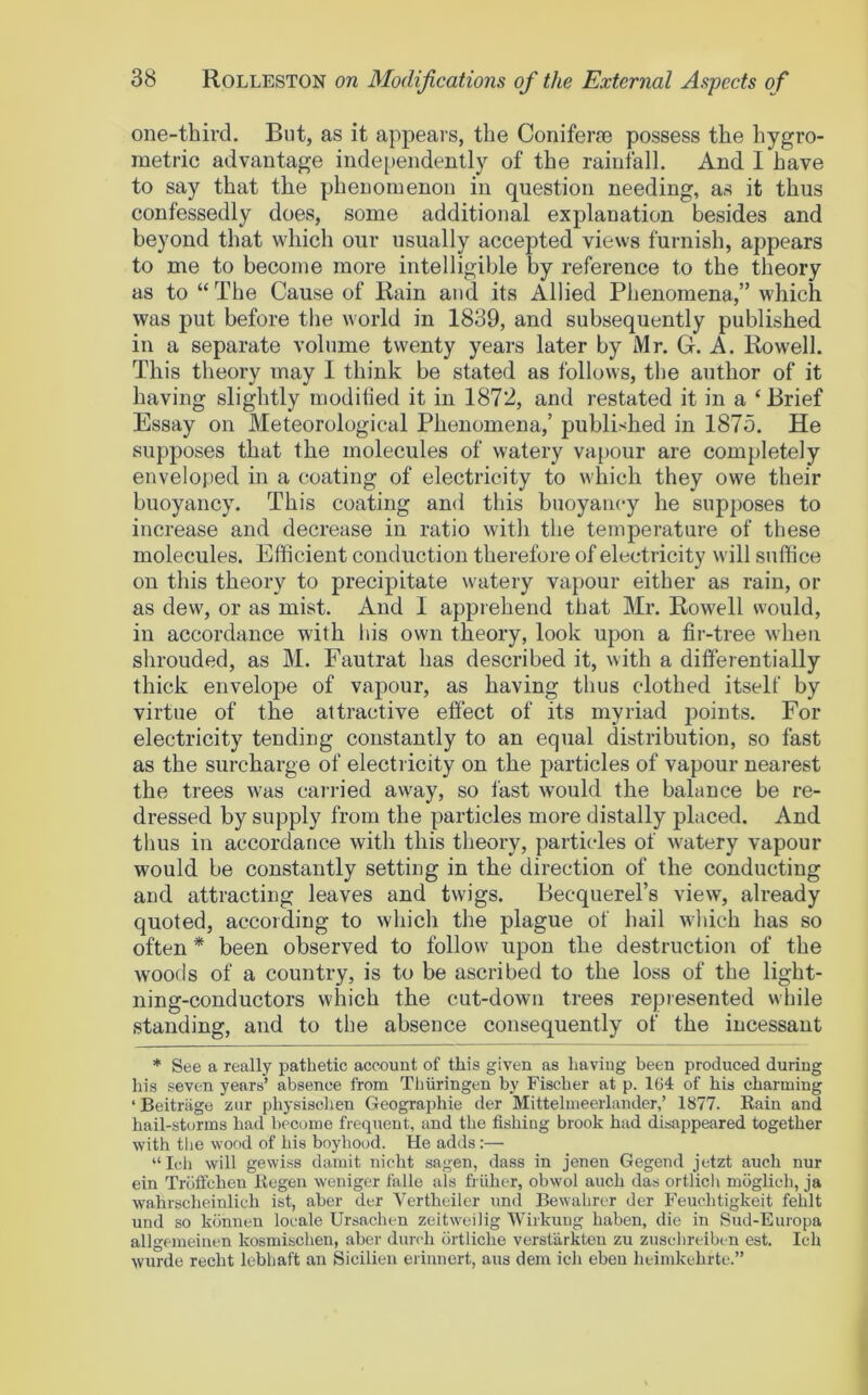 one-third. But, as it appears, the Coniferae possess the hygro- metric advantage independently of the rainfall. And I have to say that the phenomenon in question needing, as it thus confessedly does, some additional explanation besides and beyond that which our usually accepted views furnish, appears to me to become more intelligible by reference to the theory as to “The Cause of Rain and its Allied Phenomena,” which was put before the world in 1839, and subsequently published in a separate volume twenty years later by Mr. G. A. Rowell. This theory may 1 think be stated as follows, the author of it having slightly moditied it in 1872, and restated it in a ‘Brief Essay on Meteorological Phenomena,’ published in 1875. He supposes that the molecules of watery vapour are completely enveloped in a coating of electricity to which they owe their buoyancy. This coating and this buoyancy he supposes to increase and decrease in ratio with the temperature of these molecules. Efficient conduction therefore of electricity will suffice on this theory to precipitate watery vapour either as rain, or as dew, or as mist. And I apprehend that Mr. Rowell would, in accordance with his own theory, look upon a fir-tree when shrouded, as M. Fautrat has described it, with a differentially thick envelope of vapour, as having thus clothed itself by virtue of the attractive effect of its myriad points. For electricity tending constantly to an equal distribution, so fast as the surcharge of electricity on the particles of vapour nearest the trees was carried away, so fast would the balance be re- dressed by supply from the particles more distally placed. And thus in accordance with this theory, particles of watery vapour would be constantly setting in the direction of the conducting and attracting leaves and twigs. Becquerel’s view, already quoted, according to which the plague of hail which has so often * been observed to follow upon the destruction of the woods of a country, is to be ascribed to the loss of the light- ning-conductors which the cut-down trees represented while standing, and to the absence consequently of the incessant * See a really pathetic account of this given as having been produced during his seven years’ absence from Thiiringen by Fischer at p. 164 of his charming ‘ Beitriige zur physischen Geographic der Mittelmeerlander,’ 1877. Rain and hail-storms had become frequent, and the fishing brook had disappeared together with the wood of his boyhood. He adds:— “I(4i will gewiss damit nicht sagen, dass in jenen Gegend jetzt auch nur ein Troftchen Eegen weniger falle uls friiher, obwol auch das ortlicli moglich, ja wahrscheinlich ist, aber der Vertheiler und Bewahrer der Feuchtigkeit fehlt und so konneu locale Ursachen zeitweilig Wirkung haben, die in Sud-Europa allgemeinen kosmisclien, aber (lurch drtliche versfarkteu zu zuselireihen est. Ich wurde recht lebhaft an Sicilien erinncrt, aus dem ich eben heimkehrte.”