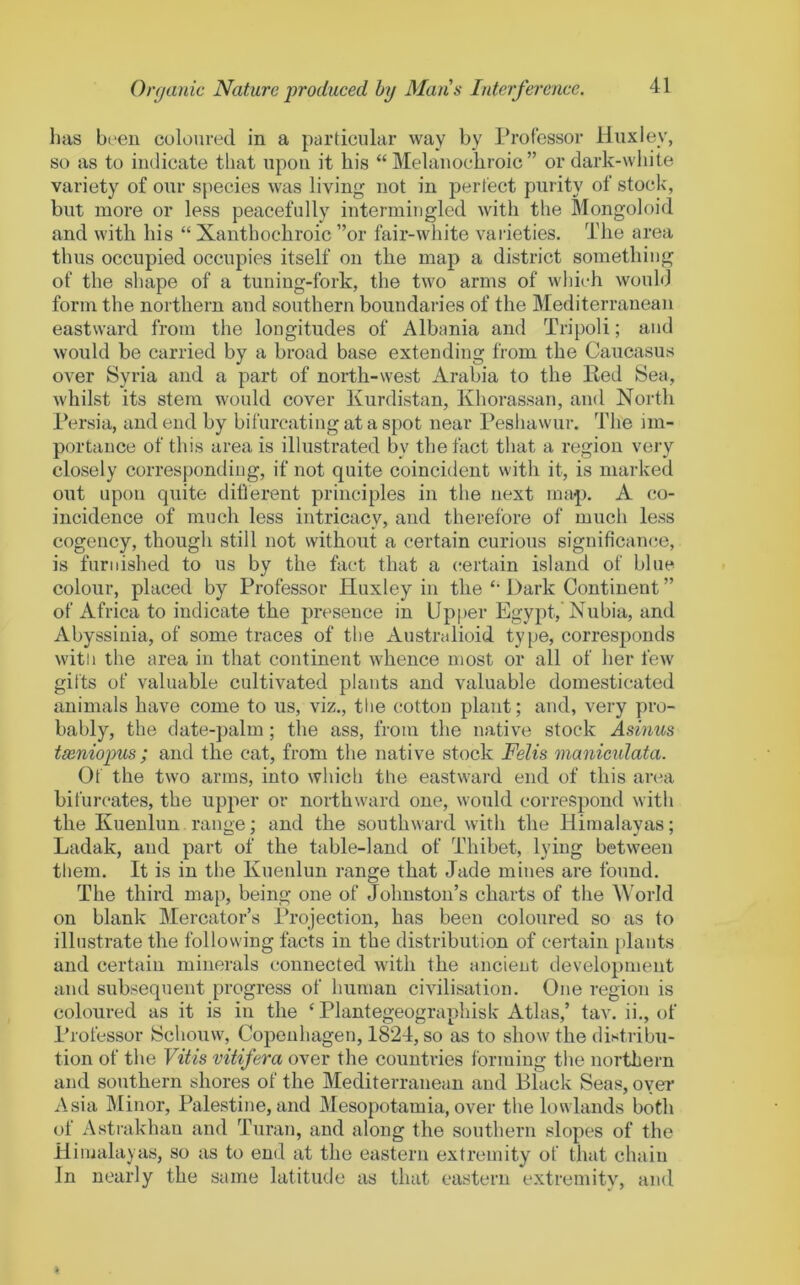 has b(‘en culourecl in a particular way by rrotessor Huxley, so as to indicate that upon it his “ Melanochroic ” or dark-white variety of our species was living not in perfect purity of stock, but more or less peacefully intermingled with the Mongoloid and with his “ Xanthochroic ”or fair-white varieties. The area thus occupied occupies itself on the map a district something of the shape of a tuning-fork, the two arms of which would form the northern and southern boundaries of the Mediterranean eastward from the longitudes of Albania and Tripoli; and would be carried by a broad base extending from the Caucasus over Syria and a part of north-west Arabia to the Red Sea, whilst its stem would cover Kurdistan, Khorassan, and North 1‘ersia, and end by bifurcating at a spot near Peshawur. The im- portance of this area is illustrated by the fact that a region very closely corresponding, if not quite coincident with it, is marked out upon quite diflerent principles in the next imq). A co- incidence of much less intricacy, and therefore of much less cogency, though still not without a certain curious significamie, is furnished to us by the hict that a certain island of blue colour, placed by Professor Huxley in the Dark Continent ” of Africa to indicate the presence in Upper Egypt,'Nubia, and Abyssinia, of some traces of the Australioid type, corresponds witii the area in that continent whence most or all of her few gifts of valuable cultivated plants and valuable domesticated animals have come to us, viz., the cotton plant; and, very pro- bably, the date-palm; the ass, from the native stock Asinus tseniopus; and the cat, from the native stock Felis maniculata. Of the two arms, into whicli the eastward end of this an?a bifurcates, the upper or northward one, would correspond with the Kuenlun range; and the southward with the Himalayas; Ladak, and part of the table-land of Thibet, lying between them. It is in the Kuenlun range that Jade mines are found. The third map, being one of Johnston’s charts of the A\'orId on blank Mercator’s Projection, has been coloured so as to illustrate the following facts in the distribution of certain plants and certain minerals connected with the ancient development and subsequent progress of human civilisation. One region is coloui-ed as it is in the ‘ Plantegeographisk Atlas,’ tav. ii., of Professor Schouw, Copenhagen, 1824, so as to show the distribu- tion of the Vitis vitifera over the countries forming the northern and southern shores of the Mediterranean and Black Seas, over Asia Minor, Palestine, and Mesopotamia, over the lowlands both of Astrakhan and Turan, and along the soutliern slopes of the Himalayas, so as to end at the eastern extremity of that chain In nearly the same latitude as that eastern extremitv, and