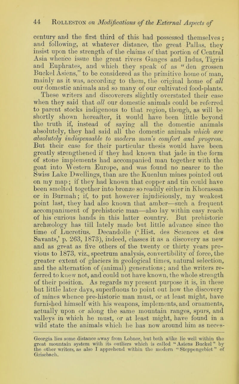 century and the first third of this had possessed themselves ; and following, at whatever distance, the great Pallas, they insist upon the strength of the claims of that portion of Central Asia whence issue the great rivers Ganges and ludus, Tigris and Euphrates, and whicli they speak of as “ den grossen Ruckel Asiens,” to be considered as the primitive home of man, mainly as it was, according to them, the original home of all our domestic animals and so many of our cultivated food-plants. These writers and discoverers slightly overstated their case when they said that all our domestic animals could be referred to parent stocks indigenous to that region, though, as will be shortly shown hereafter, it would have been little beyond the truth if, instead of saying all the domestic animals absolutely, they had said all the domestic animals which are absolutely indispensable to modern mans comfort and p>'^ogress. But their case for their particular thesis would have been greatly strengthened if they had known that jade in the form of stone implements had accompanied man together with the goat into Western Europe, and was found no nearer to the Swiss Lake Dwellings, than are the Kuenlun mines pointed out on my map; if they had known that copper and tin could have been smelted together into bronze so readily either in Khorassan or in Burmah; if, to put however injudiciously, my weakest point last, they had also known that amber—such a frequent accompaniment of prehistoric man—also lay within easy reach of his curious hands in this latter country. But prehistoric archaeology has till lately made but little advance since the time of Lucretius, Decandolle (‘ Hist, des Sciences et des Savants,’ p. 263, 1873), indeed, classes it as a discovery as new and as great as five others of the twenty or thirty years pre- vious to 1873, viz., spectrum analysis, convertibility of force, the greater extent of glaciers in geological times, natural selection, and the alternation of (animal) generations; and the writers re- ferred to knew not, and could not have known, the whole strength of their position. As regards my present purpose it is, in t hese blit little later days, superfluous to point out how the discovery of mines whence pre-historic man must, or at least might, have furnished himself with his weapons, implements, and ornaments, actually upon or along the same mountain ranges, spurs, and valleys in which he must, or at least might, have found in a wild state the animals which he has now around him as neces- Georgia lies some distance away from Lobnor, but both alike lie well within the great mountain system with its outliers which is called “Asiens Buckel” by the other writers, as also I apprehend within the modern “ Stcp[)engebiet ” of Grisebach.