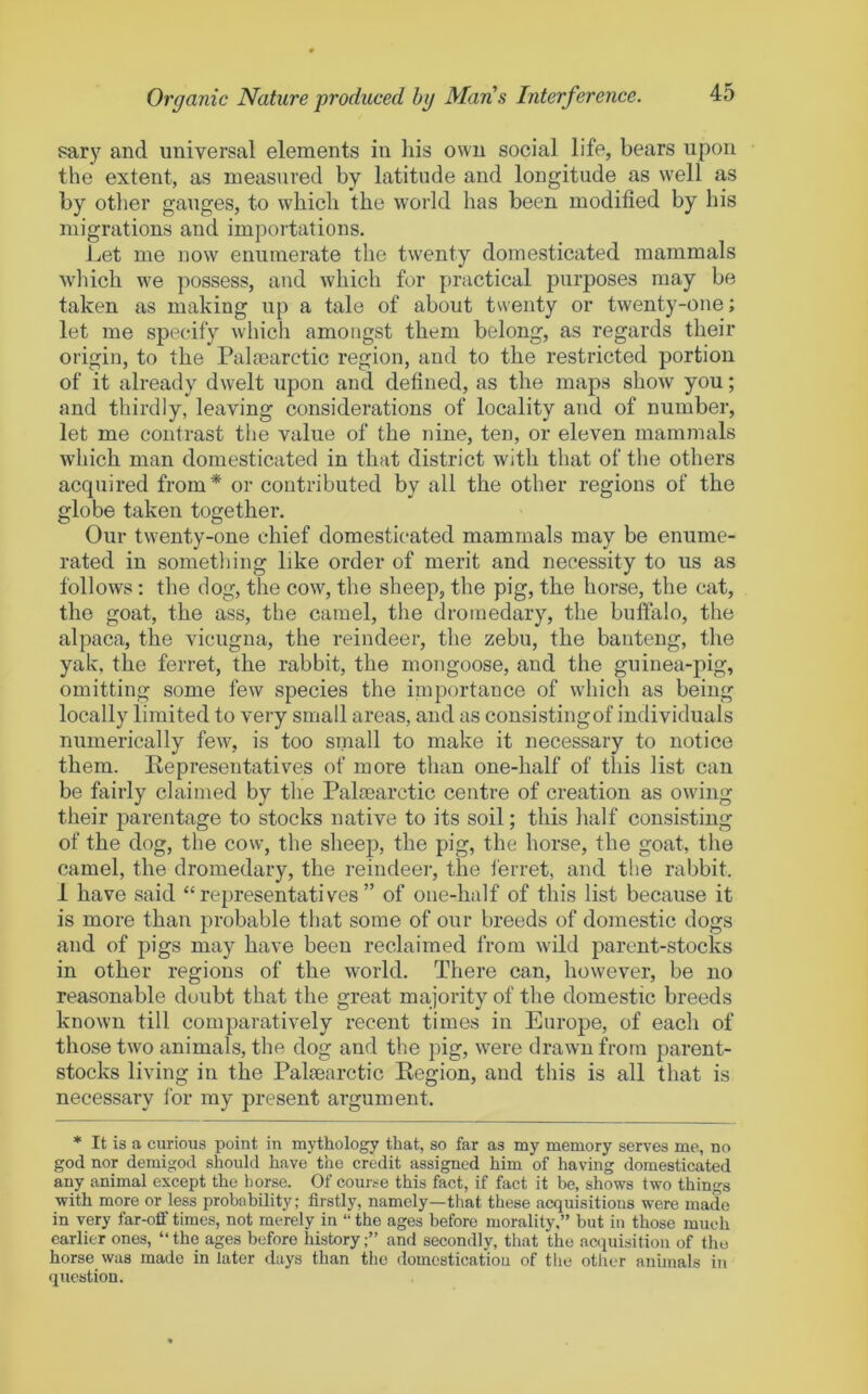 sary and universal elements in liis own social life, bears upon the extent, as measured by latitude and longitude as well as by other gauges, to which the world has been modified by his migrations and importations. Let me now enumerate the twenty domesticated mammals wliich we possess, and which for practical purposes may be taken as making up a tale of about tsventy or twenty-one; let me specify which amongst them belong, as regards their origin, to the Palaearctic region, and to the restricted portion of it already dwelt upon and defined, as the maps show you; and thirdly, leaving considerations of locality and of number, let me contrast the value of the nine, ten, or eleven mammals which man domesticated in that district with that of the others acquired from* or contributed by all the other regions of the globe taken together. Our twenty-one chief domesticated mammals may be enume- rated in sometliing like order of merit and necessity to us as follows; the dog, the cow, the sheep, the pig, the horse, the cat, the goat, the ass, the camel, the dromedary, the bulfalo, the alpaca, the vicugna, the reindeer, the zebu, the banteng, the yak, the ferret, the rabbit, the mongoose, and the guinea-pig, omitting some few species the importance of which as being locally limited to very small areas, and as consisting of individuals numerically few, is too small to make it necessary to notice them. Kepresentatives of more than one-half of this list can be fairly claimed by the Palaearctic centre of creation as owing their parentage to stocks native to its soil; this half consisting of the dog, the cow, the sheep, the pig, the horse, the goat, the camel, the dromedary, the reindeer, the ferret, and the rabbit. 1 have said “representatives” of one-half of this list because it is more than probable that some of our breeds of domestic dogs and of pigs may have been reclaimed from wild parent-stocks in other regions of the world. There can, however, be no reasonable doubt that the great majority of the domestic breeds known till comparatively recent times in Europe, of each of those two animals, the dog and the pig, were drawn from parent- stocks living in the Palaearctic Kegion, and this is all that is necessary lor my present argument. ♦ It is a curious point in mythology that, so far as my memory serves me, no god nor demigod should have the credit assigned him of having domesticated any animal except the horse. Of coui>e this fact, if fact it be, shows two things with more or less probability: firstly, namely—that these acquisitions were made in very far-off times, not merely in “ the ages before morality.” but in those much earlier ones, “the ages before history;” and secondly, that the aajuisition of the horse was made in later days than the domestication of the other animals in question.