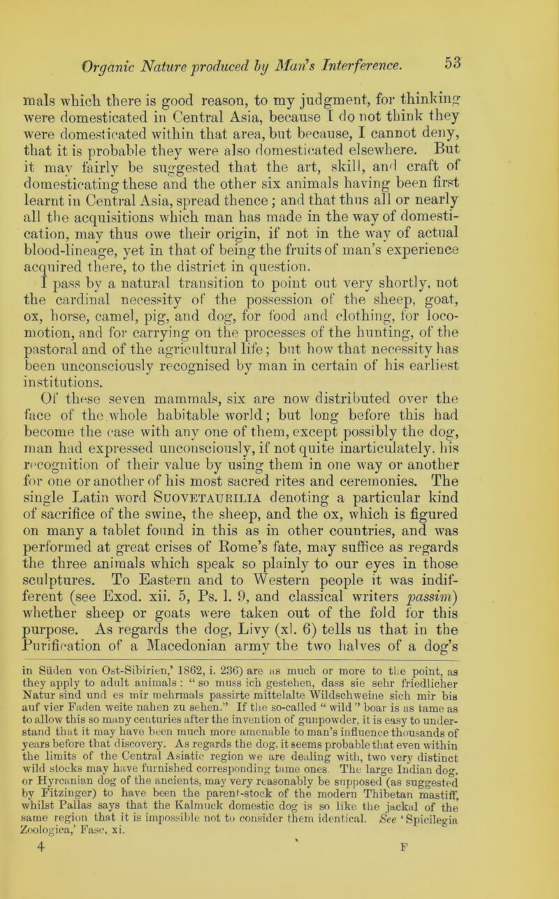 mals which there is good reason, to my judgment, for thinking were domesticated in Central Asia, because T do not think they were domesticated within that area, but because, I cannot deny, that it is probable they were also domesticated elsewhere. But it may fairly be suggested that the art, skill, and craft of domesticating these and the other six animals having been first learnt in Central Asia, spread thence; and that thus all or nearly all the acquisitions which man has made in the way of domesti- cation, may thus owe their origin, if not in the way of actual blood-lineage, yet in that of being the fruits of man’s experience acquired there, to the district in question. I pass by a natural transition to point out very shortly, not the cardinal necessity of the possession of the sheep, goat, ox, horse, camel, pig, and dog, for food and clothing, for loco- motion, and for carrying on the processes of the hunting, of the pastoral and of the agricultural life; but how that necessity has been unconsciouslv recognised by man in certain of his earliest institutions. Of these seven mammals, six are now distributed over the face of the whole habitable world; but long before this had become the case with any one of them, except possibly the dog, man had expressed unconsciously, if not quite inarticulately, his recognition of their value by using them in one way or another for one or another of his most sacred rites and ceremonies. The single Latin wwd Suovetaurilia denoting a particular kind of sacrifice of the swine, the sheep, and the ox, which is figured on many a tablet found in this as in other countries, and was performed at great crises of Rome’s fate, may suffice as regards the three animals which speak so plainly to our eyes in those sculptures. To Eastern and to Western people it was indif- ferent (see Exod. xii. 5, Ps. 1. 9, and classical writers passim) whether sheep or goats were taken out of the fold for this purpose. As regards the dog, Livy (xl. 6) tells us that in the Purification of a Macedonian army the two halves of a dog’s in Siiden von Ost-Sibirien,’ 1862, i. 236) are as much or more to tlie point, as they apply to adult animals: “ so muss ich gestehen, dass sie sehr friedlicher Natur sind und es mir mehrmals passirte mittelalte Wildschweine sich mir bis auf vier Faden weite nahen zu sehen.” If the so-called “ wild” boar is as tame as to allow this so many centuries after the invention of gunpowder, it is easy to under- stand that it may have been much more amenable to man’s influence thousands of years before that discovery. As regards the dog. it seems probable that even within the limits of the Central Asiatic region we are dealing with, two very distinct wild stocks may have furnished corresponding tame ones. The large Indian do»’, or Hyrcanian dog of the ancients, may very reasonably be supposed (as suggested by Fitzinger) to have been the parent-stock of the modern Thibetan mastiflT, whilst Pallas says that the Kalmuck domestic dog is so like the jackal of the same region that it is impossible not to consider them identical. See ‘Spieilegia Zoologica,’ Fasc. xi. F
