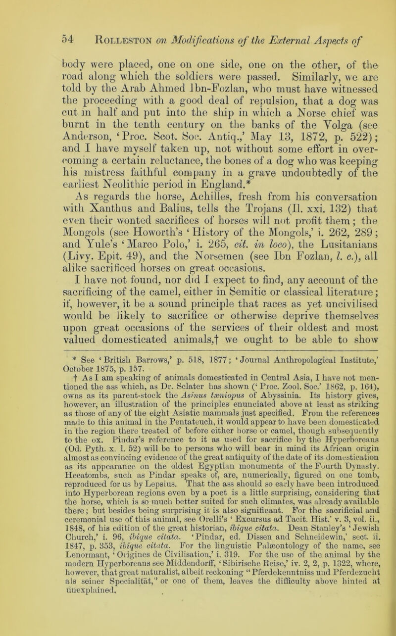 body were placed, one on one side, one on tlie other, of the road along which the soldiers were passed. Similarly, we are told by the Arab Ahmed Jbn-Fozlan, who must have witnessed the proceeding with a good deal of repulsion, that a dog was cut in half and put into the ship in which a Norse chief was burnt in the tenth century on the banks of the Volga (see Anderson, ‘Proe. Scot. Soc. Antiq.,’ May 13, 1872, p. 522); and I have myself taken up, not without some effort in over- coming a certain reluctance, the bones of a dog who was keeping his mistress faithful company in a grave undoubtedly of the earliest Neolithic period in England.* As regards tlie horse, Achilles, fresh from his conversation with Xanthus and Balius, tells the Trojans (11. xxi. 132) that even their wonted sacrifices of horses will not profit them; the IMongols (see Howorth’s ‘ History of the Mongols,’ i. 262, 289; and Yule’s ‘Marco Polo,’ i. 265, cit. in loco), the Lusitanians (Livy. Epit. 49), and the Norsemen (see Ibn Fozlan, 1. c.), all alike sacrificed horses on great occasions. I have not found, nor did I expect to find, any account of the sacrificing of the camel, either in Semitic or classical literature; if, however, it be a sound principle that races as yet uncivilised would be likely to sacrifice or otherwise deprive themselves upon great occasions of the services of their oldest and most valued domesticated animals,f we ought to be able to show * See ‘ BritisL Barrows,’ p. 518, 1877; ‘ Journal Anthropological Institute,’ October 1875, p. 157. t As I am speaking of animals domesticated in Central Asia, I have not men- tioned the ass which, as Dr. Sclater has shown (‘ Proc. Zool. Soc.’ 1862, p. 164), owns as its parent-stock the Asinus txniopus of Abyssinia. Its history gives, however, an illustration of the principles enunciated above at least as striking as those of any of the eight Asiatic mammals just specified. From the references maile to this animal in the Pentateuch, it would appear to have been domesticated in the region there treated of before either horse or camel, though subsequently to the ox. Pindar’s reference to it as used for sacrifice by the Hyperboreans (Od. Pyth. X. 1. 52) will be to persons who will bear in mind its African origin almost as convincing evidence of the great antiquity of the date of its iloinestication as its appearance, on the oldest Egyptian monuments of the Fourth Dynasty. Hecatombs, such as Pindar speaks of, are, numerically, figured on one tomb, reproduced for us by Lepsius. That the ass should so early have been introduced into Hyperborean regions even by a poet is a little surprising, considering that the horse, which is so much better suited for such climates, was already available there; but besides being surprising it is also significant. For the sacrificial and ceremonial use of this animal, see Orelli’s ‘ Excursus ad Tacit. Hist.’ v. 3, vol. ii., 1848, of his edition of the great historian, ibique citata. Dean Stanley’s ‘Jewish Church,’ i. 96, ibique citata. ‘Pindar, ed. Dissen and Schneidewin,’ sect. ii. 1847, p. 353, ibique citata. For the linguistic Palmontology of the name, see Lenormant, ‘ Origines de Civilisation,’ i. MD. For the use of the animal by the modern Hyperboreans see Middendorff, ‘ Sibirische Reise,’ iv. 2, 2, p. 1322, where, however, that great naturalist, albeit reckoning “ Pferdekenntniss und Pferdezucht als seiner Specialitat, ” or one of them, leaves the difficulty above hinted at unexplained.