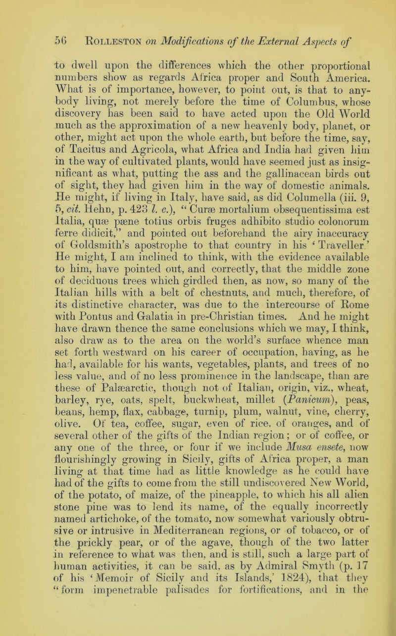 to dwell upon the differences which the other proportional numbers show as regards Africa proper and South America. What is of importance, however, to point out, is that to any- body living, not merely before the time of Columbus, whose discovery has been said to have acted upon the Old Woild much as the approximation of a new heavenly body, planet, or other, might act u[)on the whole earth, but before the time, say, of Tacitus and Agricola, what Africa and India had given him in the way of cultivated plants, would have seemed just as insig- nificant as what, putting the ass and the gallinacean birds out of sight, they had given him in the way of domestic animals. He might, if living in Italy, have said, as did Columella (iii. 9, b, cit. Ilehn, p. 423 1. c.), “ Curas mortalium obsequentissima est Italia, quas psene totius orbis fruges adhibito studio colonorum ferre didicit,” and pointed out beforehand the airy inaccuracy of Goldsmith’s apostrophe to that country in his ‘Traveller’ He might, I am inclined to think, with the evidence available to him, have pointed out, and correctly, that the middle zone of deciduous trees which girdled then, as now, so many of the Italian hills with a belt of chestnuts, and much, therefore, of its distinctive character, was due to the intercourse of Rome with Pontus and Galatia in pre-Christian times. And he might have drawn thence the same conclusions which we may, I think, also draw as to the area on the world’s surface whence man set fortli westward on his career of occupation, having, as he had, available for his wants, vegetables, plants, and trees of no less value, and of no less prominence in the landscape, than are these of Palaearctic, though not of Italian, origin, viz., wheat, bailey, rye, oats, spelt, buckwheat, millet (Panieum), peas, beans, hemp, flax, cabbage, turnip, plum, walnut, vine, cherry, olive. Of tea, coffee, sugar, even of rice, of oranges, and of several other of the gifts of the Indian region; or of coffee, or any one of the three, or four if we include Musa ensete, uow flourishingly growing in Sicily, gifts of Africa proper, a man living at that time had as little knowledge as he could have had of the gifts to come from the still undiscovered New World, of the potato, of maize, of the pineapple, to which his all alien stone pine was to lend its name, of the equally incorrectly named artichoke, of the tomato, now somewhat variously obtru- sive or intrusive in Mediterranean regions, or of tobacco, or of the prickly pear, or of the agave, though of the two latter in reference to what was then, and is still, such a large part of human activities, it can be said, as by Admiral Smyth (p. 17 of his ‘Memoir of Sicily and its Islands,’ 1824), that they “ form impenetrable palisades for fortifications, and in the