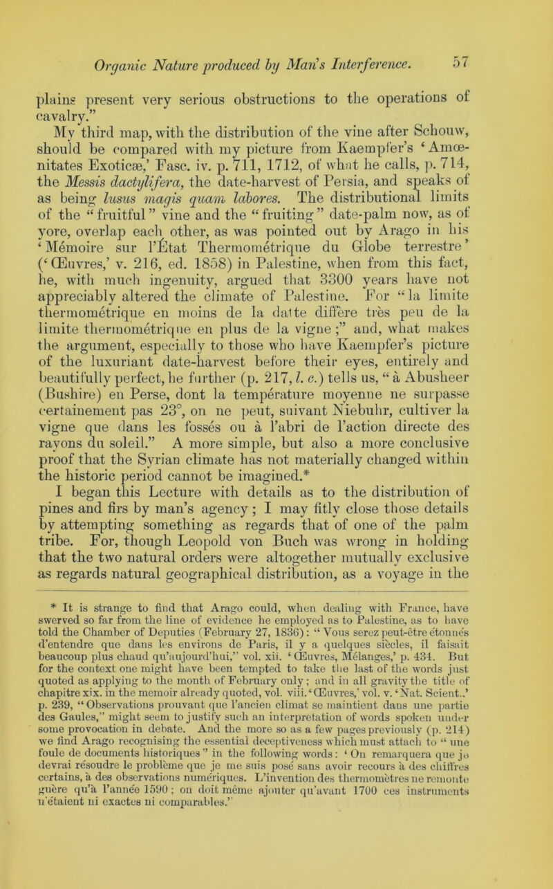 plains present very serious obstructions to the operations of cavalry.” My tliird map, with the distribution of the vine after Schouw, should be compared with my picture from Kaempfer’s ‘Amoe- nitates Exotic®,’ Ease. iv. p. 711, 1712, of what he calls, ]). 714, the Messis dactxjlifera, the date-harvest of Persia, and speaks of as being lusus xnagis qxiam labores. The distributional limits of the “ fruitful ” vine and the “ fruiting ” date-palm now, as of yore, overlap each other, as was pointed out by Arago in his ‘ IVIemoire sur I’iltat Thermometrique du Globe terrestre ’ (‘GEuvres,’ v. 216, ed. 1858) in Palestine, when from this fact, he, with much ingenuity, argued that 3300 years have not appreciably altered the climate of Palestine. Eor “la limite thermometrique en moins de la dalte ditlere ties pen de la limite thermometrique en plus de la vigne and, what makes the argument, especially to those who have Kaempfer’s picture of the luxuriant date-harvest before their eyes, entirely and beautifully perfect, he further (p. 217,1. e.) tells us, “ a Abusheer (Bushire) en Perse, dont la temperature moyenne ne surpasse certainemeut pas 23°, on ne pent, snivant Niebuhr, cultiver la vigne que dans les fosses ou a I’abri de Taction directe des rayons du soleil.” A more simple, but also a more conclusive proof that the Syrian climate has not materially changed within the historic period cannot be imagined.* 1 began this Lecture with details as to the distribution of pines and firs by man’s agency; I may fitly close those details by attempting something as regards that of one of the palm tribe. For, though Leopold von Buch was wrong in holding that the two natural orders were altogether mutually exclusive as regards natural geographical distribution, as a voyage in the * It is strange to find that Arago could, when dc:iling with France, have swerved so far from the line of evidence he employed as to Palestine, as to have told the Chamber of Deputies (February 27, 1836): “ Vous serez peut-etre e'tonne's d’entendre que dans les environs de Paris, il y a quelques siecles, il faisait beaucoup plus chaud qu’aujourd’hui,” vol. xii. ‘ QEuvres, Melanges,’ p. 434. But for the context one might have been tempted to take the last of the words just quoted as applying to the month of February only; and in all gravity the title of chapitrexix. in the memoir already quoted, vol. viii.'Qduvres,’ vol. v. ‘Nat. Scient..’ p. 239, “Observations prouvant que I’ancien climat se maintient dans une partio des Gaules,” might seem to justify such an interpretation of words spoken under some provocation in debate. And tbe more so as a few pages previously (p. 214) we find Arago recognising the essential deceptiveness which must attach to “ une foule de documents historiques” in the following words; ‘ On remarquera que je ilevrai resoudre le problcme que je me stiis pose sans avoir recours a des chifircs certains, a des observations nume'riques. L’invention des thermometres nercinonte guere qu’a I’anne'e 1590; on doit memc ajouter qu’avant 1700 ces instruments n'e'taieut iii exactes ui comparables.’’