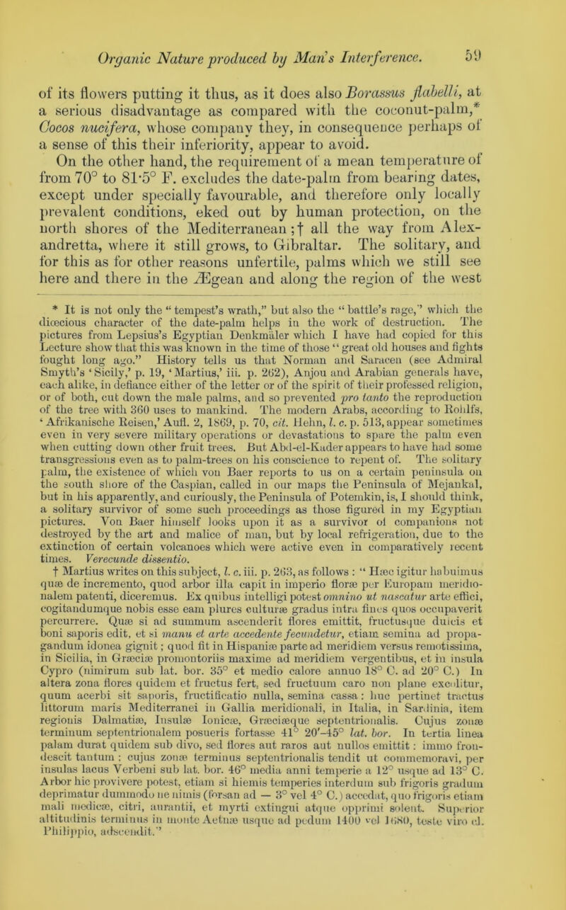 of its flowers putting it thus, as it does also Borassus jiahelli, at a serious disadvantage as compared with the coconut-palm,* Cocos nucifera, whose company they, in consequeuce perhaps ol a sense of this their inferiority, appear to avoid. On the other hand, the requirement of a mean temperature ot from 70° to 81’5° F. excludes the date-palm from bearing dates, except under specially favourable, and therefore only locally prevalent conditions, eked out by human protection, on the north shores of the Mediterranean;! all the way from Alex- andretta, where it still grows, to Gibraltar. The solitary, and for this as for other reasons unfertile, palms which we still see here and there in the .djlgean and along the region of the west * It is not only the “tempest’s wrath,” but also the “battle’s rage,’’ wliich the (licecious character of the date-palm helps in the work of destruction. The pictures from Lepsius’s Egyptian Denkmaler which I have had copied for this Lecture show that this was known in the time of tliose “ great ohl houses and fights fought long ago.” History tells us that Norman and Saracen (see Admiral Smyth’s ‘Sicily,’ p. 19, ‘Martins,’ iii. p. 2ti2), Anjou and Arabian generals have, each alike, in defiance either of the letter or of the spirit of their professed religion, or of both, cut down the male palms, and so prevented pro tanto the reproduction of the tree with 360 uses to mankind. The modern Arabs, according to Kohlfs, ‘ Afrikanische Eeisen,’ Aufl. 2, 1869, p. 70, cit. Helm, 1. c. p. 513, appear sometimes even in very severe military operations or devastations to spare tlie palm even when cutting down other fruit trees. But Abd-el-Kader appears to have had some transgressions even as to palm-trees on his conscience to repent of. The solitary palm, the existence of which von Baer reports to us on a certain peninsvda on the south shore of the Caspian, called in our maps the Peninsula of Mejaukal, but in his apparently, and curiously, the Peninsula of Potemkin, is, I should think, a solitary survivor of some such proceedings as those figured in my Egyptian pictures. Von Baer him,self looks ui)on it as a survivor ol companions not destroyed by the art and malice of man, but by local rehigoration, due to the extinction of certain volcanoes which were active even in comparatively recent times. Verecunde dissentio. t Martins writes on this subject, 1. c. iii. p. 268, as follows : “ Hiec igitur hobuiinus rjuaj de incremeuto, quod arbor ilia capil in imperio florm per Europain meridio- nalem patenti, diceremus. Ex qnibus iutelligi potest omnino ut narcafur arte eflici, cogitandumque nobis esse earn plures cnlturae gradus intra fines quos occupaverit percurrere. Qiue si ad summura ascenderit flores emittit, fructusqiie duicis et boni saporis edit, et si manu el arte accedente fecinidetur, etiam semina ad propa- gandum idonea gignit; quod fit in Hispanite parte ad meridiem versus remotissima, in Sicilia, in Grmcim promontoriis maxime ad meridiem vergentibus, et in insula Cypro (nimirum sub hit. bor. 35° et medio calore annuo 18° C. ad 20° C.) In altera zona fiores quidem et fructus fert, sed fructuum caro non plane exculitui-, quum acerbi sit saporis, fructificatio nulla, semina cassa: hue pertiuet tractus littorum maris Mediterranei in Gallia meridionali, in Italia, in Sardinia, item regionis Dnlmatim, Insulse lonicte, Gnociseque septentrionalis. Cujus zonae terminum septentrionalem posueris fortasse 4:1° 20'-45° lat. bor. In tertia linea palam durat quidem sub divo, sed flores aut raros aut nullos emittit: immo fron- descit tantum ; cujus zonae terminus septentrionalis tendit ut oommemoravi, per insulas lacus Verbeui sub lat. bor. 46° media anni temperic a 12° u.sque ad 13° C. Arbor hie provivere potest, etiam si hiemis temperies interduiu sub frigoris graduiu deprimatur dummodo ne niinis (forsan ad — 8° vel 4° C.) accedat, quo frigoris etiam ma,li niethcac, citri, anrantii, et myrti extiugui atque opprimi solent. Sup< rior altitudiuis terminus in monte Aetiue usque ad pedum 1400 '•el lliSO, teste viro cl. I’hilippio, adseemlit.”