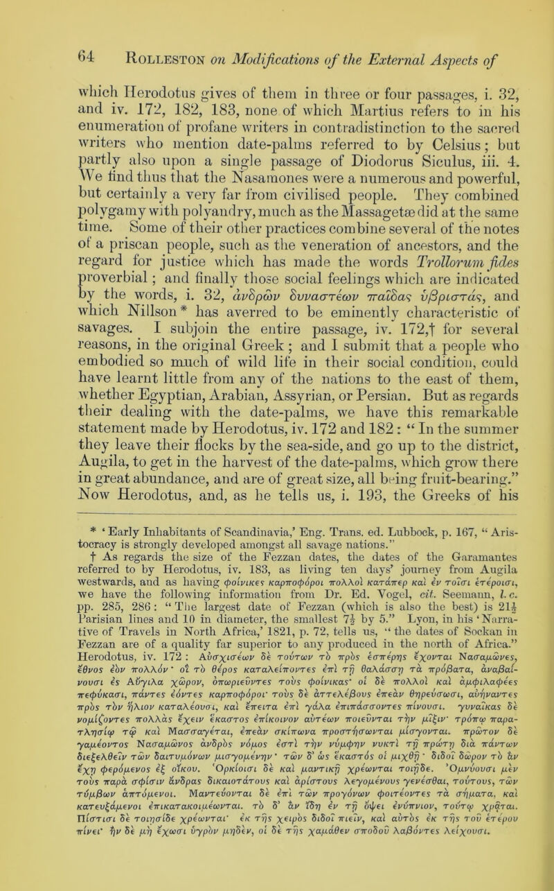 which Herodotus gives of them in three or four passages, i. 32, and iv. 172, 182, 183, none of which Martius refers to in his enumeration of profane writers in contradistinction to tlie sacred writers who mention date-palms referred to by Celsius; but partly also upon a single passage of Diodorus Siculus, iii. 4. e find thus that the Nasainones were a numerous and powerful, but certainly a very far from civilised people. They combined polygamy with polyandry, much as the Massagetae did at the same time. Some of their other practices combine several of the notes ot a priscan people, such as the veneration of ancestors, and the regard for justice which has made the words Trollorumfides proverbial; and finally those social feelings which are indicated by the words, i. 32, dvSpcov Swacrricov 7ralSa<i v^pLaTd<i, and which Nillson* has averred to be eminently characteristic of savages. 1 subjoin the entire passage, iv. 172,| for several reasons, in the original Greek ; and 1 submit that a people who embodied so much of wild life in their social condition, could have learnt little from any of the nations to the east of them, whether Egyptian, Arabian, Assyrian, or Persian. But as regards their dealing with the date-palms, we have this remarkable statement made by Herodotus, iv. 172 and 182: “ In the summer they leave their flocks by the sea-side, and go up to the district, Augila, to get in the harvest of the date-palms, which grow there in great abundance, and are of great size, all biding fruit-bearing.” How Herodotus, and, as he tells us, i. 193, the Greeks of his * ‘ Early Inhabitants of Scandinavia,’ Eng. Trans, ed. Lubbock, p. 167, “ Aris- tocracy is strongly developed amongst all savage nations.” t As regards the size of the Fezzaii dates, the dates of the Garamantes referred to by Herodotus, iv. 183, as living ten days’ journey from Augila westwards, and as having (poiviKe^ KapTrocp6poi ttoAAoI KorciTrep Kal iv To7(ri iripoiffi, we have the following information from Dr. Ed. Vogel, cit Seemaim, 1. c. pp. 285, 286: “ The largest date of Fezzan (which is also the best) is 211 Parisian lines and 10 in diameter, the smallest 71 by 5.” Lyon, in bis ‘Narra- tive of Travels in North Africa,’ 1821, p. 72, tells us, “ the dates of Sockan in Fezzan are of a quality far superior to any produced iu the north of Africa.” Herodotus, iv. 172 : Ai/crxtcrewv Se tovtwv rb wphs iaTriptjs exorrai 'Naa'afxwves, fdvos ibv iroW6v' ot rb Oipos Ka.Ta\e'nrovres ivl rfj OaXdaap to, ■KpbPara, ava0a(- vovffi is AuyiXa xcSpov, OTruipievvres robs (poiviKas' oi Se ttoAAoI Kal dp.<pL\a(j>ies ■7Tf(pvKa(rt, irdvres idvres KapirocpSpof tovs Se axTeAe'jSoas iivedv drjpevcrcca'i, avrivavres Trpbs rbv rjAtov KaraXiovoi, Kal iireira cttI ydXa iirncdaaovTfs Trlvovai. yvva?Kas Se vop-'i^ovres iroWds exem eKaffros imKotvov avricav TroieOvrai rtjv pu^iv rpbircp irapa- TXTjffLcp rep Kal Mafferayirat, iTredv (TKiroiva ■jrpo(7r‘f)(raivrai p-iayovrai. irpSorov Se yafiiovTos Nacra^cSj'os dvbpbs vdpos iffrl rtjv vvpL<p7]v vvktI tjj irpuir-p Sid Trdvrwv Sie|eA0e7v raiv Sairu/ubvivv fJueryop.ivrjv ‘ twv S’ qjj 'iKaarbs ol pux^V ' biSoi Sdjpov rb &v ^XV <pfpd/J.fvos i^ oYkou. 'OpKloiat Se Kal p.avriKjj roifjSe. 'O/avvovai p.iv robs Trapd aepiariv dvSpas SiKaiordrovs Kal dplcrovs Xfyofxivovs yevierdai, rovrovs, raiv rvfxPccv dirrdfifVOL. Mavnvovrai Se e’Trl rciv lepoyovuiv tpoireovres to cr-ppara, Kal Kartv^dpfvoL imKaraKOipioovrai. rb S’ IStj iv rfj cij/fi ivvwviov, rovrip xp9toi. nierriiTi Se roipa'iSi X*‘P*^ SiSo? Trjeii/, koI abrbs iK rfjs rod iripov TTiVeC tjv Se prj excvm vypbv priSiv, ol Se t5)s X‘^/^d,6ev a-n-oSot) \a0dvres Xelxauri.