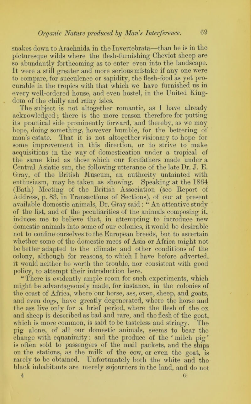 snakes down to Arachnida in the Invertebrata—tlian he is in the picturesque wilds where the flesh-furnishing Cheviot sheep are so abundantly forthcoming as to enter even into the landscape. It were a still greater and more serious mistake if any one were to compare, for succulence or sapidity, the flesh-food as yet pro- curable in the tropics with that which we have furnished us in every well-ordered house, and even hostel, in the United King- dom of the chilly and rainy isles. The subject is not altogether romantic, as I have already acknowledged; there is the more reason therefore for putting its practical side j)rominently forward, and thereby, as we may hope, doing something, however humble, for the bettering of man’s estate. That it is not altogether visionary to hope for some improvement in this direction, or to strive to make acquisitions in the way of domestication under a tropical of the same kind as those which our forefathers made under a Central Asiatic sun, the following utterance of the late Dr. J. E. Gray, of the British IMuseum, an authority untainted with enthusiasm, may be taken as showing. Speaking at the 1864 (Bath) Meeting of the British Association (see Eeport of Address, p. 83, in Transactions of Sections), of our at present available domestic animals. Dr. Gray said: “ An attentive study of the list, and of the peculiarities of the animals composing it, induces me to believe that, in attempting to introduce new domestic animals into some of our colonies, it would be desirable not to confine ourselves to the European breeds, but to ascertain whether some of the domestic races of Asia or Africa miojht not be better adapted to the climate and other conditions of the colony, although for reasons, to which I have before adverted, it would neither be worth the trouble, nor consistent with good policy, to attempt their introduction here. “There is evidently ample room for such experiments, which might be advantageously made, for instance, in the colonies of the coast of Africa, where our horse, ass, oxen, sheep, and goats, and even dogs, have greatly degenerated, where tlie horse and the ass live only for a brief period, where the flesh of the ox and sheep is described as bad and rare, and the flesh of the goat, which is more common, is said to be tasteless and stringy. The pig alone, of all our domestic animals, seems to bear the change with equanimity: and the produce of the ‘ milch pig ’ is often sold to passengers of the mail packets, and the ships on the stations, as the milk of the cow, or even the goat, is rarely to be obtained. Unfortunately both the white and the black inhabitants are merely sojourners in the land, and do not