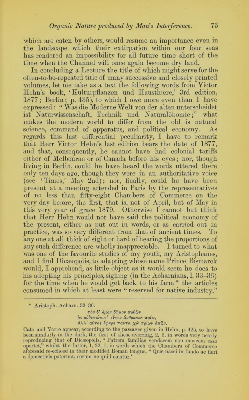 Avliicli are eaten by others, would resume an importance even in the landscape which tlieir extirpation within our four seas has rendered an impossibility for all future time short of the time when tlie Channel will once again become dry land. In concluding a Lecture the title of which might serve for the ofteu-to-be-repeated title of many successive and closely printed volumes, let me take as a text the following words from Victor Hehn’s book, ‘ Kulturpflanzen und Hausthiere,’ 3rd edition, 1877; Berlin; p. 435), to which I owe more even than I have expressed : “ \Vas die Moderne Welt von der alten unterscheidet ist Naturwissenschaft, Technik und Naturalokomiewhat makes the modern world to differ from the old is natural science, command of apparatus, and political economy. As regards this last differential peculiarity, I have to remark that Herr Victor Hehn’s last edition bears the date of 1877, and that, consequently, he cannot have had colonial tariffs either of Melbourne or of Canada before his eyes; nor, though living in Berlin, could he have heard the words uttered there only ten days ago, though they were in an authoritative voice (see ‘Times,’ May 2nd); nor, finally, could he have been present at a meeting attended in Paris by the representatives of no less than fifty-eight Chambers of Commerce on the very day before, the first, that is, not of April, but of ]\Iay in this very year of grace 1879. Otherwise I cannot but think that Herr Hehn would not have said the political economy of the present, either as put out in words, or as carried out in practice, was so very different from that of ancient times. To any one at all thick of sight or hard of hearing the proportions of any such difference are wholly inappreciable. I turned to what was one of the favourite studies of my youth, my Aristophanes, and I find Dicaeopolis, to adapting whose name Prince Bismarck would, I apprehend, as little object as it would seem he does to his adopting his principles, sighing (in the Acharnians, 1. 33-36) for the time when he would get back to his farm * the articles consumed in which at least were “ reserved for native industry.” * Aristoph. Acham. 33-36. rhv 5’ fixhv S^fiov iroeZv hs ovScttwitot’ iiirev dySpaxas irpioi, aW’ avTOi ftpepe iravra xcb Trpiwv airriV. Cato and Varro appear, according to the passages given in Hehn, p. 425, to have been similarly in tlie dark, the first of these averring, 2, 5, in words very nearly reproducing that of Dicseopolis, “ Patrem familias vendaccm non einaconi esse oportet,” whilst the latter, 1, 22, 1, in words which the Chambers of Commerce aforesaid re-eclioed in their modified Roman tongue, “ Quae nasci in fundo ac fieri a domcsticis poteruut, corum ne quid ematur.”