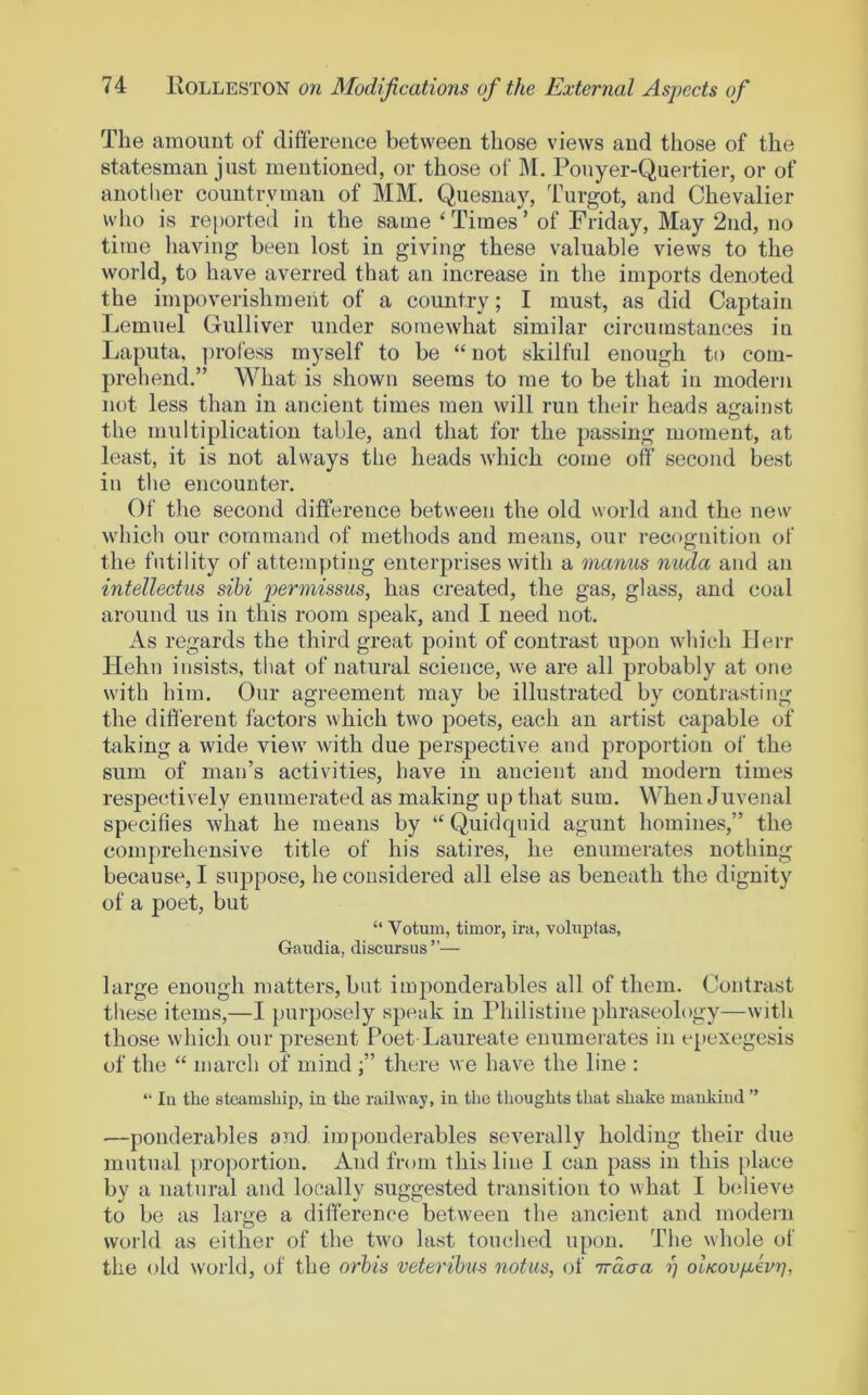 The amount of difference between those views and those of the statesman just mentioned, or those of ]\I. Pouyer-Quertier, or of another countryman of MM. Quesnay, Turgot, and Chevalier who is reported in the same ‘Times’ of Friday, May 2nd, no time liaving been lost in giving these valuable views to the world, to have averred that an increase in the imports denoted the impoverishment of a country; I must, as did Captain Lemuel Gulliver under somewhat similar circumstances in Laputa, ])rofess myself to be “ not skilful enough to com- prehend.” What is shown seems to me to be that in modern not less than in ancient times men will run their heads against the multiplication table, and that for the passing moment, at least, it is not always the heads which come off second best in the encounter. Of the second difference between the old world and the new which our command of methods and means, our recognition of the futility of attempting enterprises with a manus nuda and an intellect’us sibi permissus, has created, the gas, glass, and coal around us in this room speak, and I need not. As regards the third great point of contrast upon which Herr Helm insists, that of natural science, we are all probably at one with him. Our agreement may be illustrated by contrasting the different factors which two poets, each an artist capable of taking a wide view with due perspective and proportion of the sum of man’s activities, have in ancient and modern times respectively enumerated as making up that sum. When Juvenal specifies what he means by “ Quidquid agunt homines,” the comprehensive title of his satires, he enumerates nothing because, I suppose, he considered all else as beneath the dignity of a poet, but “ Votum, timor, ira, voluptas, Gaudia, discursus ”— large enough matters, but imponderables all of them. Contrast tliese items,—I purposely speak in Philistine phraseology—with those which our present Poet Laureate enumerates in e[)cxegesis of the “ inarch of mind ;” there we have the line : “ In the steamship, in the railway, in the tlioughts that shake mankind ” —ponderables and imponderables severally holding their due mutual proportion. And from this line I can pass in this [)lace by a natural and locally suggested transition to what I bidieve to be as large a difference between the ancient and modern world as either of the two last touched upon. The whole of the old world, of the orhis vetei’ibus notus, of irdaa rj olKovfxevrj,