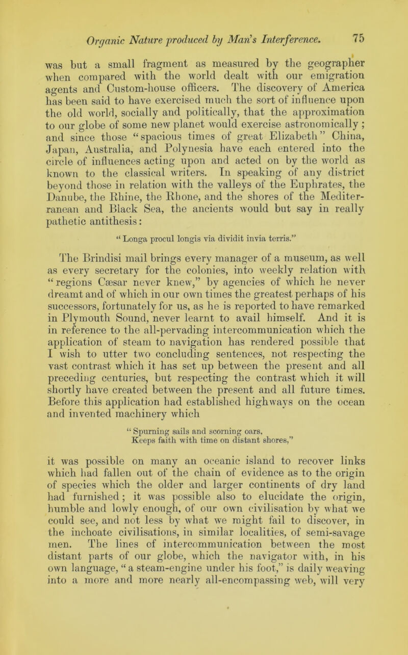 was but a small fragment as measured by the geographer wlien compared with the world dealt with our emigration agents and Custom-house officers. The discovery of America has been said to have exercised mucli the sort of influence upon the old world, socially and politically, that the approximation to our globe of some new planet would exercise astronomically ; and since those “spacious times of great Elizabeth” China, Japan, Australia, and Polynesia have each entered into the circle of influences acting upon and acted on by the world as known to the classical writers. In speaking of any district beyond those in relation with the valleys of the Euphrates, the Danube, the Rhine, the Rhone, and the shores of the Mediter- ranean and Black Sea, the ancients would but say in really pathetic antithesis: “ Longa procul longis via dividit invia terris.” The Brindisi mail brings every manager of a museum, as well as every secretary for the colonies, into weekly relation with “ regions Csesar never knew,” by agencies of which he never dreamt and of which in our own times the greatest perhaps of his successors, fortunately for us, as he is reported to have remarked in Plymouth Sound, never learnt to avail himself. And it is in reference to the all-pervading intercommunication which the application of steam to navigation has rendered possible that I wish to utter two concluding sentences, not respecting the vast contrast which it has set up between the present and all preceding centuries, but respecting the contrast which it will shortly have created between the present and all future times. Before this application had established highways on the ocean and invented machinery which “ Spuming sails and scorning oars. Keeps faith with time on distant shores,” it was possible on many an oceanic island to recover links which had fallen out of the chain of evidence as to the origin of species which the older and larger continents of dry land had furnished; it was possible also to elucidate the origin, humble and lowly enough, of our own civilisation by what we could see, and not less by what we might fail to discover, in the inchoate civilisations, in similar localities, of semi-savage men. The lines of intercommunication between the most distant parts of our globe, which the navigator with, in his own language, “ a steam-engine under his foot,” is daily weaving into a more and more nearly all-encompassing web, will very