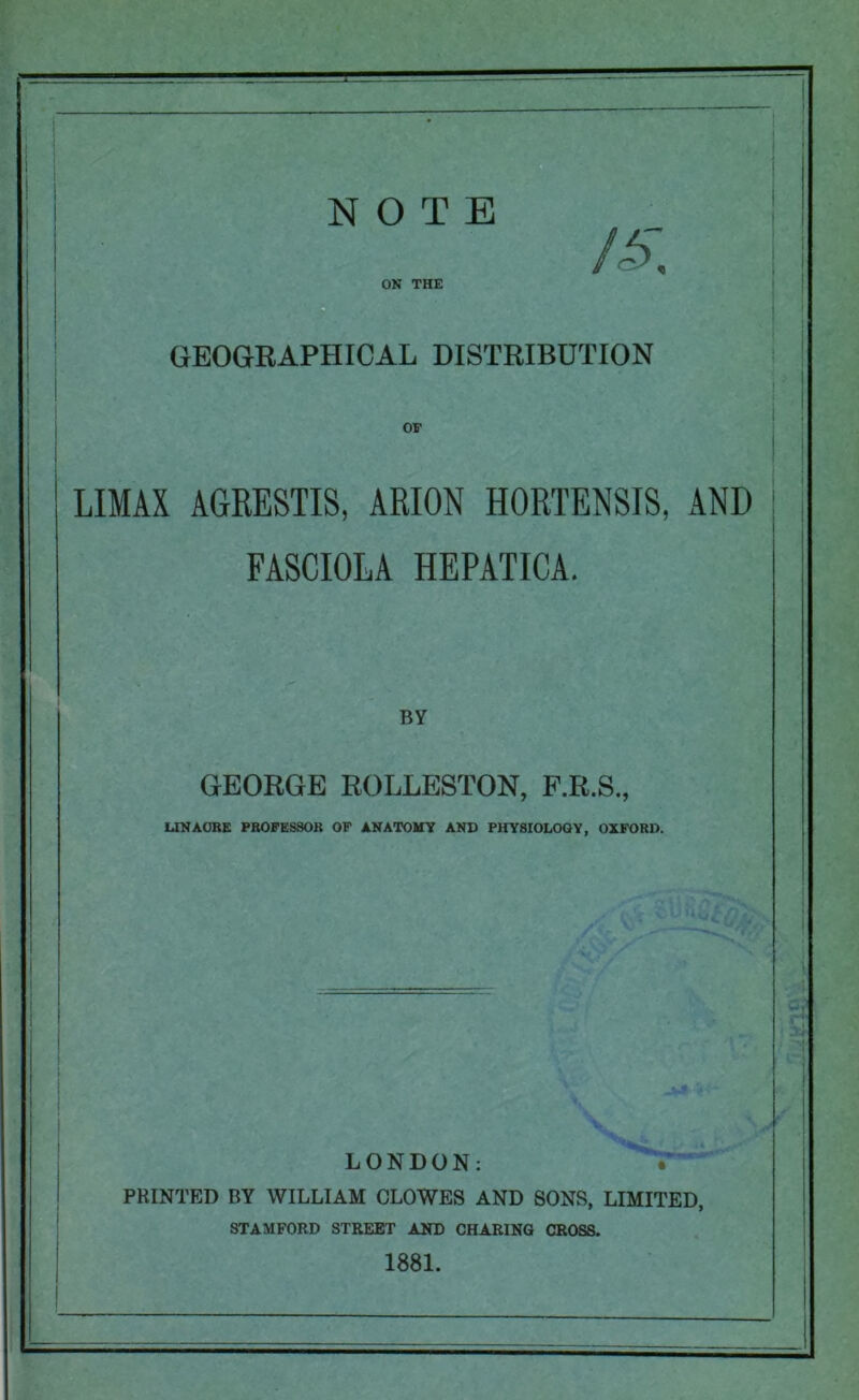 ON THE /i>~ GEOGRAPHICAL DISTRIBUTION OF I i LIMAX AGRESTIS, ARION HORTENSIS, AND FASCIOLA HEPATICA. BY GEORGE ROLLESTON, F.R.S., LINAORE PROFESSOR OF ANATOMY AND PHYSIOLOGY, OXFORD. LONDON: PRINTED BY WILLIAM CLOWES AND SONS, LIMITED, STAMFORD STREET AND CHARING CROSS. 1881.