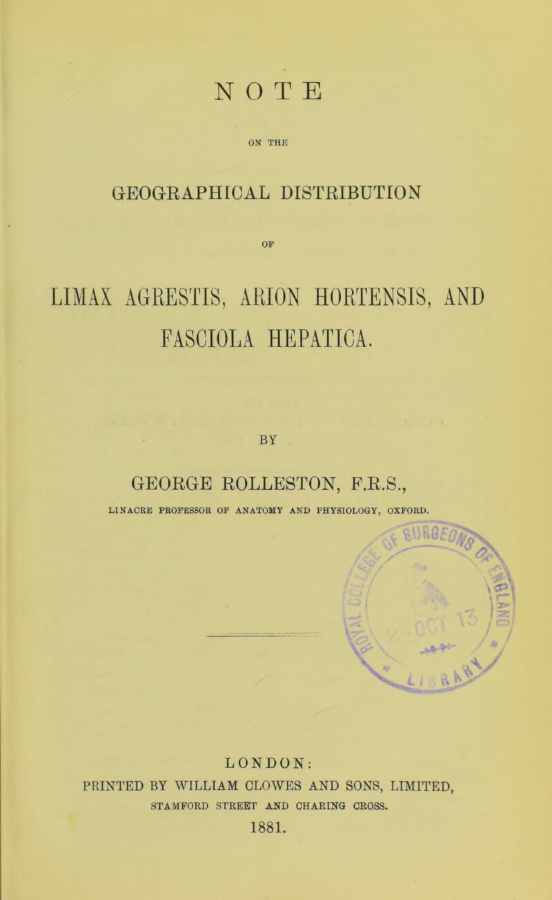 ON THK GEOGRAPHICAL DISTRIBUTION LIMA! AGRESTIS, ARION HORTENSIS, AND FASCIOLA HEPATICA. BY GEORGE ROLLESTON, F.R.S., LI NACRE PROFESSOR OF ANATOMY AND PHYSIOLOGY, OXFORD. IV LONDON: PRINTED BY WILLIAM CLOWES AND SONS, LIMITED, STAMFORD STREET AND CHARING CROSS. 1881.