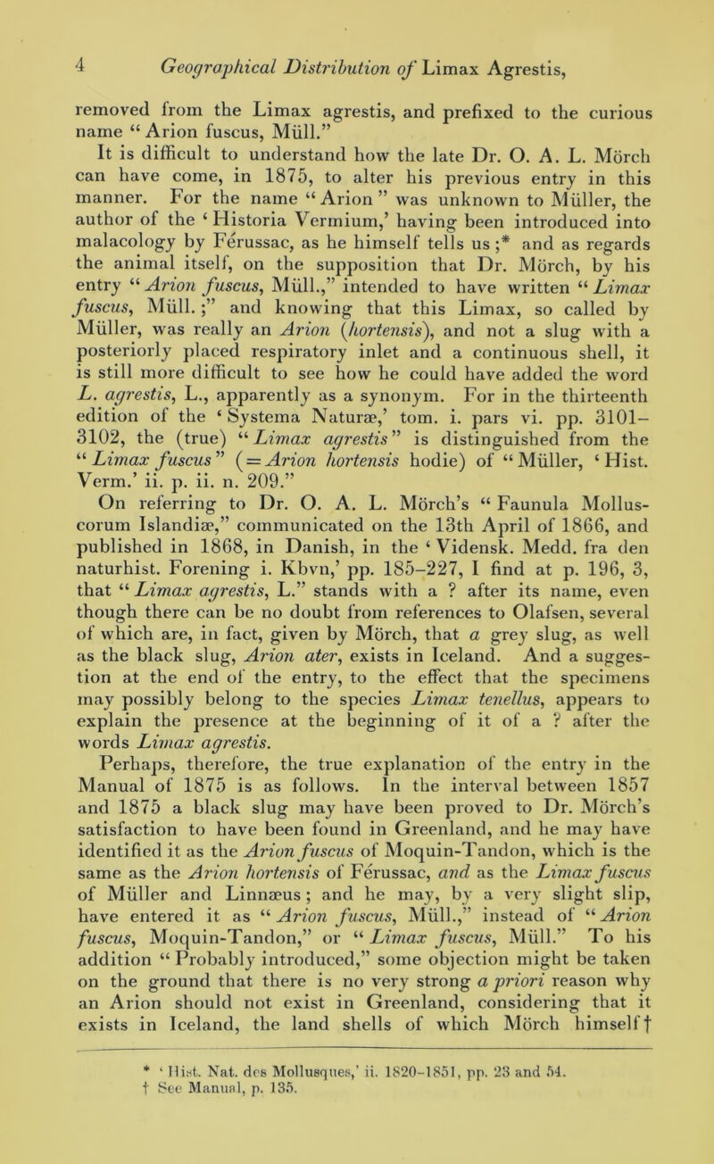 removed lrom the Limax agrestis, and prefixed to the curious name “ Arion fuscus, Miill.” It is difficult to understand how the late Dr. O. A. L. Morch can have come, in 1875, to alter his previous entry in this manner. For the name “Arion” was unknown to Muller, the author of the ‘ Historia Vermium,’ having been introduced into malacology by Ferussac, as he himself tells us ;* and as regards the animal itself, on the supposition that Dr. Morch, by his entry “ Arion fuscus, Mull.,” intended to have written “ Limax fuscus, Miill. and knowing that this Limax, so called by Muller, was really an Arion (kortensis), and not a slug with a posteriorly placed respiratory inlet and a continuous shell, it is still more difficult to see how he could have added the word L. agrestis, L., apparently as a synonym. For in the thirteenth edition ol the ‘ Systema Naturae,’ tom. i. pars vi. pp. 3101— 3102, the (true) “Limax agrestis” is distinguished from the “Limax fuscus” ( = Arion hortensis hodie) of “Muller, ‘Hist. Verm.’ ii. p. ii. n. 209.” On referring to Dr. O. A. L. Morch’s “ Faunula Mollus- corum Islandiae,” communicated on the 13th April of 1866, and published in 1868, in Danish, in the ‘ Vidensk. Medd. fra den naturhist. Forening i. Kbvn,’ pp. 185-227, I find at p. 196, 3, that “ Limax agrestis, L.” stands with a ? after its name, even though there can be no doubt from references to Olafsen, several of which are, in fact, given by Morch, that a grey slug, as well as the black slug, Arion ater, exists in Iceland. And a sugges- tion at the end of the entry, to the effect that the specimens may possibly belong to the species Limax tenellus, appears to explain the presence at the beginning of it of a ? after the words Limax agrestis. Perhaps, therefore, the true explanation of the entry in the Manual of 1875 is as follows. In the interval between 1857 and 1875 a black slug may have been proved to Dr. Morch’s satisfaction to have been found in Greenland, and he may have identified it as the Arion fuscus of Moquin-Tandon, which is the same as the Arion hortensis of Ferussac, and as the Limax fuscus of Muller and Linnaeus ; and he may, by a very slight slip, have entered it as “ Arion fuscus, Miill.,” instead of “ Arion fuscus, Moquin-Tandon,” or “ Limax fuscus, Mull.” To his addition “ Probably introduced,” some objection might be taken on the ground that there is no very strong a priori reason why an Arion should not exist in Greenland, considering that it exists in Iceland, the land shells of which Morch himselff * ‘ Hist. Nat. dcs Mollusques,’ ii. 1820-1851, pp. 23 and 54. t Set* Manual, p. 135.