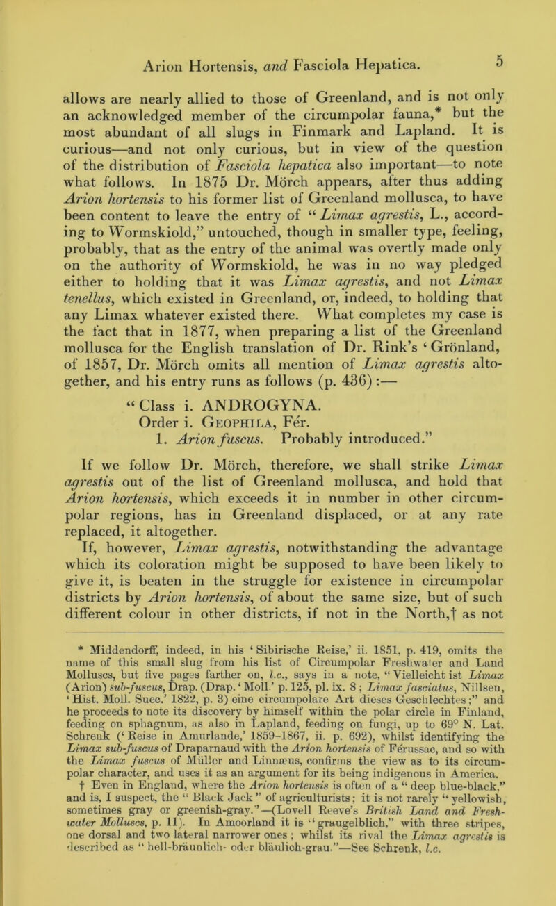 allows are nearly allied to those of Greenland, and is not only an acknowledged member of the circumpolar fauna,* but the most abundant of all slugs in Finmark and Lapland. It is curious—and not only curious, but in view of the question of the distribution of Fasciola hepatica also important—to note what follows. In 1875 Dr. Morch appears, alter thus adding Arion hortensis to his former list of Greenland mollusca, to have been content to leave the entry of “ Limax agrestis, L., accord- ing to Wormskiold,” untouched, though in smaller type, feeling, probably, that as the entry of the animal was overtly made only on the authority of Wormskiold, he was in no way pledged either to holding that it was Limax agrestis, and not Limax tenellus, which existed in Greenland, or, indeed, to holding that any Limax whatever existed there. What completes my case is the fact that in 1877, when preparing a list of the Greenland mollusca for the English translation of Dr. Rink’s ‘ Gronland, of 1857, Dr. Morch omits all mention of Limax agrestis alto- gether, and his entry runs as follows (p. 436) :— “Class i. ANDROGYNA. Order i. Geophila, Fer. 1. Arion fuscus. Probably introduced.” If we follow Dr. Morch, therefore, we shall strike Limax agrestis out of the list of Greenland mollusca, and hold that Arion hortensis, which exceeds it in number in other circum- polar regions, has in Greenland displaced, or at any rate replaced, it altogether. If, however, Limax agrestis, notwithstanding the advantage which its coloration might be supposed to have been likely to give it, is beaten in the struggle for existence in circumpolar districts by Arion hortensis, of about the same size, but of such different colour in other districts, if not in the North,f as not * Middendorff, indeed, in his ‘ Sibirische Reise,’ ii. 1851, p. 419, omits the name of this small slug from his list of Circumpolar Freshwater and Land Molluscs, but five pages farther on, l.c., says in a note, “ Vielleicht ist Limax (Arion) sub-fuscus, Drap. (Drap. ‘ Moll.’ p. 125, pi. ix. 8 ; Limax fasciatus, Nillsen, ‘ Hist. Moll. Suec.’ 1822, p. 3) eine cireumpolare Art dieses Geschlechtesand he proceeds to note its discovery by himself within the polar circle in Finland, feeding on sphagnum, as also in Lapland, feeding on fungi, up to 69° N. Lat. Schrenk (‘ Reise in Amurlande,’ 1859-1867, ii. p. 692), whilst identifying the Limax sub-fuscus of Draparnaud with the Arion hortensis of Ferussac, and so with the Limax fuscus of Muller and Linnaeus, confirms the view as to its circum- polar character, and uses it as an argument for its being indigenous in America. f Even in England, where the Arion hortensis is often of a “ deep blue-black,” and is, I suspect, the “ Black Jack ” of agriculturists; it is not rarely “ yellowish, sometimes gray or greenish-gray.’’—(Lovell Reeve’s British Land and Fresh- water Molluscs, p. 11). In Amoorland it is ‘ ‘ graugelblich,” with three stripes, one dorsal and two lateral narrower ones ; whilst its rival the Limax agrestis is described as “ hell-braunlich- oder blaulich-grau.”—See Schreuk, l.c.