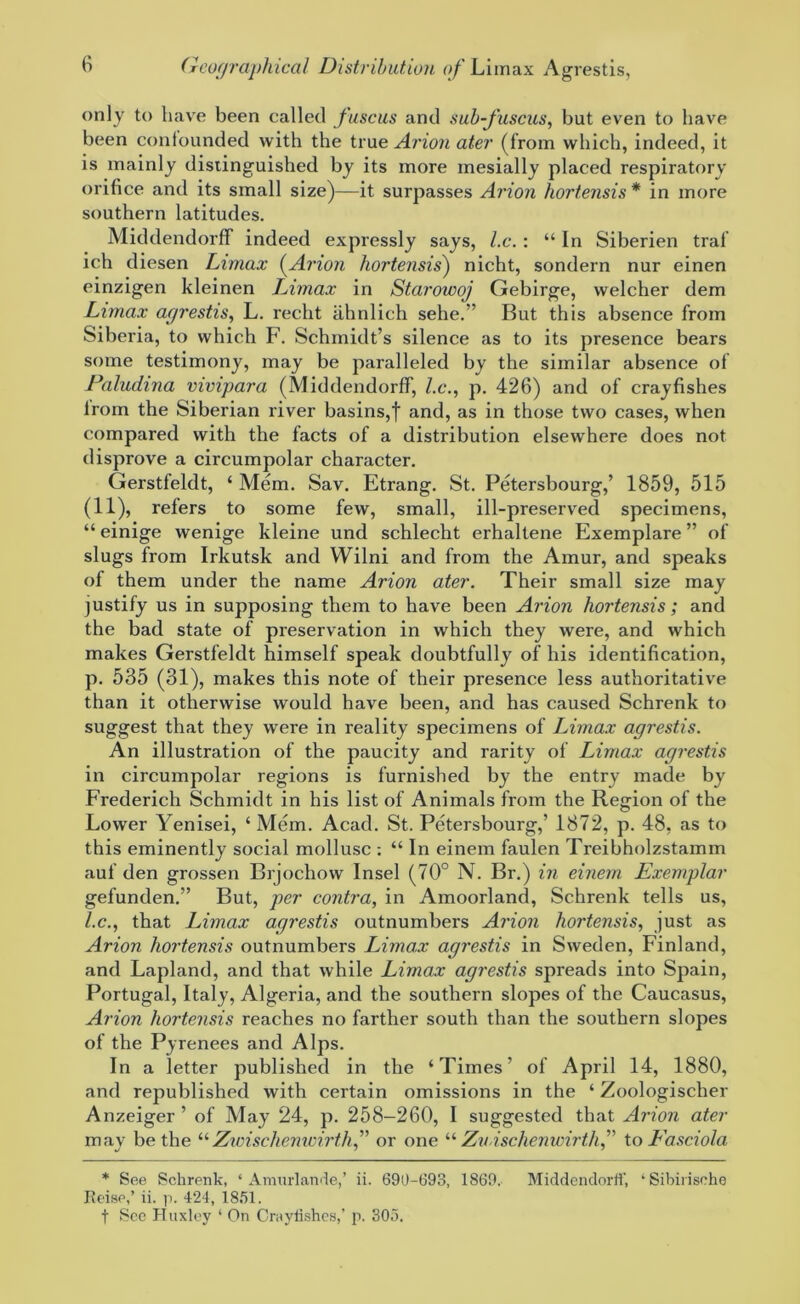 only to have been called fuscus and sub-fuscus, but even to have been confounded with the true Avion ater (from which, indeed, it is mainly distinguished by its more inesially placed respiratory orifice and its small size)—it surpasses Avion hortensis * in more southern latitudes. Middendorff indeed expressly says, l.c. : “In Siberien traf ich diesen Limax (Avion hortensis) nicht, sondern nur einen einzigen kleinen Limax in Starowoj Gebirge, welcher dem Limax agrestis, L. recht iihnlich sehe.” But this absence from Siberia, to which F. Schmidt’s silence as to its presence bears some testimony, may be paralleled by the similar absence of Paludina vivipara (Middendorff, l.c., p. 426) and of crayfishes from the Siberian river basins,f and, as in those two cases, when compared with the facts of a distribution elsewhere does not disprove a circumpolar character. Gerstfeldt, ‘ Mem. Sav. Etrang. St. Petersbourg,’ 1859, 515 (11), refers to some few, small, ill-preserved specimens, “ einige wenige kleine und schlecht erhaltene Exemplare ” of slugs from Irkutsk and Wilni and from the Amur, and speaks of them under the name Arion ater. Their small size may justify us in supposing them to have been Arion hortensis; and the bad state of preservation in which they were, and which makes Gerstfeldt himself speak doubtfully of his identification, p. 535 (31), makes this note of their presence less authoritative than it otherwise would have been, and has caused Schrenk to suggest that they were in reality specimens of Limax agrestis. An illustration of the paucity and rarity of Limax agrestis in circumpolar regions is furnished by the entry made by Frederich Schmidt in his list of Animals from the Region of the Lower Yenisei, ‘ Mem. Acad. St. Petersbourg,’ 1872, p. 48, as to this eminently social mollusc : “ In einem faulen Treibholzstamm auf den grossen Brjochow Insel (70° N. Br.) in einem Exemplar gefunden.” But, per contra, in Amoorland, Schrenk tells us, l.c., that Limax agrestis outnumbers Arion hortensis, just as Arion hortensis outnumbers Limax agrestis in Sweden, Finland, and Lapland, and that while Limax agrestis spreads into Spain, Portugal, Italy, Algeria, and the southern slopes of the Caucasus, Arion hortensis reaches no farther south than the southern slopes of the Pyrenees and Alps. In a letter published in the ‘Times’ of April 14, 1880, and republished with certain omissions in the ‘ Zoologischer Anzeiger ’ of May 24, p. 258-260, I suggested that Arion ater may be the “Zwischemvirth,” or one “ Zn ischenwirthf to Fasciola * See Schrenk, ‘ Amurlande,’ ii. 690-693, 1869.. Middendorff, ‘Sibirische Reiso,’ ii. p. 424, 1851. t See Huxley 1 On Crayfishes,’ p. 305.