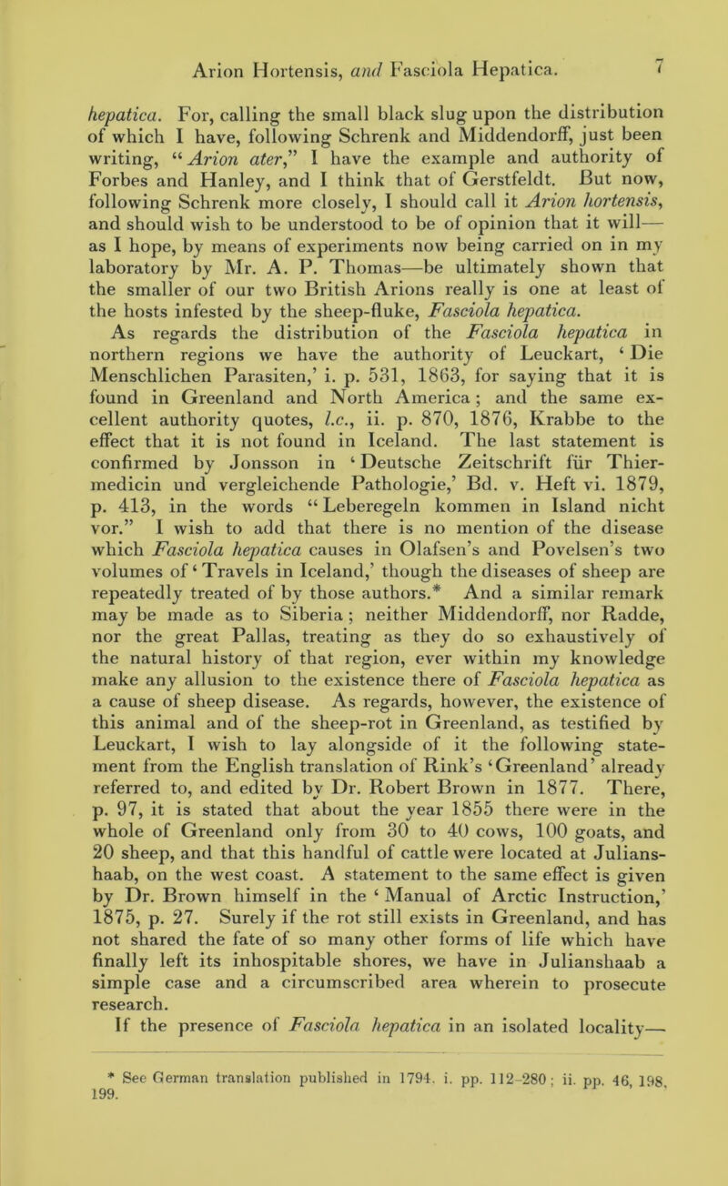 hepatica. For, calling the small black slug upon the distribution of which I have, following Schrenk and MiddendorfF, just been writing, “ Arion ater” I have the example and authority of Forbes and Hanley, and I think that of Gerstfeldt. But now, following Schrenk more closely, I should call it Anon hortensis, and should wish to be understood to be of opinion that it will— as I hope, by means of experiments now being carried on in my laboratory by Mr. A. P. Thomas—be ultimately shown that the smaller of our two British Arions really is one at least ol the hosts infested by the sheep-fluke, Fasciola hepatica. As regards the distribution of the Fasciola hepatica in northern regions we have the authority of Leuckart, ‘ Die Menschlichen Parasiten,’ i. p. 531, 1863, for saying that it is found in Greenland and North America; and the same ex- cellent authority quotes, l.c., ii. p. 870, 1876, Krabbe to the effect that it is not found in Iceland. The last statement is confirmed by Jonsson in ‘ Deutsche Zeitschrift fur Thier- medicin und vergleichende Pathologie,’ Bd. v. Heft vi. 1879, p. 413, in the words “ Leberegeln kommen in Island nicht vor.” I wish to add that there is no mention of the disease which Fasciola hepatica causes in Olafsen’s and Povelsen’s two volumes of‘Travels in Iceland,’ though the diseases of sheep are repeatedly treated of by those authors.* And a similar remark may be made as to Siberia ; neither MiddendorfF, nor Radde, nor the great Pallas, treating as they do so exhaustively of the natural history of that region, ever within my knowledge make any allusion to the existence there of Fasciola hepatica as a cause of sheep disease. As regards, however, the existence of this animal and of the sheep-rot in Greenland, as testified by Leuckart, I wish to lay alongside of it the following state- ment from the English translation of Rink’s ‘Greenland’ already referred to, and edited by Dr. Robert Brown in 1877. There, p. 97, it is stated that about the year 1855 there were in the whole of Greenland only from 30 to 40 cows, 100 goats, and 20 sheep, and that this handful of cattle were located at Julians- haab, on the west coast. A statement to the same effect is given by Dr. Brown himself in the ‘ Manual of Arctic Instruction,’ 1875, p. 27. Surely if the rot still exists in Greenland, and has not shared the fate of so many other forms of life which have finally left its inhospitable shores, we have in Julianshaab a simple case and a circumscribed area wherein to prosecute research. If the presence of Fasciola hepatica in an isolated locality— * See German translation published in 1794. i. pp. 112-280- ii pp 46 198 199.